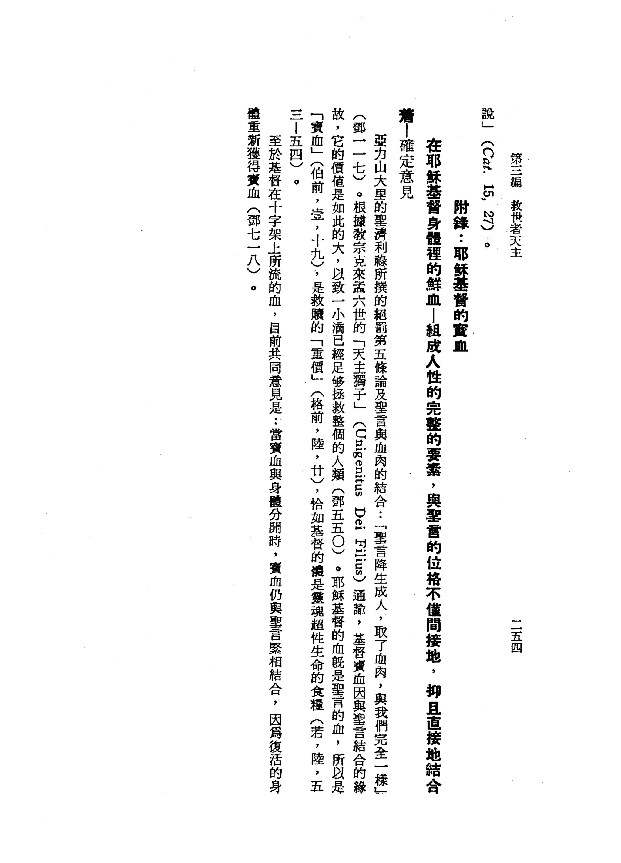 第
三
編
救
機
者
天
主
二
五
四
說
」
(
而
是
-
5
.
N
3
。
附
錄
••
耶
穌
基
督
的
實
血
在
耶
穌
基
督
身
體
裡
的
鮮
血
l
組
踐
人
性
的
完
聾
的
要
絮
，
與
軍
奮
的
位
悔
不
僅
間
接
地
，
抑
且
直
接
地
結
會
讀
|
確
定
意
見
亞
克
山
大
學
的
聖
濟
利
一
線
所
撰
的
組
罰
第
五
條
論
及
聖
言
與
血
肉
的
結
合
••
「
聖
言
降
生
成
人
，
取
了
血
肉
，
與
我
們
完
全
一
樣
」
(
鄧
一
一
七
)
。
根
鐘
教
宗
克
來
孟
六
世
的
「
天
主
獨
子
」(
C
E
m
g
x
g
U旦
出
口
5
)
適
館
，
基
督
賣
血
因
與
聖
言
結
合
的
緣
故
，
它
的
價
值
是
如
此
的
大
，
自
致
一
小
滴
已
經
足
修
拯
救
整
個
的
人
類
(
鄧
五
五
0
)
。
耶
穌
基
督
的
血
扭
是
聖
言
的
血
，
所
以
是
「
賣
血
」
〈
伯
前
，
壹
'
十
九
)
，
是
教
贖
的
「
重
價
」
(
格
繭
，
陸
，
廿
)
，
恰
如
基
督
的
種
是
靈
魂
超
性
生
命
的
食
糧
(
若
，
陸
，
五
一
一
一
l
五
四
)
至
於
基
督
在
十
字
架
上
所
梳
的
血
，
目
前
共
同
意
見
是•.
當
賣
血
與
身
體
分
開
時
，
實
血
仍
典
聖
言
緊
相
結
合
，
因
為
復
活
的
身
體
重
新
獲
得
實
血
(
鄧
七
一
八
)
 