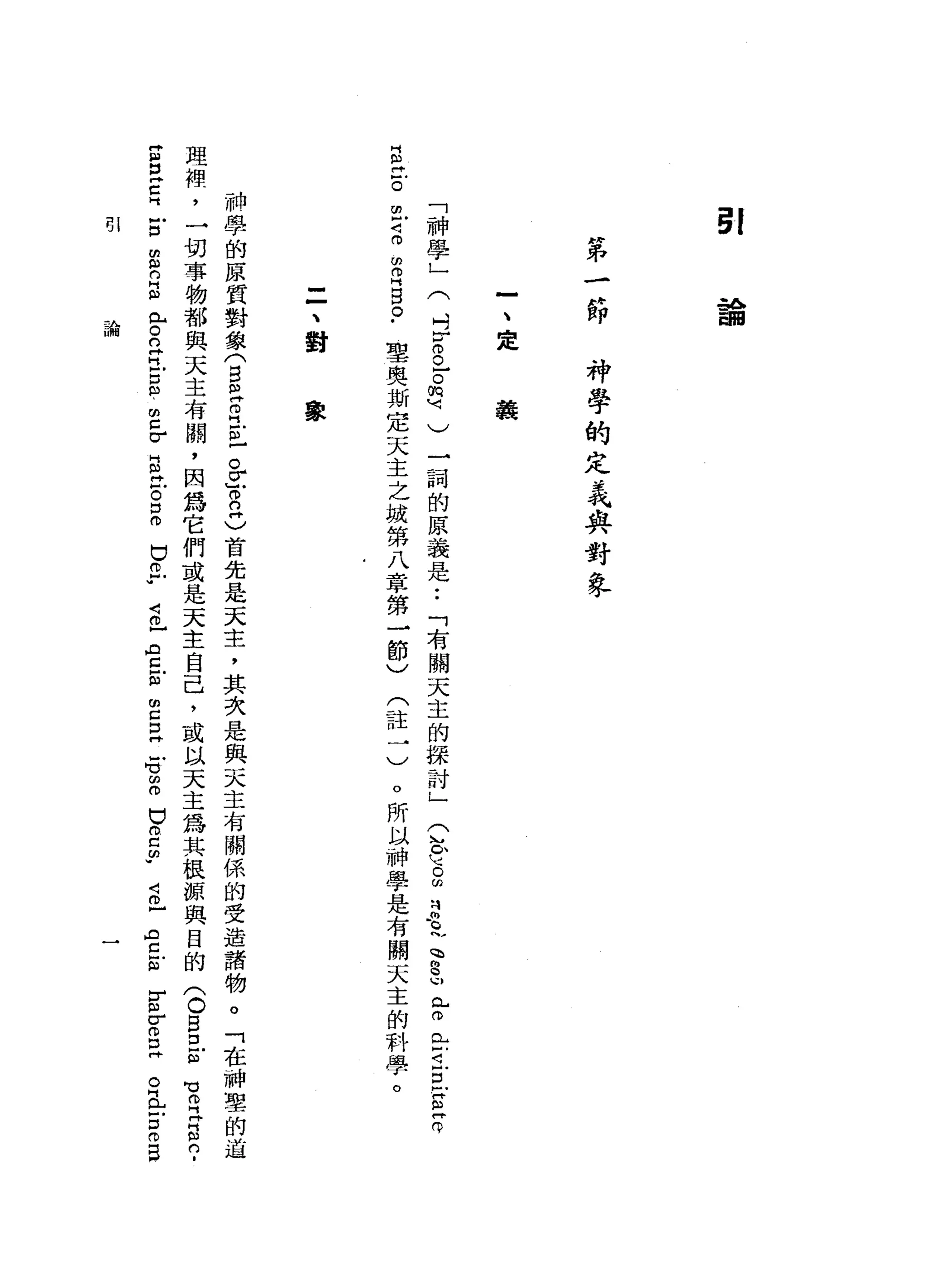 ~f
各。
由目
"
弟
一
沙
即
神
學
的
定
呆
與
對
學
-
、
定
義
叫
訕
。
由-，
<:lfl中
己學
為」
P啥
目
。
(
叫
『
巾
。
-
。
m
u 刊
)
一
詞
的
原
義
是
「
者
關
天
主
的
探
討
」
兮
兮
。
的
B
l
p
S
L
m
E
i旦
E
Z
聖
奧
斯
定
天
主
之
城
第
八
章
第
一
節
)
(
註
一
)
。
所
以
神
學
是
有
關
天
主
的
科
學
。
=
、
對
象
神
學
的
原
質
對
象
(
自
己
且
正
忌
了n
G
首
先
是
天
主
，
其
次
是
與
天
主
有
關
係
的
受
造
諸
物
。
「
在
神
聖
的
道
理
裡
，
一
切
事
物
都
與
天
主
有
闕
，
因
為
它
們
或
是
天
主
自
己
，
或
以
天
主
為
其
根
源
與
目
的
(
O
B
E
ω
Z
E
C
H
古
由
9
日
心
門
H
S
E
g
l
m
c
σ
5
位
。
口
。
巴
巴
"
2
日
中Z
S
E
E
-
句
話
已
。
己
的w
℃
伶
『
片
片
間
的
﹒
4
0
】
A
C
』
如
r
m
w
σ
O
D
丹
。
丘
吉
0
日
早 l
主A
U背旬
 
