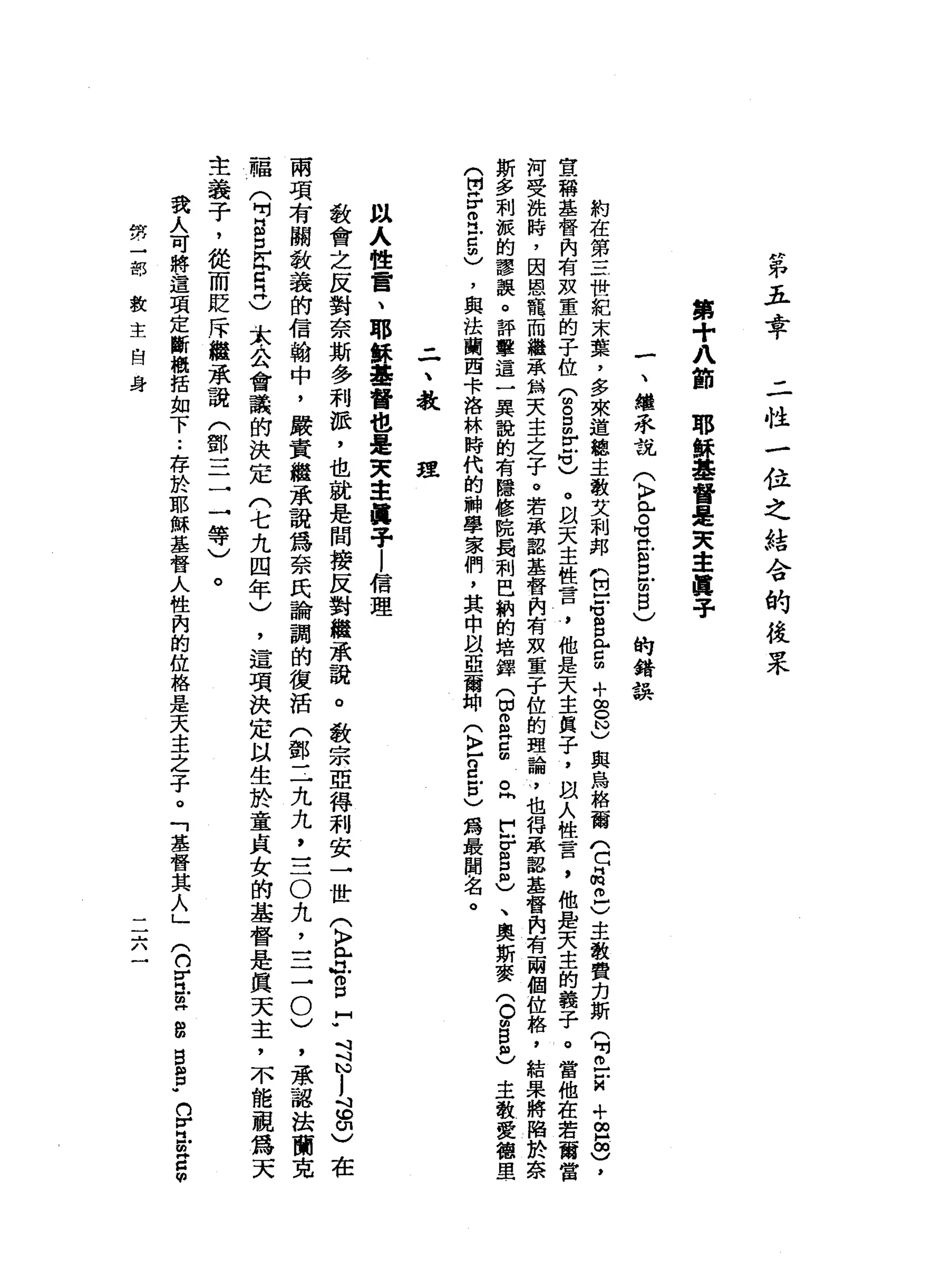 第
五
幸
二
性
一
位
之
結
令
的
投
果
第
+
八
節
耶
穌
基
督
是
央
主
處
于
一
、
繼
冉
來
說(
K
F
已
。
當
信
口
眩
目
)
的
錯
誤
約
在
第
三
世
紀
末
葉
，
多
來
道
總
主
教
艾
刺
邦
m巴
e
s
E
∞
+
g
N
)
與
烏
格
爾
門
口
品
已
)
主
教
費
克
斯
(
吋
巴
結
+
∞
品
)
，
宣
稱
基
督
內
有
效
童
的
子
位
(
m
g
m
r
e
)
。
叫
天
主
性
言
，
他
是
天
主
與
子
，
跟
人
性
言
，
他
是
天
主
的
義
子
。
當
他
在
若
爾
當
河
受
挽
峙
，
因
恩
寵
而
繼
承
‘
無
天
主
之
子
。
若
承
認
基
督
肉
有
效
童
子
位
的
理
論
，
也
得
串
串
認
基
督
內
有
兩
個
位
格
，
結
果
將
陷
於
奈
斯
多
刺
派
的
謬
誤
。
評
擊
這
一
回
冉
說
的
有
隱
修
院
屬
制
巴
納
的
培
鐸
(
白E
H
C
曲
。
同
F
F
g
m
)、
奧
斯
麥
(
0個
自
己
主
教
愛
德
里
(
開
岳
叩
門
戶
口
阻
)
，
與
法
蘭
西
卡
洛
林
時
代
的
神
學
家
們
，
其
中
以
亞
爾
神
(
〉
-
g
戶
口
)
為
最
聞
名
。
-
一
、
教
建
以
人
性
言
、
耶
穌
基
督
也
是
英
主
揖
子l
信
理
教
會
之
反
對
奈
斯
多
利
派
，
也
就
是
間
接
反
對
繼
承
說
。
教
宗
亞
得
利
安
一
世
(
〉
門
戶
ι
g
H
W
斗
斗N
j
這
印
)
在
兩
項
有
關
教
義
的
信
翰
中
，
嚴
責
繼
承
說
為
奈
民
論
調
的
復
活
(
鄧
三
九
九
，
三O
丸
，
三
一
0
)
，
承
認
法
蘭
克
福
(
F
S
E
E
O
太
公
會
議
的
決
定
(
七
九
四
年
)
，
這
項
決
定
以
生
於
童
貞
女
的
基
督
是
真
天
主
，
不
能
視
為
天
主
義
子
，
從
而
貶
斥
繼
承
龍
(
鄧
三
一
一
等
)
。
我
人
可
將
這
項
定
斷
概
括
如
下
..
存
於
耶
穌
基
督
人
性
內
的
位
格
是
天
主
之
子
。
「
基
督
其
人
」(
n
H
H
也
m
H
B
M
B
H
H
P
W
n
V
H
凹m
g
m
勢
一
部
教
主
自
身
二
六
 