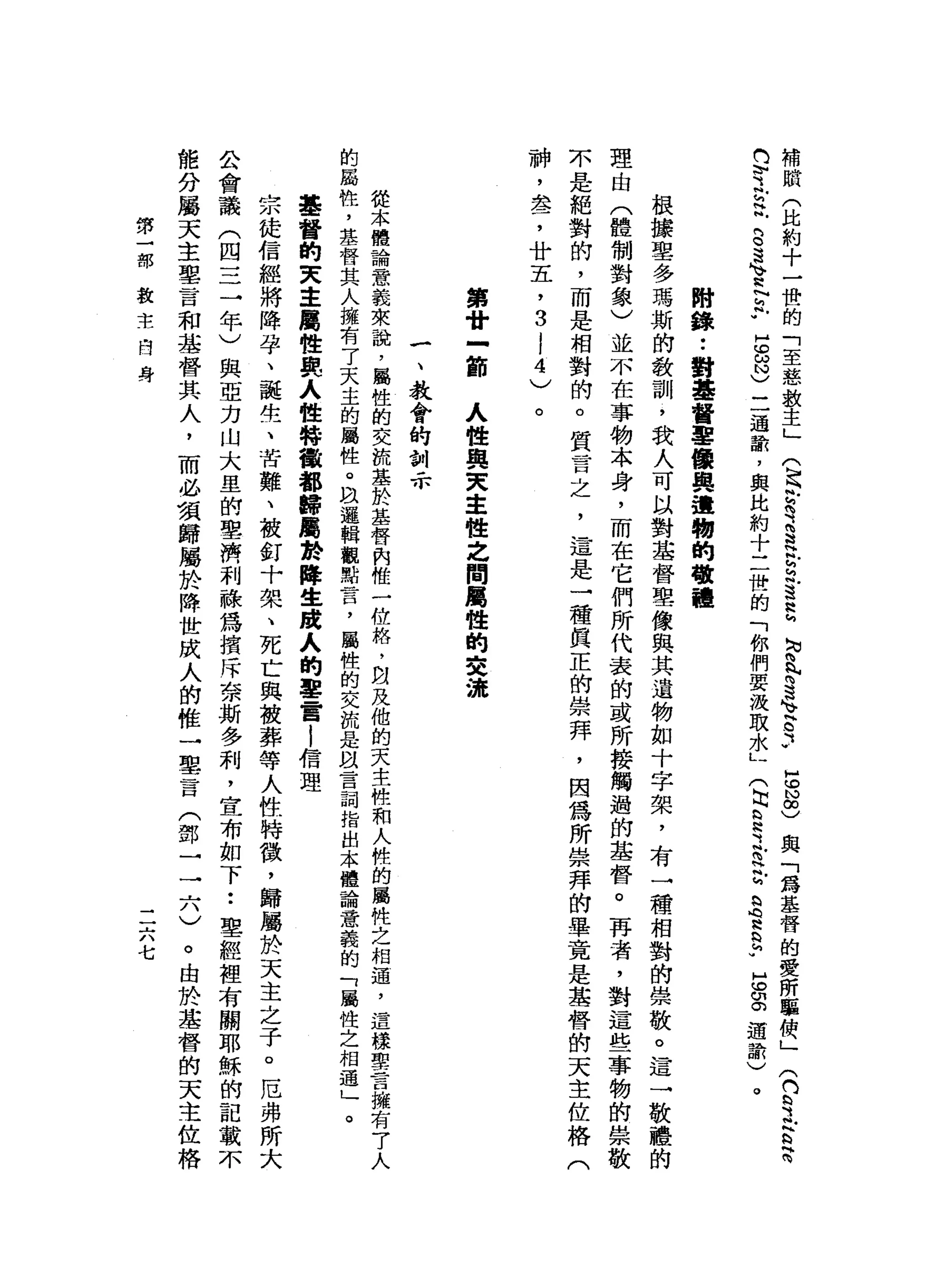 補
賦
(
比
約
十
一
世
的
「
至
慈
教
主
」
Q
h
h
h
咱
這
是
r
h
h
H
3
2
勾
肉
、
咱
這
支
G
3
也
h
N∞
)
與
「
為
基
督
的
愛
所
驅
便
」
(
門M
h
H
之
言
閃
閃
閃
守
主
帆
門
。
這
、H
h
N
h
R
W
H
C
ω
N
)
二
通
話
，
與
此
約
十
二
世
的
「
你
們
要
汲
取
水
」
(
出
§
之a
r
S
H
h
b
h
v
s
g道
話
)
。
附
錄
••
對
基
督
軍
優
與
遺
物
的
敬
禮
根
接
聖
多
瑪
斯
的
教
訓
，
我
人
可
以
對
基
督
聖
像
與
其
遺
物
如
十
字
架
，
有
一
種
相
對
的
崇
敬
。
這
一
敬
禮
的
理
由
(
體
制
對
象
〉
並
不
在
事
物
本
身
，
而
在
它
們
所
代
表
的
或
所
接
觸
過
的
基
督
。
再
者
，
對
這
些
事
物
的
崇
敬
不
是
絕
對
的
，
而
是
相
對
的
。
質
言
之
，
這
是
一
種
真
正
的
崇
拜
，
因
為
所
崇
拜
的
畢
竟
是
基
營
的
天
主
佐
格
(
神
，
盞
，
廿
五
，
3
l
4
)
。
第
廿
-
節
人
性
與
叉
車
世
之
間
屬
性
的
交
游
一
、
教
會
的
訓
示
從
本
體
論
意
義
來
說
，
屬
性
的
交
說
基
於
基
督
肉
惟
一
位
格
，
自
及
他
的
天
主
體
和
人
性
的
屬
性
之
相
遇
，
這
樣
聖
言
擁
有7
人
的
屬
性
，
基
督
其
人
擁
有
了
天
主
的
屬
性
。
且
邏
輯
觀
點
言
，
屬
性
的
交
流
是
以
言
詞
指
出
本
體
論
意
義
的
「
屬
性
之
相
遇
」
。
基
督
的
夫
主
屬
性
與
人
性
特
儼
都
歸
屬
於
降
生
跨
入
的
塞
雷
|
信
理
宗
徒
信
經
將
降
孕
、
缸
誕
生
、
苦
難
、
被
釘
十
架
、
死
亡
與
被
葬
等
人
性
特
徵
，
歸
屬
於
天
主
之
子
。
厄
弗
所
大
公
會
議
(
四
=
三
年
)
與
亞
力
山
大
里
的
聖
濟
利
蘇
為
措
斥
奈
斯
多
利
，
宜
布
如
下••
聖
經
裡
有
關
耶
穌
的
記
載
不
能
分
屬
天
主
聖
言
和
基
督
其
人
，
而
必
須
歸
屬
於
降
世
成
人
的
椎
一
里
言
(
鄧
一
一
六
)
。
由
於
基
督
的
天
主
位
格
第
一
部
教
主
白
身
二
六
七
 