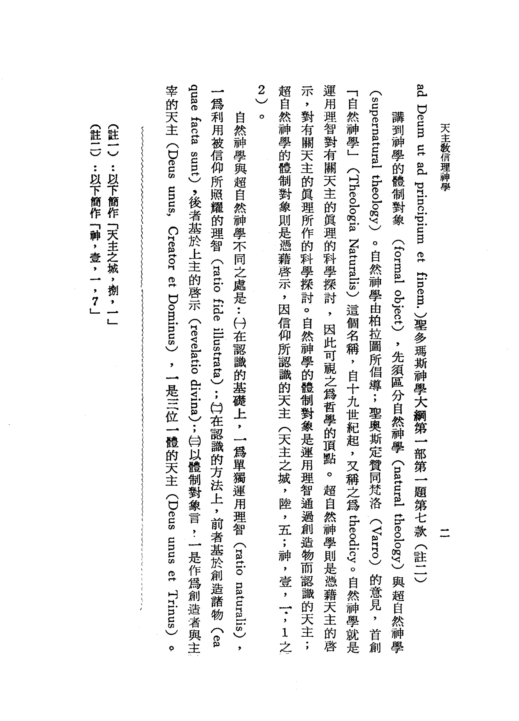 天
主
教
信
理
神
學
位
口
2
自
己
且
H
U
H
-
口
且
可
戶
口
自
己E
B
B
-
)里
多
瑪
斯
神
學
大
綱
第
一
部
第
一
題
第
七
款
(
註
二
〉
講
到
神
學
的
體
制
對
象
(
悶
。H
B
已
。
r
』0
2
)
，
先
讀
區
分
自
然
神
學
(
E
H
E
m
-
F
g
r
h
q
)
與
超
自
然
神
學
(
閉
口
可
R
S
E
E
-
丹
F
O已
。
閻
明
)
。
自
然
神
學
由
柏
拉
圖
所
倡
導
;
軍
奧
斯
定
贊
同
梵
洛
(
〈
月
2
)
的
意
見
，
首
創
「
自
然
神
學
」
〈
吋F
O已
。
m
E
Z
且
C
E
-
-
C這
個
名
稱
，
自
十
九
世
紀
起
，
文
稱
之
為F
g
E
的
呵
。
自
然
神
學
就
是
運
用
理
智
對
有
關
天
主
的
真
理
的
科
學
探
討
，
因
此
可
視
之
為
哲
學
的
頂
點
。
超
自
然
神
學
則
是
憑
藉
天
主
的
啟
示
，
對
有
關
天
主
的
真
理
所
作
的
科
學
探
討
。
自
然
神
學
的
體
制
對
象
是
運
用
理
智
通
過
創
造
物
而
認
識
的
天
主
;
超
自
然
神
學
的
體
制
對
象
則
是
憑
藉
啟
示
，
因
信
仰
所
認
識
的
天
主
(
天
主
之
娥
，
陸
，
五
;
神
，
壹
'
一
.
，
1
之
一
2
、../
。
自
然
神
學
與
超
自
然
神
學
本
同
之
處
是
•.
科
在
認
識
的
基
嘴
上
，
一
為
單
獨
運
用
理
智
(
自
己
。
S
E
E
-
-
m
)
，
一
為
利
用
被
信
仰
所
照
耀
的
理
智
(
自
泣
。
出
門
古
巴
-
c
m
H
E
E
)
;
臼
在
認
識
的
方
法
上
，
前
者
基
於
創
造
詣
物
?
"
【H
C
S
F
n
g
m
c
E
)
，
後
者
基
於
上
主
的
啟
示
(
2
2
]旦
戶
。
在
已
5
)
;
H
W以
體
制
對
象
言
，
.
一
是
作
為
創
造
者
與
主
，
一
是
三
位
一
體
的
天
主
(
口
。
口
閉
口
口
已
由
O
H
吋
門
戶
口5
)
宰
的
天
主
(
巳
o
c
m
Z
口
g
w
n
H
O且
早
已
口
。
白
宮
5
)
。
門
註
一)
t
m
趴
下
簡
作
「
天
主
之
誠
，
酬
，
一
」
(
註
三
)
••
眼
下
簡
作
「
神
，
壹
，
一
，
7
」
 