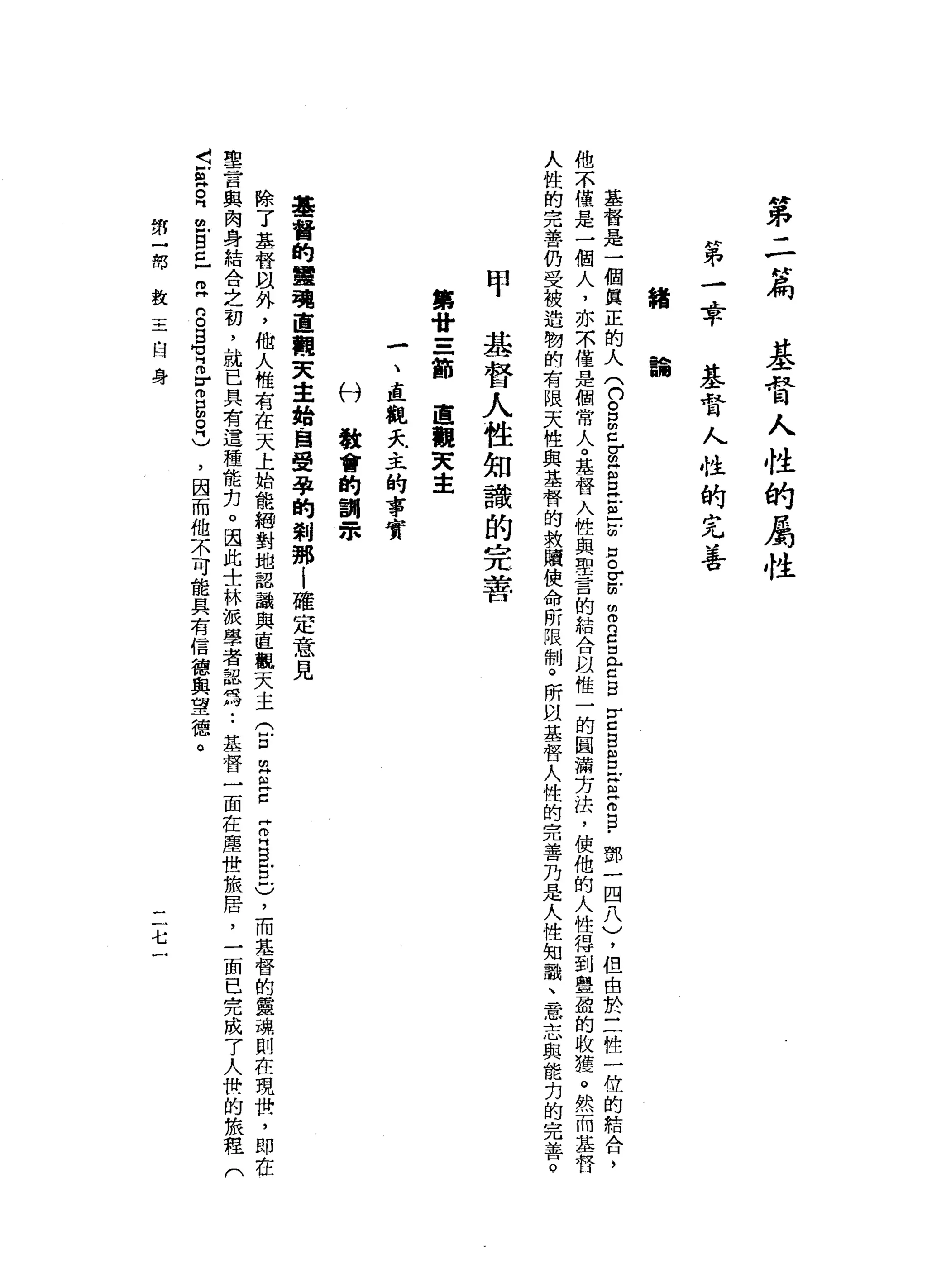"
弟
-
-
N
扁
基
督
人
性
的
屬
性
H弟
-
4平
基
督
人
性
的
完
善
錯
論
基
督
是
一
個
真
正
的
人
(
n
g
Z
F
Z
E
E
-
-
的
D
o
r
-
田
間
而
且
且
C
B
Y
口
B
B
F
S
E
E
-
鄧
一
四
八
)
，
但
由
於
三
性
一
位
的
結
合
，
他
不
僅
是
一
個
人
，
亦
不
僅
是
個
常
人
。
基
督
入
性
與
聖
言
的
結
合
以
惟
一
的
圓
漏
方
法
，
使
他
的
人
性
得
到
豐
盈
的
收
獲
。
然
而
基
督
人
性
的
完
善
仍
受
被
造
韌
的
有
限
天
性
與
基
督
的
救
贖
使
命
所
限
制
。
所
間
基
督
人
性
的
完
善
乃
是
人
性
知
識
、
一
意
志
與
能
力
的
完
善
。
甲
基
督
人
性
知
識
的
完
著
第
甘
=
一
節
直
觀
叉
車
一
、
直
觀
天
主
的
事
實
付
教
會
的
割
眾
基
督
的
軍
現
直
觀
天
主
始
，
自
受
孕
的
剎
那i
確
定
意
見
除
了
基
督
以
外
，
他
人
惟
有
在
天
上
始
能
紹
對
地
認
識
與
直
觀
天
主
(
E
m
Z
E
Z
H
S
E
)
，
而
基
替
的
靈
瑰
則
在
現
世
，
即
在
聖
言
與
肉
身
結
合
之
初
，
就
已
具
有
這
種
能
﹒
力
。
因
此
士
林
派
學
者
認
為
:
基
督
一
苗
在
塵
世
旅
居
，
一
面
已
完
成
7
人
快
的
旅
程
(
古
典
。
同
位
自
己
R
g
g
M
M
H
m
r
g
g
H
)
，
因
而
他
不
可
能
具
有
信
德
與
望
德
。
第
一
部
教
三
-
H
身
二
七
 