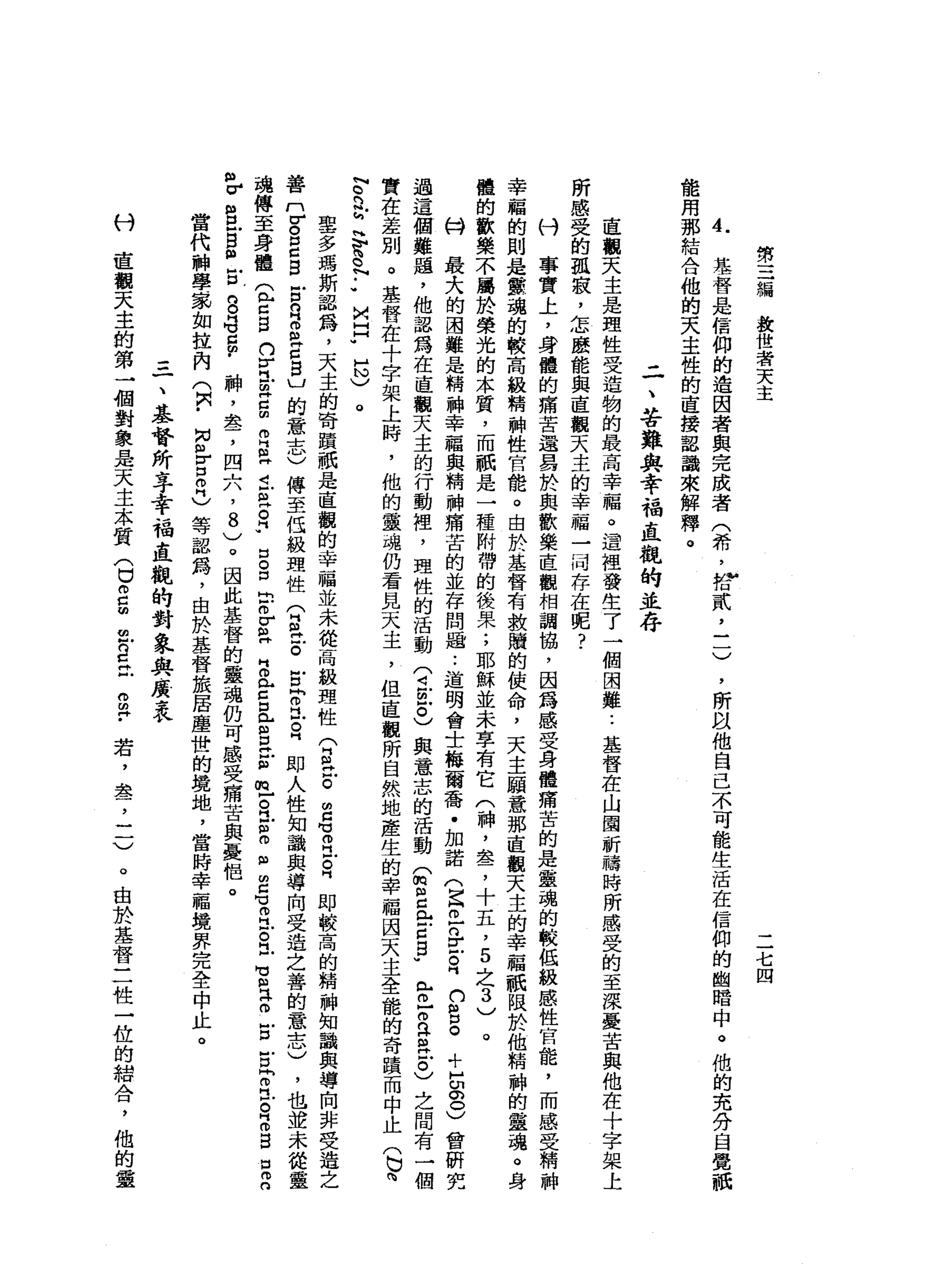 第
三
編
教
世
者
天
主
二
七
四
A
h
基
督
是
信
仰
的
造
因
者
與
完
成
者
(
希
，
會
貳
乙
一
)
能
用
那
結
合
他
的
天
主
性
的
直
接
認
識
來
解
釋
。
'
所
以
他
自
己
不
可
能
生
活
在
信
仰
的
幽
暗
中
。
他
的
充
分
自
覺
祇
二
、
苦
難
與
幸
福
直
觀
的
並
存
直
觀
天
主
是
理
性
受
造
物
的
最
高
幸
福
。
遺
裡
發
生
了
一
個
困
難..
基
督
在
山
圍
祈
禱
時
所
感
受
的
至
深
憂
苦
與
他
在
十
字
架
上
所
感
受
的
孤
寂
，
怎
麼
能
與
直
觀
天
主
的
幸
福
一
月
存
在
呢
?
刊
事
實
上
，
身
體
的
痛
苦
還
耳
於
與
歡
樂
直
觀
相
調
協
，
因
為
感
受
身
體
痛
苦
的
是
靈
魂
的
較
低
級
感
性
官
龍
，
而
感
受
精
神
幸
福
的
則
是
靈
魂
的
較
高
級
精
神
性
官
能
。
由
於
基
督
有
救
贖
的
使
命
，
天
主
願
意
那
直
觀
天
主
的
幸
福
祇
限
於
他
精
神
的
靈
魂
。
身
體
的
歡
樂
不
屬
於
榮
光
的
本
質
，
而
祇
是
一
種
附
帶
的
後
果
;
耶
穌
並
未
享
有
它
(
神
，
盞
，
十
五
，
5
之
3
)
。
心H
最
大
的
團
雞
是
精
神
幸
福
與
精
神
痛
苦
的
並
存
問
過..
道
明
會
士
梅
爾
喬
﹒
加
諾
(
旦
旦
n
F
E吋
n
s
。
+
H
U
G
S會
研
究
過
這
個
難
題
，
他
認
為
在
直
觀
天
主
的
行
動
裡
，
理
性
的
活
動(
4臣
也
與
意
志
的
活
動
宙
間
已
門
戶
戶
口
g
u
門
戶
仿
古
巴
巴
戶
。
)
之
間
有
一
個
實
在
差
別
。
基
督
在
十
字
架
上
時
，
他
的
靈
魂
仍
看
見
天
主
，
但
直
觀
所
自
然
地
產
生
的
幸
福
因
天
主
全
能
的
奇
蹟
而
中
止
(
也
問
N
O內
r
H
T
。
N
••
M
口
"
H
N
)
。
車
多
瑪
斯
認
為
，
天
主
的
奇
蹟
祇
是
直
觀
的
幸
福
並
未
從
高
級
理
性
命
怠
。
明
白
宮
立
自
即
較
高
的
精
神
知
識
與
導
向
非
受
造
之
善
n
r
g
z
g 古
R
S
Z
S
U
的
意
志
)
傳
至
低
級
理
性
(
E
H
E古
兮
民
日
即
人
性
知
論
與
導
向
受
造
之
善
的
意
志
)
，
也
並
未
從
靈
魂
傳
至
身
體
(
E
s
n
y旦
旦
回
聞
自
己
已
皂
白
﹒
口g
m
巴
巴
H
叩
門
戶
口
且
S
H
E
m
-
R訪
問
阻
明
白
℃
叩
門
古
巴
H
U 個
門
阱
。
古
戶
口
同
叩
門
戶
。
同
m
g
口
2
個
V
S
E
N
H
古
g
e
g
m
﹒
神
，
盞
，
四
六
，
8
)
。
因
此
基
督
的
靈
魂
仍
可
感
受
痛
苦
與
憂
侶
。
當
代
神
學
認
如
拉
內
(
只
﹒M
N各
口
叩
門
)
等
認
為
，
由
於
基
督
旅
居
塵
世
的
境
地
，
當
時
幸
福
境
界
完
全
中
止
。
付
=
一
、
基
督
所
亭
幸
福
直
觀
的
對
象
與
反
表
直
觀
天
主
的
第
→
個
對
象
是
天
主
本
質(
U
m
g
旦
旦
旦
而
且
﹒
若
，
盞
，
二
)。
由
於
基
督
三
牲
一
位
的
組
合
，
他
的
靈
 