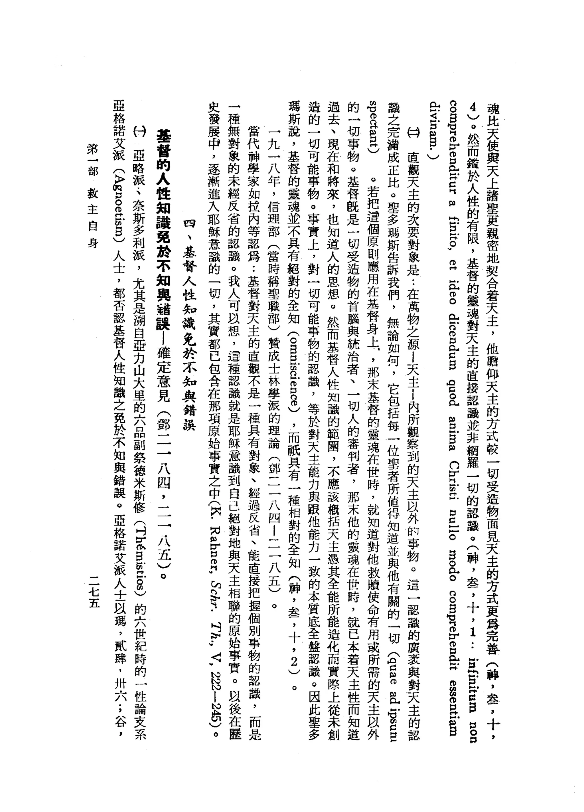 魂
此
天
使
與
天
上
諸
聖
更
親
密
地
契
合
著
天
主
，
他
瞻
仰
天
主
的
方
式
較
一
切
受
造
物
園
見
天
主
的
方
式
更
爵
完
善
(
牌
，
車
品
了
4
)
。
然
而
鑑
於
人
性
的
有
限
，
基
督
的
靈
魂
對
天
主
的
直
接
認
識
並
非
網
羅
一
切
的
認
識
。
(
神
，
套
，
十
，
1
..
冒
出
且
Z
g
n
o
n
g
g
】 V
S
V
m口
向 H
Z
E
目
E
E
E
v
m艸
注
冊
。
全
n
o
p
門H
Z
B
A
E。
已
告
-
g
m
w
n
V
H
E
立
自
己
戶
。
宮
。
m
H
o
g
g
M
M
『
m
r
m口
【 M
X
m
g
個
E
S
E
R
-
-
4
戶
扭
曲
目
﹒
)
科
直
觀
天
主
的
次
要
對
象
是
..
在
萬
物
之
源
i
天
主
i
內
所
觀
察
到
的
天
主
以
外
的
事
物
。
這
一
認
識
的
廣
去
與
對
天
主
的
認
識
之
完
瀚
成
正
比
。
聖
多
瑪
斯
告
訴
我
們
，
無
論
如
何
，
它
包
括
每
一
位
聖
者
所
值
悍
知
道
並
與
他
有
關
的
一
切
(
台
阻
白
色S
E
E
晶
晶
n
H
m
E
)
。
若
把
遺
個
原
則
應
用
在
基
督
身
上
.
，
那
末
基
督
的
靈
魂
在
世
時
，
就
知
道
對
他
救
贖
使
命
有
用
或
所
需
的
天
主
以
外
的
一
切
事
物
。
基
督
陸
是
一
切
受
造
物
的
首
腦
與
統
治
者
、
一
切
人
的
審
判
者
，
那
末
他
的
靈
魂
在
世
時
，
就
已
本
著
天
主
性
而
知
道
過
去
、
現
在
和
將
來
，
也
知
道
人
的
思
想
。
然
而
基
督
人
性
知
識
的
範
圈
，
不
應
該
概
括
天
主
憑
其
全
能
所
能
造
化
而
實
際
上
從
未
創
造
的
一
切
可
能
事
物
。
事
實
上
，
對
一
切
可
能
事
物
的
認
識
，
等
於
對
天
主
能
力
與
跟
他
能
，
刃
一
致
的
本
質
底
全
盤
均
認
識
。
因
此
聖
多
瑪
斯
說
，
基
督
的
靈
魂
並
不
具
有
絕
對
的
全
知
(
。S
E
R
-
8
8
)，
而
祇
具
有
一
種
相
對
的
全
知
(
神
，
盞
，
十
，
2
)
。
一
九
一
八
年
，
信
理
部
(
當
時
稱
聖
職
部
)
贊
成
士
林
學
派
的
理
論
(
鄧
一
二
八
四
i
一
三
八
五
)
。
當
代
神
學
家
如
拉
內
等
認
為
..
基
督
對
天
主
的
直
觀
不
是
一
種
具
有
對
象
、
經
過
反
省
、
能
直
接
把
握
個
別
事
物
的
認
識
，
而
是
一
種
無
對
象
的
未
經
反
省
的
認
識
。
我
人
可
自
想
，
這
種
認
識
就
是
耶
穌
意
識
到
自
己
絕
對
地
與
天
主
相
聯
的
原
始
事
實
。
間
後
在
歷
史
發
展
申
，
逐
漸
進
入
耶
穌
意
識
的
一
切
，
其
實
都
已
包
含
在
那
項
原
始
事
實
之
中
(
只
-
m
各
自
♂
，
咱
們
可
﹒
吋
』
V
J〈
-
N
N
N
l
N
品
)
。
四
、
基
督
人
性
知
識
兔
於
不
知
與
錯
誤
基
督
的
人
性
知
議
免
齡
不
知
與
錯
誤l
確
定
意
見
(
鄧
一
三
八
四
二
三
八
五
〉
。
付
亞
略
派
.
、
奈
斯
多
利
淚
，
尤
其
是
湖
自
亞
力
山
大
里
的
六
品
副
祭
德
米
斯
修
(
刊
E
S
E
-
。
由
)
的
六
世
紀
時
的
一
性
論
支
系
亞
格
諾
艾
派
(
k
p
m
p
。
而
且
由8
)
人
士
，
都
否
認
基
督
人
性
知
識
之
免
於
不
知
與
錯
誤
。
亞
絡
諾
艾
派
人
士
臥
瑪
'
貳
肆
，
卅
六
;
谷
，
第
一
部
教
主
自
身
二
七
五
 