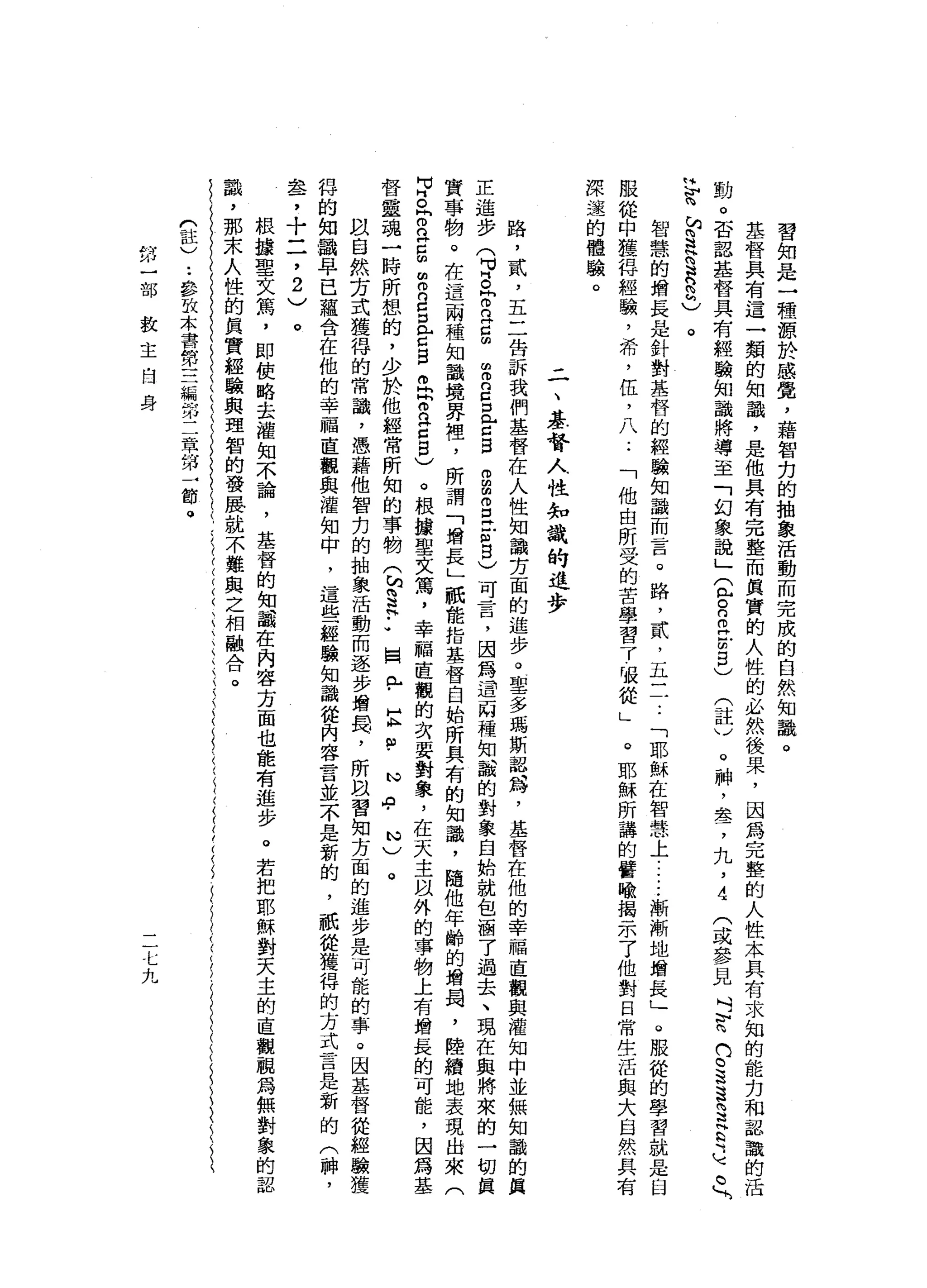 習
知
是
一
種
源
於
感
覺
，
藉
智
﹒
力
的
抽
象
活
動
而
完
成
的
自
然
知
識
。
基
督
具
有
這
一
類
的
知
識
，
是
他
具
有
完
整
而
其
實
的
人
性
的
必
然
後
果
，
因
為
完
整
的
人
性
本
具
有
求
知
的
能
刃
和
認
識
的
活
動
。
否
認
基
督
具
有
經
驗
知
識
將
導
至
「
幻
象
說
」
2
日
叩
門
前
2
)
(
註
)
。
神
，
羞
，
九
，
4
(
或
參
見
吋
M
H咱
們
。
這
3
3
古
老
。

H
智
M
S
H問
R
n
h
)。
智
慧
的
增
長
是
針
對
基
督
的
經
驗
知
識
而
言
。
路
，
貳
，
五
一
一
..
「
耶
穌
在
智
慧
上
.....
漸
漸
地
增
長
」
o
服
從
的
學
習
就
是
臼
服
從
中
獲
得
經
驗
，
希
，
伍
，
八
..
「
他
由
所
受
的
苦
學
習
了
吸
從
」
。
耶
穌
所
講
的
譬
喻
揭
示
了
他
對
日
常
生
活
與
大
自
然
具
有
深
途
的
體
驗
。
二
、
噩
耗
回
人
性
知
識
的
進
步
路
，
貳
，
五
二
告
訴
我
們
基
督
在
人
性
知
識
方
面
的
進
步
?
聖
多
瑪
斯
認
為
，
基
督
在
他
的
幸
福
直
觀
與
灌
知
中
並
無
知
識
的
真
正
進
步
(
胃
。
同
而
且
自
由
而
E
E
Z
B
自
由
g
立
自
自
)
可
昔
日
，
因
為
道
兩
種
知
載
的
對
象
自
始
就
包
涵
了
過
去
、
現
在
與
將
來
的
一
切
真
實
事
物
。
在
這
兩
種
知
識
境
界
裡
'
所
謂
「
增
長
」
祇
能
指
基
督
自
始
所
具
有
的
知
識
，
隨
他
年
齡
的
增
蜀
，
陸
續
地
表
現
出
來
(
中
。
r
a
口
扭
曲
m
B
口
門
戶
口
旦
旦
佇
立Z
B
)
。
根
攘
聖
文
篤
，
幸
福
直
觀
的
次
要
對
象
，
在
天
主
以
外
的
事
物
上
有
增
長
的
可
能
，
因
為
基
督
靈
魂
一
時
所
恕
的
，
少
於
他
經
常
所
知
的
事
物
包
間
是••
圍
內
由-
E
P
心
中
心
)
。
以
自
然
方
式
獲
得
的
常
識
，
憑
藉
他
智
力
的
抽
象
活
動
而
逐
步
增
蜀
，
所
臥
習
知
方
面
的
進
步
是
可
能
的
事
。
因
基
督
徒
經
驗
獲
悍
的
知
識
早
已
蘊
含
在
他
的
幸
福
直
觀
與
灌
知
中
，
這
些
經
驗
知
識
從
內
容
言
並
不
是
新
的
，
祇
從
獲
得
的
方
式
言
是
新
的
(
神
，
盞
，
十
二
，
2
)
。
根
接
聖
文
篤
，
即
使
略
去
權
知
不
論
，
基
督
的
知
載
在
內
容
方
面
也
能
有
進
步
。
若
把
耶
穌
對
天
主
的
直
觀
觀
為
無
對
象
的
認
識
，
那
末
人
性
的
真
實
經
驗
與
理
智
的
發
農
就
不
難
與
之
相
融
合
。
們
註
)
••
參
故
本
書
第
三
編
第
二
章
的
財
→
節
。
掰
一
部
教
主
自
身
一仁
九
 