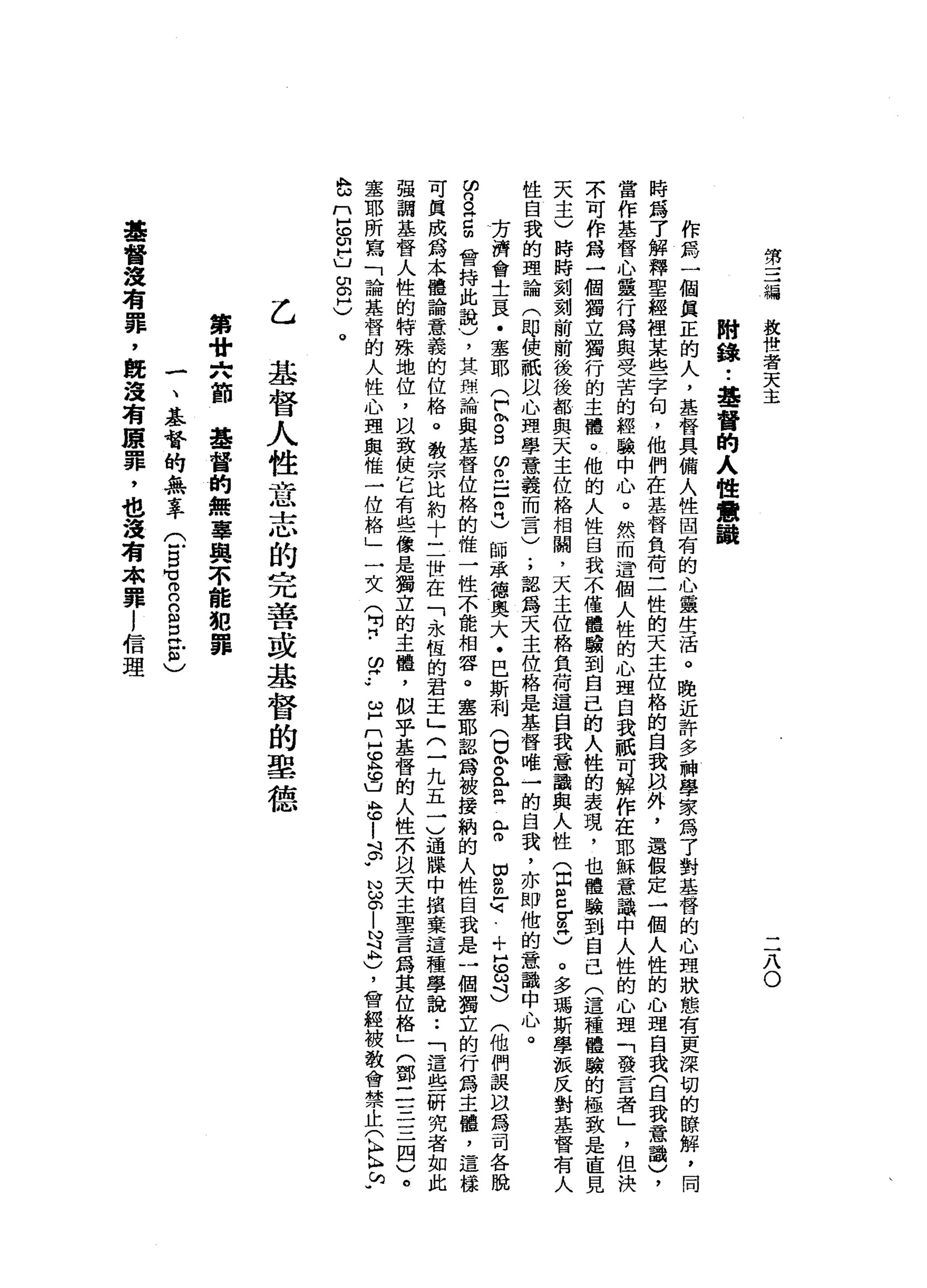 第
三
緝
放
世
者
天
主
二
八
O
附
錄
•.
基
督
的
人
性
意
說
作
為
一
個
真
正
的
人
，
基
督
具
備
人
性
固
有
的
心
靈
生
活
。
晚
近
許
多
神
學
家
為
了
對
基
一
督
的
心
理
狀
態
有
更
深
切
的
瞭
解
，
罔
時
，
為
了
解
釋
聖
經
裡
某
些
字
旬
，
他
們
在
基
督
負
荷
三
性
的
天
主
位
格
的
自
我
跟
外
，
還
假
定
一
個
人
性
的
心
理
自
我
(
自
我
意
識
)
，
當
作
基
督
心
靈
行
為
與
受
苦
的
經
驗
中
心
。
然
而
這
個
人
性
的
心
理
自
我
祇
可
解
作
在
耶
穌
意
識
中
人
性
的
心
理
「
發
言
者
」
，
但
決
不
可
作
為
一
個
獨
立
獨
行
的
主
權
。
他
的
人
性
自
我
不
僅
體
驗
到
自
己
的
人
性
的
表
現
，
也
體
驗
到
自
己
(
這
種
種
醋
的
極
致
是
直
見
天
主
)
時
時
刻
刻
前
前
後
後
都
與
天
主
位
格
相
闕
，
天
主
位
格
負
荷
道
自
我
意
識
與
人
性
(
自
g
g
c
。
多
瑪
斯
學
派
反
對
基
督
有
人
性
自
我
的
理
論
(
即
使
祇
以
心
理
學
意
義
而
言
)
;
認
鑄
天
主
位
格
是
基
督
唯
一
的
自
我
，
亦
即
他
的
意
識
中
心
。
方
濟
會
士
一
一
良
﹒
塞
耶
(
們
恥
g
p
己
叩
門
)
師
承
德
奧
大
﹒
巴
斯
利
(
巳
恥
。
r
H
r
切
自
己
可
﹒+
H
S
d
(
他
們
誤
以
為
司
各
脫
ω
g
z
m
會
持
此
說
)
，
其
原
論
與
基
督
位
格
的
惟
一
一
位
不
能
相
容
。
鑫
耶
詔
濤
被
接
納
的
人
性
自
我
是
一
個
獨
立
的
行
為
主
體
，
這
樣
可
真
成
為
本
體
論
意
義
的
位
絡
。
教
宗
比
約
十
二
世
在
「
永
恆
的
君
王
」
(
一
九
五
一
)
通
朧
中
損
棄
這
種
學
說
:
「
這
些
研
究
者
如
此
強
調
基
督
人
性
的
特
殊
地
位
，
以
致
使
它
有
些
像
是
獨
立
的
主
體
，
似
乎
基
督
的
人
性
不
臥
天
主
聖
言
為
其
位
格
」
(
鄧
二
三
三
四
)
。
塞
耶
所
寫
「
論
某
督
的
人
性
心
理
與
惟
一
位
格
」
一
文
(
明n
ω
f
自
己
m
v
h
m
y
u
s
l
茁
u
N
g
|
心
立
)
，
曾
經
被
教
會
禁
止(
A
K
H
F
A
H
ω〔
H
m
E
U
H
山
U
A
W
H
)。
乙
基
督
人
性
意
志
的
完
善
或
基
督
的
車
德
第
廿
六
首
基
督
的
無
辜
與
不
能
認
罪
一
、
基
督
的
無
辜
C
E
M
M
m
n
g
丘
芯
)
基
督
沒
有
罪
，
蹺
沒
有
原
罪
，
也
沒
有
本
罪
!
信
理
 