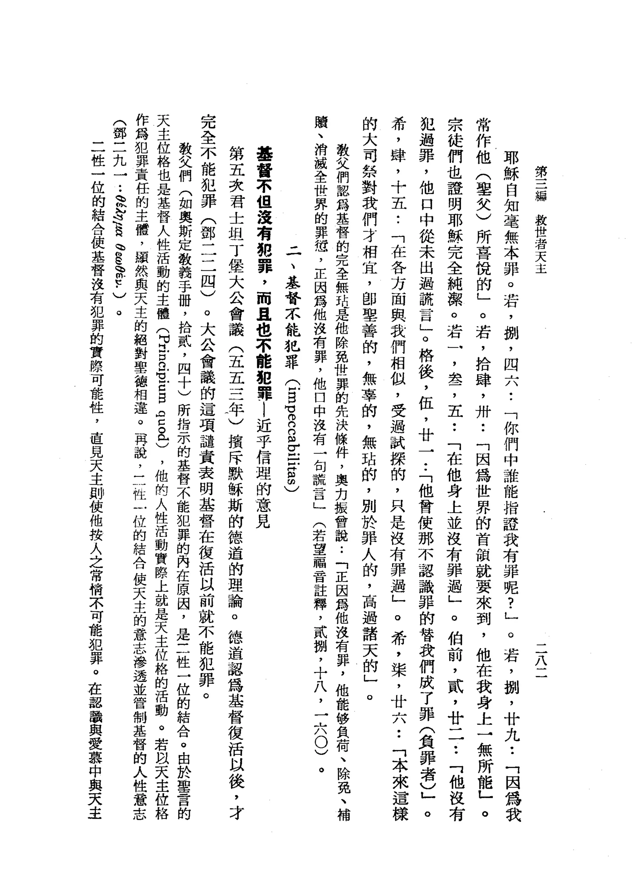 第
三
編
教
世
者
天
主
二
八
二
耶
穌
白
知
毫
無
本
罪
。
若
，
捌
'
四
六
•.
「
你
們
中
誰
能
指
證
我
有
罪
呢
?
」
。
若
，
捌
'
廿
九••
「
因
為
我
常
作
他
(
鑒
女
)
所
喜
悅
的
」
。
若
，
拾
肆
，
卅
••
「
因
為
世
界
的
首
頓
就
要
來
到
，
他
在
我
身
上
一
無
所
能
」
。
宗
徒
們
也
證
明
耶
穌
完
全
純
潔
。
若
一
，
盞
，
五
••
「
在
他
身
上
並
沒
有
罪
過
」
。
伯
前
，
貳
'
廿
一
一
••
「
他
沒
有
犯
過
罪
，
他
口
中
從
未
出
過
謊
言
」
。
格
後
，
伍
，
廿
一•.
「
他
曾
使
那
不
認
識
罪
的
替
我
們
成
了
罪
(
負
罪
者
亡
。
希
，
肆
，
十
五
•.
「
在
各
方
面
與
我
們
相
似
，
受
過
試
探
的
，
只
是
沒
有
罪
過
」
。
希
，
棠
，
廿
六
••
「
本
來
這
樣
的
大
司
祭
對
我
們
才
相
宜
，
師
學
善
的
，
無
辜
的
，
無
站
的
，
別
於
罪
人
的
，
高
過
諸
天
的
」
。
教
父
們
認
為
基
督
的
完
全
無
站
是
他
除
免
世
罪
的
先
決
條
件
，
奧
力
振
曾
說
:
「
正
因
為
他
沒
有
罪
，
他
能
修
負
荷
、
除
免
、
贖
、
消
滅
全
世
界
的
罪
妞
，
正
因
為
他
沒
有
罪
，
他
口
中
沒
有
一
旬
謊
言
」
(
若
望
一
瞄
音
註
釋
，
貳
捌
，
十
八
，
二
八
0
)
。
二
、
基
督
不
能
犯
罪
(
5
習
R
m
σ
E
S
由
)
基
督
不
但
沒
有
總
罪
，
而
且
也
不
能
把
罪l
近
乎
信
理
的
意
見
第
五
次
君
士
坦
丁
堡
大
公
會
議
(
五
五
三
年
)
損
斥
默
穌
斯
的
德
道
的
理
論
。
德
道
認
為
基
督
復
活
以
後
，
才
完
全
不
能
犯
罪
(
鄧
二
二
四
)
。
大
公
會
議
的
這
項
譴
責
表
明
基
督
在
復
活
以
前
就
不
能
犯
罪
。
教
父
們
(
如
奧
斯
定
教
義
手
冊
，
拾
貳
，
四
十
)
所
指
示
的
基
督
不
能
犯
罪
的
內
在
原
因
，
是
三
性
一
位
的
結
合
。
由
於
聖
言
天
主
位
格
也
是
基
督
人
性
活
動
的
主
體
(
早
戶
口
n
e
E
S
s
s
e
，
他
的
人
性
活
動
實
際
上
就
是
天
主
位
格
的
活
動
。
若
以
天
主
位
格
作
為
犯
罪
責
任
的
主
體
，
顯
然
與
天
主
的
絕
對
聖
德
相
蓮
。
再
說
，
一
一
性
一
位
的
結
合
使
天
主
的
意
志
滲
透
並
管
制
基
督
的
(
鄧
三
九
一
..
、
必
遠
遠h
M
E
R
E
-
)
。
二
位
一
位
的
結
合
使
基
督
沒
有
犯
罪
的
實
際
可
能
性
，
直
見
天
主
即
使
他
按
人
之
常
情
不
可
龍
犯
罪
。
在
認
識
與
愛
 