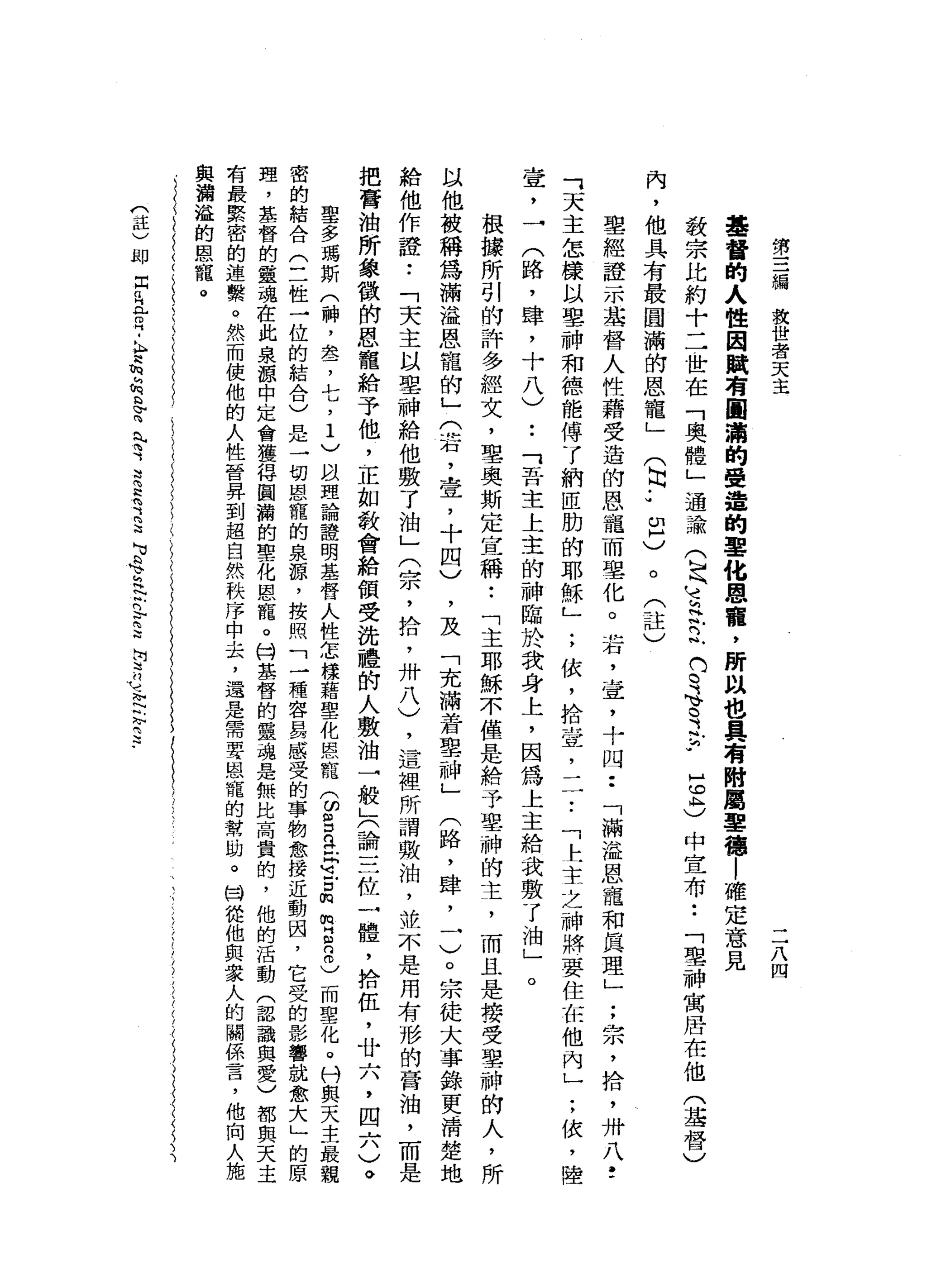 第
三
總
救
世
者
天
主
二
八
四
基
督
的
人
性
因
賦
有
圓
滿
的
受
造
的
單
化
恩
麗
，
所
以
也
具
有
附
屬
單
德
|
確
定
意
見
教
宗
比
約
十
二
世
在
「
奧
體
」
通
論
(
足
三
艾
立
們
。
可
、
司
法
，5
3
中
宣
布
••
「
聖
神
寓
居
在
他
(
基
督
)
內
，
他
具
有
最
圓
滿
的
恩
寵
」
(
同
J
m
H
)
。
(
註
〉
聖
經
證
一
本
基
督
人
性
藉
受
造
的
恩
寵
而
學
化
。
岩
，
壺
，
十
四••
「
滿
溢
恩
寵
和
真
理
」
;
宗
，
拾
，
卅
八
f
可
天
主
怎
樣
以
聖
神
和
德
能
傅
了
納
區
肋
的
耶
穌
」
;
依
，
拾
壺
，
-
7
.「
上
主
之
神
將
要
住
在
他
內
」
;
依
，
陸
壺
，
一
(
路
，
肆
，
十
八
)
••
「
吾
主
上
主
的
神
臨
於
我
身
上
，
因
為
上
主
給
我
敷
了
油
」
。
根
據
所
引
的
許
多
經
文
，
聖
奧
斯
定
宣
稱
•.
「
主
耶
穌
不
僅
是
給
予
里
神
的
主
，
而
且
是
接
受
聖
神
的
人
，
所
以
他
被
稱
為
滿
溢
恩
寵
的
」
(
若
，
壹
'
十
四
)
，
及
「
充
滿
著
車
神
」
(
路
，
肆
，
一
)
。
宗
徒
大
事
錦
更
清
楚
地
給
他
作
證
•.
「
天
主
以
單
神
給
他
敷
了
油
」
(
宗
，
拾
，
卅
八
)
，
這
裡
所
謂
敷
泊
，
並
不
是
用
有
形
的
膏
油
，
而
是
把
膏
油
所
象
徵
帥
恩
寵
給
予
他
，
正
如
教
會
給
領
受
洗
禮
的
人
敷
油
一
般
」
(
論
三
位
一
體
，
捨
伍
，
廿
六
，
四
六
)
。
聖
多
瑪
斯
(
神
，
套
，
七
，
1
)
以
理
論
證
明
基
督
人
性
怎
樣
藉
聖
化
恆
心
龍
(
ω
g
n
t
e
古
m
m
E
8
)
而
聖
化
。
刊
與
天
主
最
親
密
的
結
合
(
二
性
一
位
的
結
合
)
是
一
切
恩
寵
的
泉
諒
，
按
照
「
一
種
容
易
感
受
的
事
物
愈
接
近
動
因
，
它
受
的
影
響
就
愈
大
」
的
原
理
，
基
督
的
靈
魂
在
此
泉
諒
中
定
會
獲
得
圓
瀚
的
聖
化
恩
寵
。
持
基
督
的
靈
魂
是
無
比
高
貴
的
，
他
的
活
動
(
認
識
與
愛
)
都
與
天
主
有
最
緊
密
的
遠
繫
。
然
而
使
他
的
人
性
晉
昇
到
超
自
然
秩
序
中
去
，
還
是
需
要
恩
寵
的
幫
助
。
閻
健
他
與
眾
人
的
關
係
言
，
他
向
人
施
與
溝
溢
的
恩
寵
。
們
益
)
即
同
q
H
L
m
H
-
h
足
h
h
h
b
F
向
叭
咱
可
是
2
2
、H
H
u
b
h
臼
泛
泛
門F
E
h
w
吋
H
Y 』
閉
口
」
可
2
.
 