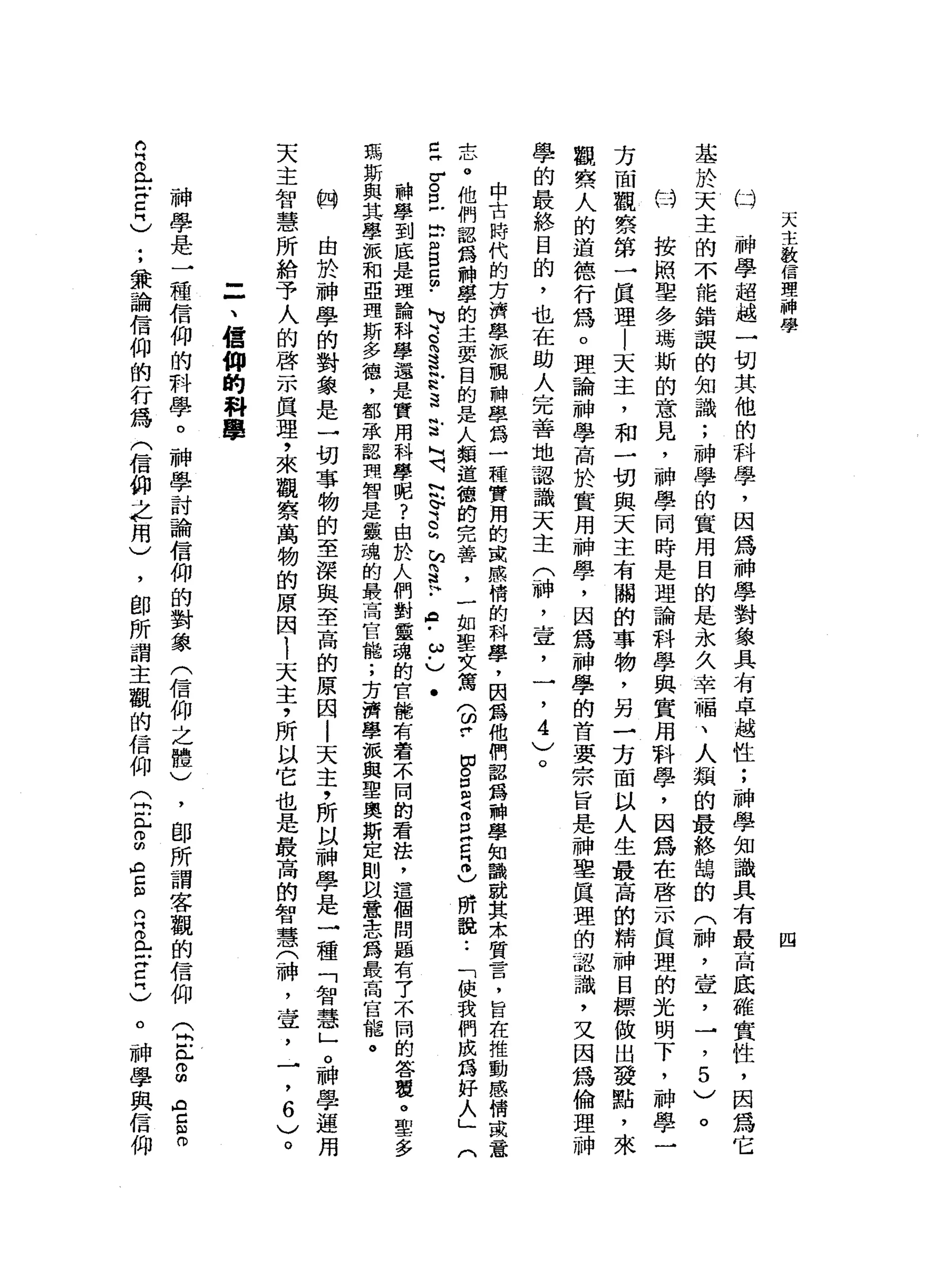 天
主
教
信
理
一
神
學
四
神
學
超
越
一
切
其
他
的
科
學
，
因
為
神
學
對
象
具
有
卓
越
性
;
神
學
知
識
具
有
最
高
底
確
實
性
，
因
為
它
基
於
天
主
的
不
能
錯
誤
的
知
識
;
神
學
的
實
用
目
的
是
永
久
幸
福
、
人
類
的
最
終
鵲
的
(
神
，
壹
'
→
，5
)
。
的
叫
按
照
聖
多
瑪
斯
的
意
見
，
神
學
同
時
是
理
論
科
學
與
實
用
科
學
，
因
為
在
啟
示
真
理
的
光
明
下
，
神
學
一
方
面
觀
察
第
一
真
理
|
天
主
，
和
一
切
與
天
主
有
關
的
事
物
，
另
一
方
面
以
人
生
最
高
的
精
神
目
標
做
出
發
點
，
來
觀
察
人
的
道
德
行
為
。
理
論
神
學
高
於
實
用
神
旱
，
因
為
神
學
的
首
要
宗
旨
是
神
聖
真
理
的
認
識
，
叉
因
為
倫
理
神
學
的
最
終
目
的
，
也
在
助
人
完
善
地
認
識
天
主
(
神
，
宣
，
一
，4
)
。
(斗
中
古
時
代
的
芳
濟
學
派
靚
神
學
為
一
種
實
用
的
或
感
情
的
科
學
，
因
露
他
們
認
為
神
學
知
識
就
其
余
質
昔
日
，
旨
在
推
動
感
情
或
意
志
。
他
們
認
為
神
學
的
主
要
目
的
是
人
類
道
體
的
完
善
，
一
如
聖
女
篤
(
皆
-
P
E
Z
E
E
冊
)
所
說
.•
「
使
我
們
成
為
好
人
」
(
已
古
巴
巴
m
g
g
﹒
M
U
S向
這
封
遺
言
L『4、
阿
叭
。s
h
h
S
H
﹒
8
.
ω﹒
)
.
神
學
到
底
是
理
論
科
學
還
是
實
用
科
學
呢
?
由
於
人
們
對
靈
魂
的
官
能
有
看
不
同
的
看
法
，
這
個
問
題
有
7
)小
間
的
答
覆
。
聖
多
瑪
斯
與
其
學
派
和
亞
理
斯
多
德
，
都
承
認
理
智
是
靈
魂
的
最
高
官
能
;
方
濟
學
派
與
聖
奧
斯
定
則
故
意
志
為
最
高
官
攏
。
的
由
於
神
學
的
對
象
是
一
切
事
物
的
至
深
與
至
高
的
原
因
l
天
主
，
所
以
神
學
是
一
種
「
智
慧
」o
神
學
運
用
天
主
智
慧
所
給
予
人
的
啟
示
真
理
，
來
觀
察
萬
物
的
原
因1
天
主
，
所
以
它
也
是
最
高
的
智
慧
(
神
，
宣
，
一
，
6
〉
。
=
、
信
仰
的
科
學
神
學
是
一
種
信
仰
的
科
學
。
神
學
討
論
信
仰
的
對
象
(
信
仰
之
體
)
，
即
所
謂
客
觀
的
信
仰
(
同
志
。
叩
門
空
間
。
丘
。
E
E
C
-
'兼
論
信
仰
的
行
為
(
信
仰
主
用
)
，
即
所
謂
主
觀
的
信
仰
(
2兮
的
空
間
白
色
戶
宮
門
)
。
神
學
與
信
仰
 