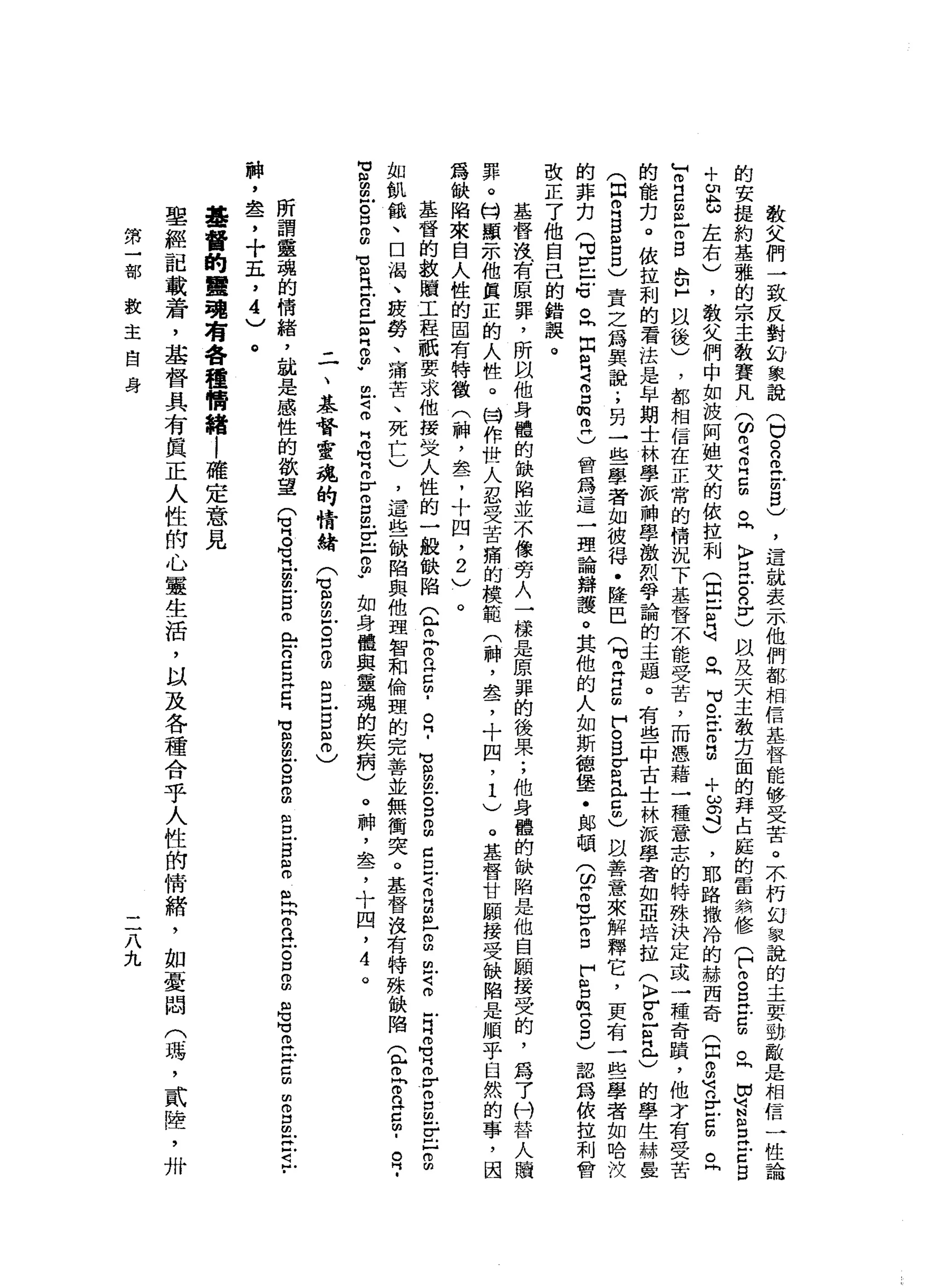 教
父
們
一
致
反
對
幻
象
說
(
口
自
己
戶
明
白
)
，
這
就
表
示
他
們
都
相
信
基
督
能
移
受
苦
。
不
朽
幻
象
說
的
主
要
勁
敵
是
相
信
的
安
提
約
基
雅
的
宗
主
教
賽
凡
3
2
叩
門
口
間
。
同
〉E
E
n
y
)自
及
天
主
教
方
面
的
拜
占
庭
的
雷
然
修
(
F
m呂
立
5
且
由
盲
目
E
E
B
+
u
b
左
右
)
，
教
父
們
中
如
波
阿
姐
艾
的
依
拉
利
(
且
已
只
可
且
可
。
在m
g
+
ω
司
)
，
耶
路
撒
冷
的
赫
西
奇
(
月
2
有
E
Z
m
丘
T
E
E
-
m
B
B
H
以
後
)
，
都
相
信
在
正
常
的
情
況
下
基
督
不
能
受
苦
，
而
憑
藉
一
種
意
志
的
特
殊
決
定
或
一
種
奇
蹟
，
他
才
有
受
苦
的
能
力
。
依
拉
利
的
看
法
是
牟
期
士
林
學
派
神
學
激
烈
爭
論
的
主
題
。
有
些
中
古
士
林
派
學
者
如
亞
培
拉
(
K
F
V
丘
個
正
)
的
學
生
赫
曼
(
同R
S
E
口
〉
責
之
為
異
說
;
另
一
些
學
者
如
彼
得
﹒
陸
巴
(
可
丘
吉
師
們
。
s
g
且
口
也
以
善
意
來
解
釋
它
，
更
有
一
些
學
者
如
哈
汶
的
菲
力
(
叮
叮
戶
口
句
。
同
出
貝
克
口
側
叩
門
)
曾
為
這
一
理
論
辯
護
。
其
他
的
人
如
斯
德
堡
一
﹒
郎
頓
(
ω
Z
Z
S
F
S
m
H
S
)認
為
依
拉
利
會
改
正
了
他
自
己
的
錯
誤
。
基
督
洩
有
原
罪
，
所
以
他
身
體
的
缺
陷
並
不
像
旁
人
一
樣
是
原
罪
的
後
果
;
他
身
體
的
缺
陷
是
他
自
願
接
受
的
，
為
了
付
替
人
贖
罪
。
H
H顯
示
他
真
正
的
人
性
。
目
作
世
人
忍
受
苦
痛
的
模
範
(
神
，
盞
，
十
四
，1
)
。
基
督
甘
頤
接
受
缺
陷
是
順
乎
自
然
的
事
，
因
為
缺
陷
來
自
人
性
的
固
有
特
徵
(
神
，
盞
，
十
四
，2
)
。
基
督
的
教
贖
工
程
祇
要
求
他
按
世
人
性
的
一
艘
缺
陷
(
r
r
B
5
.。
?
也
扭
扭
叩
門
g
m
m
口
丘
吉
叫
扭
曲-
s
a
Z
E
名
z
r
m
s
-
E
H
g
如
飢
餓
、
口
渴
、
疲
勞
、
痛
苦
、
死
亡
)
，
這
些
缺
陷
與
他
理
智
和
倫
理
的
完
善
並
無
衝
突
。
基
督
沒
有
特
殊
缺
陷
(
骨
肉
。
2
5
.
R
­
M
H扭
曲
凹
的
S
E
M
M
R
E
n
E
】
曲
同m
m
w
m
F
S
H
叩
句
話
F
S
丘
E
Z
P
如
身
體
與
靈
魂
的
疾
病
)
。
神
，
血
品
了
十
四
，
4
。
二
、
基
督
靈
魂
的
情
緒
(
也
自
由-
S
B
S
E
Z
)
所
謂
靈
魂
的
情
緒
，
說
是
感
性
的
欲
望
(
有
呂
立
告
自
叩
門
出
2
早
已
官
告
。
P
B
B
E
s
t
r
a
古
口
2
名
旬
在
Z
m
m
而
且
旦
旦
旦
﹒
神
，
盞
，
十
五
，
4
)
。
基
督
的
聾
現
有
各
種
情
緒
|
確
定
意
見
聖
經
記
載
普
霄
，
基
督
具
有
真
正
人
性
的
心
靈
生
活
，
以
及
各
種
合
乎
人
性
的
情
緒
，
如
憂
悶
(
碼
，
貳
障
，
卅
第
一
部
教
主
自
身
二
八
九
 