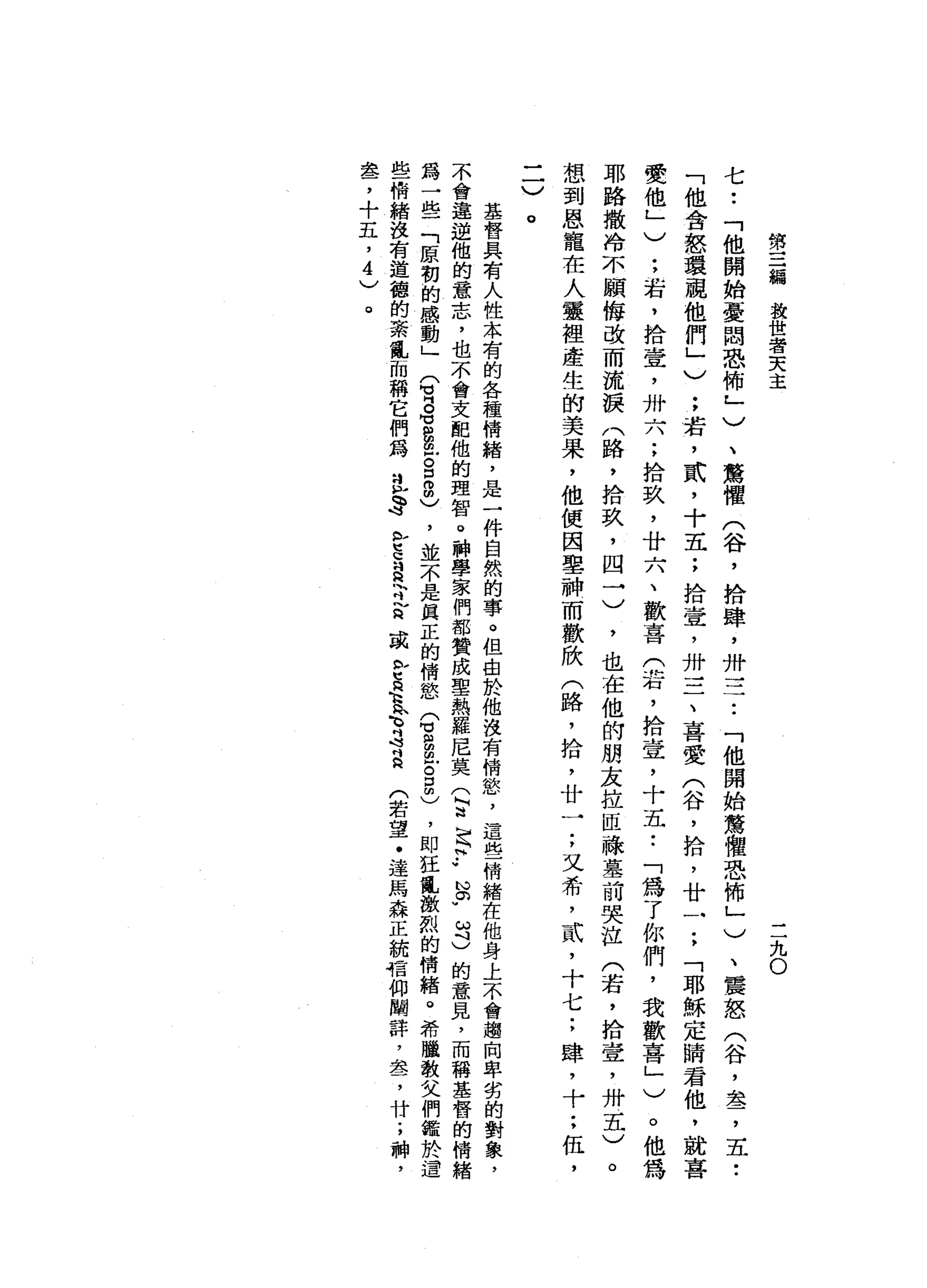 第
三
編
教
世
者
天
主
三
九
O
七
••
「
他
開
始
憂
悶
恐
怖
」
)
、
驚
懼
(
谷
，
拾
肆
，
卅
立
了
「
他
開
始
驚
體
恐
怖
」
)
、
震
怒
(
谷
，
盞
，
五
•.
「
他
會
怒
環
觀
他
們
」
)
;
若
，
貳
'
十
五
;
拾
壹
'
卅
一
二
、
喜
愛
(
谷
，
拾
，
廿
一
;
「
耶
穌
定
睛
君
他
，
就
喜
愛
他
」
)
:
若
，
拾
壹
'
卅
六
;
拾
玖
'
廿
六
、
歡
喜
(
岩
，
拾
壹
'
十
五•.
「
為
了
你
們
，
我
歡
喜
」
)
。
他
為
耶
路
撒
冷
不
願
悔
改
而
流
淚
(
路
，
拾
玖
，
四
一
)
，
也
在
他
的
朋
友
拉
恆
祿
墓
前
哭
泣
(
若
，
拾
壹
'
卅
五
)
。
想
到
恩
寵
在
人
靈
裡
產
生
的
美
果
，
他
便
因
車
神
而
歡
欣
(
路
，
拾
，
廿
一
;
又
希
，
貳
'
十
七
;
肆
，
十••
伍
，
一
一
〉
。
基
督
具
有
人
性
本
有
的
各
種
情
緒
，
是
一
件
自
然
的
事
。
但
也
於
他
沒
有
情
慾
'
這
些
情
緒
在
他
身
上
不
會
趨
向
卑
劣
的
對
象
，
不
會
違
逆
他
的
意
志
，
也
不
會
支
配
他
的
理
智
。
神
學
家
們
都
贊
成
聖
熱
羅
尼
莫
(
甘
足
科.•
心
。w
ω
斗
)
的
意
見
，
而
稱
基
督
的
情
緒
為
一
些
「
原
初
的
感
動
」
(
有
8
8
位
g
m
m
)，
並
不
是
真
正
的
情
慾
(
3
臣
。
口
間
)
，
即
狂
亂
激
烈
的
情
緒
。
希
臘
教
父
們
鑑
於
遺
些
情
緒
沒
有
道
德
的
紊
亂
而
稱
它
們
為
立
h
s
b
E
S
h吋
言
或
b
t
R
K
H
n
f
s
a
(
若
望
﹒
達
馬
森
正
統
信
仰
闡
詳
，
盞
，
廿
;
神
，
盞
，
十
五
，
4
)
。
 