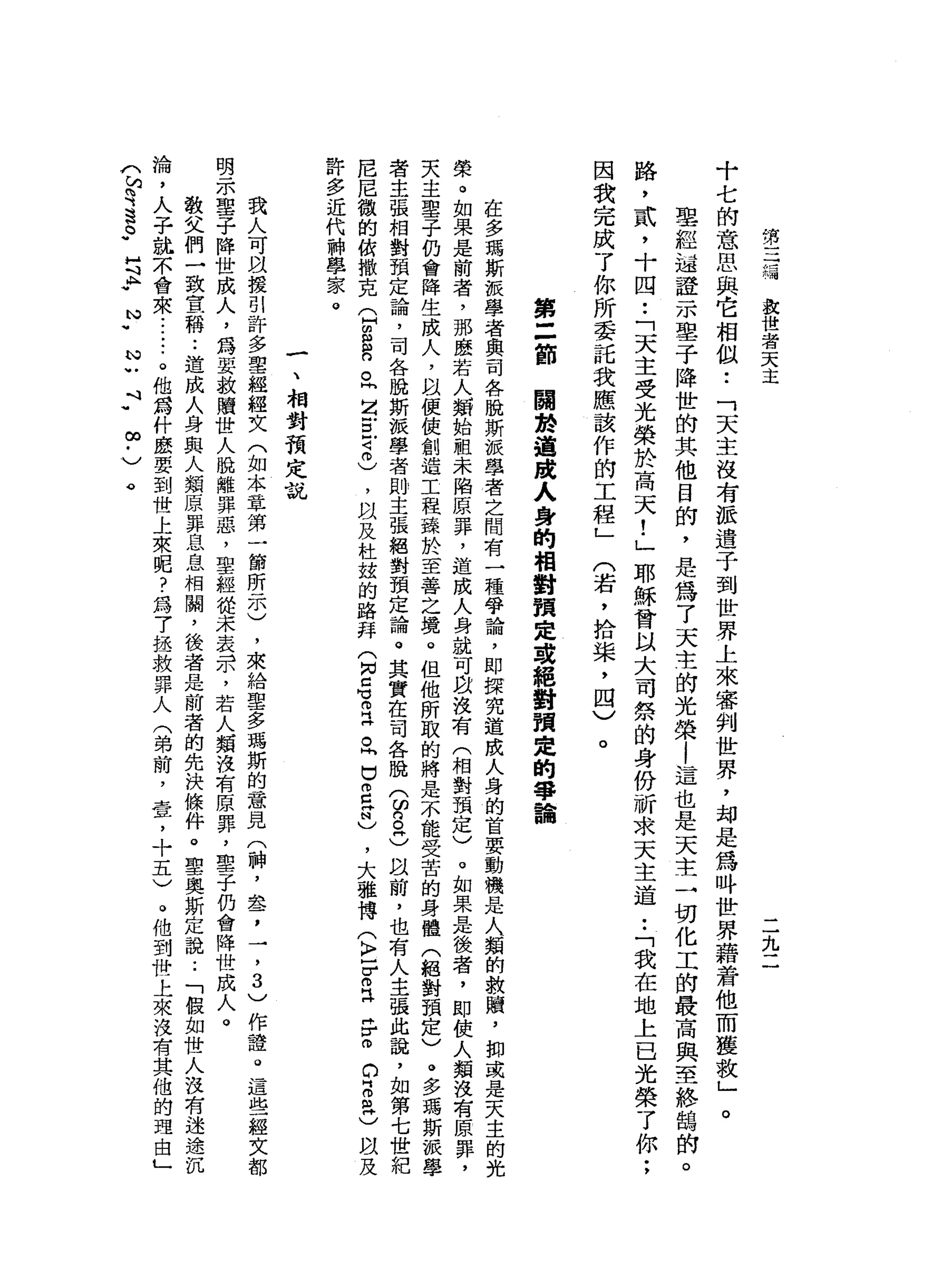 第
三
椅
放
世
者
天
主
二
九
二
十
七
的
意
思
與
它
相
似
..
「
天
主
沒
有
派
遣
子
到
世
界
上
來
審
判
世
界
，
均
是
為
吽
世
界
藉
若
他
而
獲
救
」
聖
經
越
證
-
m墨
子
降
世
的
其
他
目
前
，
是
為
了
天
主
的
光
榮
|
這
也
是
天
主
一
切
化
工
的
最
高
與
至
終
鵲
的
。
路
，
貳
，
十
四
•.
「
天
主
受
光
榮
於
高
天
!
」
耶
穌
會
以
大
司
祭
的
身
份
祈
求
天
主
道
••
「
我
在
地
上
已
光
榮
了
你
;
因
我
完
成
了
你
所
委
託
我
應
該
作
的
工
程
」
(
若
，
拾
柴
，
四
)
。
。
第
二
節
關
於
道
跨
入
身
的
相
對
預
定
或
絕
對
預
定
的
寧
詣
在
多
瑪
斯
派
學
者
與
司
各
脫
斯
派
學
者
之
間
有
一
種
爭
論
，
即
探
究
造
成
人
身
的
首
要
動
機
是
人
類
的
救
贖
'
抑
或
是
天
主
的
光
榮
。
如
果
是
前
者
，
那
麼
若
人
類
始
祖
未
陷
原
罪
，
造
成
人
身
就
可
以
沒
有
(
相
對
預
定
)
。
如
果
是
後
者
，
即
使
人
類
沒
有
原
罪
，
天
主
聖
子
仍
會
降
生
成
人
，
以
便
使
創
造
工
程
臻
於
至
善
之
境
。
但
他
所
取
的
將
是
不
能
受
苦
的
身
體
(
絕
對
預
定
)
。
多
瑪
斯
派
學
者
主
張
相
對
預
定
論
，
司
各
脫
斯
扳
學
者
則
主
張
絕
對
預
定
論
。
其
實
在
司
各
脫
3
8
3
阿
以
前
，
也
有
人
主
張
此
說
，
如
第
七
世
紀
尼
尼
徽
的
依
撒
克
(
H
E
R
O問
Z
E
4
叩
)
，
以
及
杜
設
的
路
拜
(
肉
已
有
丘
。
同
巴m
E
N
)，
大
雅
博
(
〉
-
Z
E
F
間
的
『
丹
紅
)
間
及
許
多
近
代
神
學
家
。
一
、
相
對
預
定
說
我
人
可
以
援
引
許
多
聖
經
經
文
(
如
本
章
第
一
節
所
示
)
，
來
給
聖
多
瑪
斯
的
意
見
(
神
，
盞
，
一
，3
)
作
證
。
這
些
經
文
都
明
示
聖
子
降
世
成
人
，
為
要
救
贖
世
人
脫
離
罪
惡
，
聖
經
提
未
表
示
，
若
人
類
沒
有
原
罪
，
聖
子
仍
會
降
世
成
人
。
教
父
們
一
致
宣
稱
••
造
成
人
身
與
人
類
原
罪
息
息
相
關
，
後
者
是
前
者
的
先
決
條
件
。
聖
奧
斯
定
說
:
「
假
如
世
人
沒
有
迷
途
沉
淪
，
人
子
就
本
會
來
......
。
他
為
什
麼
要
到
世
上
來
呢
?
為
7
拯
救
罪
人
(
弟
前
，
壹
，
十
五
)
。
他
到
背
上
來
沒
有
其
他
的
理
由
」
(
句
句S
S
H
斗
A
.
N
.
N
U
斗
"
∞
﹒
〉
。
 