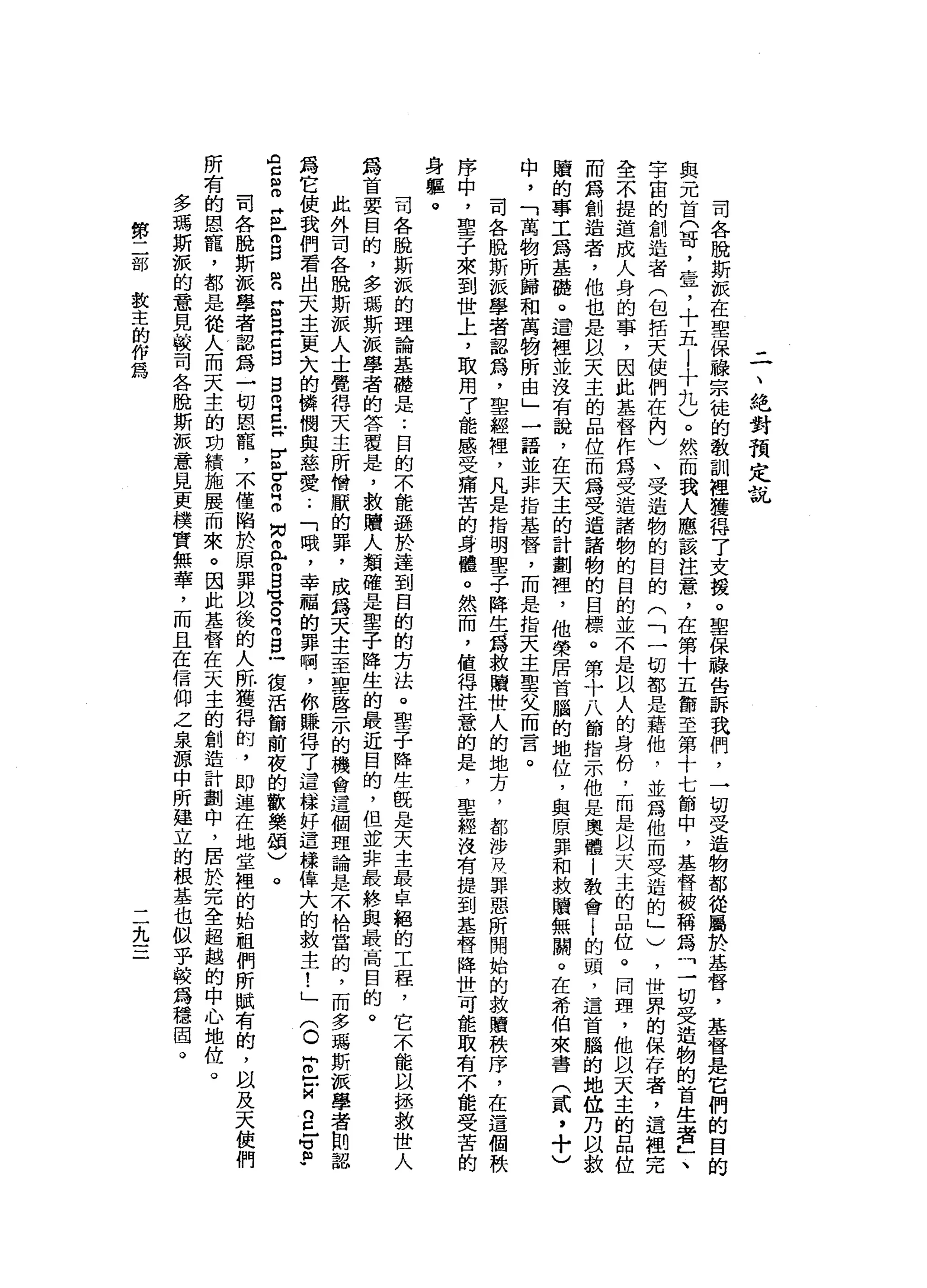 二
、
絕
對
預
定
說
司
各
脫
斯
派
在
聖
保
暐
宗
徒
的
教
訓
裡
獲
得
了
支
援
。
聖
保
聽
告
訴
我
們
，
一
切
受
造
物
都
從
屬
於
基
督
，
基
督
是
它
們
的
目
的
與
元
首
(
哥
，
壹
，
十
五
l
十
九
)
。
然
而
我
人
應
該
注
意
，
在
第
十
五
節
至
第
十
七
節
中
，
基
督
被
稱
為
三
切
受
造
物
的
首
生
者
L
、
字
宙
的
創
造
者
(
包
括
天
使
們
在
內
)
、
受
造
物
的
目
的
(
「
一
切
都
是
藉
他
，
並
為
他
而
受
造
的
」
)
，
世
界
的
保
存
者
，
這
裡
完
全
不
提
造
成
人
身
的
事
，
因
此
基
督
作
為
受
造
諸
物
的
目
的
並
不
是
以
人
的
身
份
﹒
而
是
以
天
主
的
品
位
。
同
盟
，
他
以
天
主
的
品
位
而
為
創
造
者
，
他
也
是
以
天
主
的
品
位
而
為
受
造
諸
物
的
目
標
。
第
十
八
節
指
示
他
是
奧
體
|
教
會i
的
頭
，
這
首
腦
的
地
位
乃
間
教
贖
的
事
工
為
基
礎
。
這
裡
並
沒
有
說
，
在
天
主
的
計
劃
裡
'
他
榮
居
首
腦
的
地
位
，
與
原
罪
和
救
贖
無
關
。
在
希
伯
來
書
(
貳
，
十
)
中
，
「
萬
物
所
歸
和
萬
物
所
由
」
一
語
並
非
指
基
督
，
而
是
指
天
主
聖
父
而
言
。
司
各
脫
斯
派
學
者
認
為
，
聖
經
裡
，
凡
是
指
明
聖
子
降
生
J為
救
贖
卅
一
人
的
地
方
，
都
涉R
M、
罪
惡
所
開
始
的
救
贖
秩
序
，
在
這
個
秩
序
中
，
聖
子
來
到
世
土
，
取
用
了
能
感
受
痛
苦
的
身
體
。
然
而
，
值
得
注
意
的
是
，
聖
經
沒
有
提
到
基
督
降
世
可
能
取
有
不
能
受
苦
的
身
軀
。司
各
脫
斯
派
的
理
論
基
礎
是
:
目
的
不
能
遜
於
達
到
目
的
的
方
法
。
聖
子
降
往
配
是
天
主
最
卓
絕
的
工
程
，
它
不
能
以
拯
救
世
人
為
首
要
目
的
，
多
瑪
斯
派
學
者
的
答
覆
是
，
救
贖
人
類
確
是
聖
子
降
生
的
最
近
目
的
，
但
並
非
最
終
與
最
高
目
的
。
此
外
司
各
脫
斯
派
人
士
覺
得
天
主
所
憎
厭
的
罪
，
成
為
天
主
至
聖
啟
示
的
機
會
這
個
理
論
是
不
恰
當
的
，
而
多
瑪
斯
派
學
者
則
認
為
它
使
我
們
看
出
天
主
更
大
的
憐
憫
與
慈
愛
..
「
哦
，
幸
福
的
罪
啊
，
你
賺
得
7
這
樣
好
這
樣
偉
大
的
救
主
!
」
(
o
r
-
-
M
g
z
p
空
間
m
Z
E
B
E
Z
E
C
B
B
R
E
H
E
Z
Z
M
N
a
m
白
宮
R
m
s
-
復
活
節
前
夜
的
歡
樂
頌
)
。
司
各
脫
斯
派
學
者
認
為
一
切
恩
寵
，
不
僅
陷
於
原
罪
以
後
的
人
所
獲
得
的
，
即
遠
在
地
堂
裡
的
始
祖
們
所
賦
有
的
，
以
及
天
使
們
所
有
的
恩
寵
，
都
是
從
人
而
天
主
的
功
績
施
展
而
來
。
因
此
基
督
在
天
主
的
創
造
計
劃
中
，
居
於
完
全
超
越
的
中
心
地
位
。
多
瑪
斯
派
的
意
見
較
司
各
脫
斯
理
意
見
更
樸
實
無
華
，
而
且
在
信
仰
之
泉
源
中
所
建
立
的
根
基
也
似
乎
較
為
穩
固
。
第
二
部
教
主
的
作
為
九
 