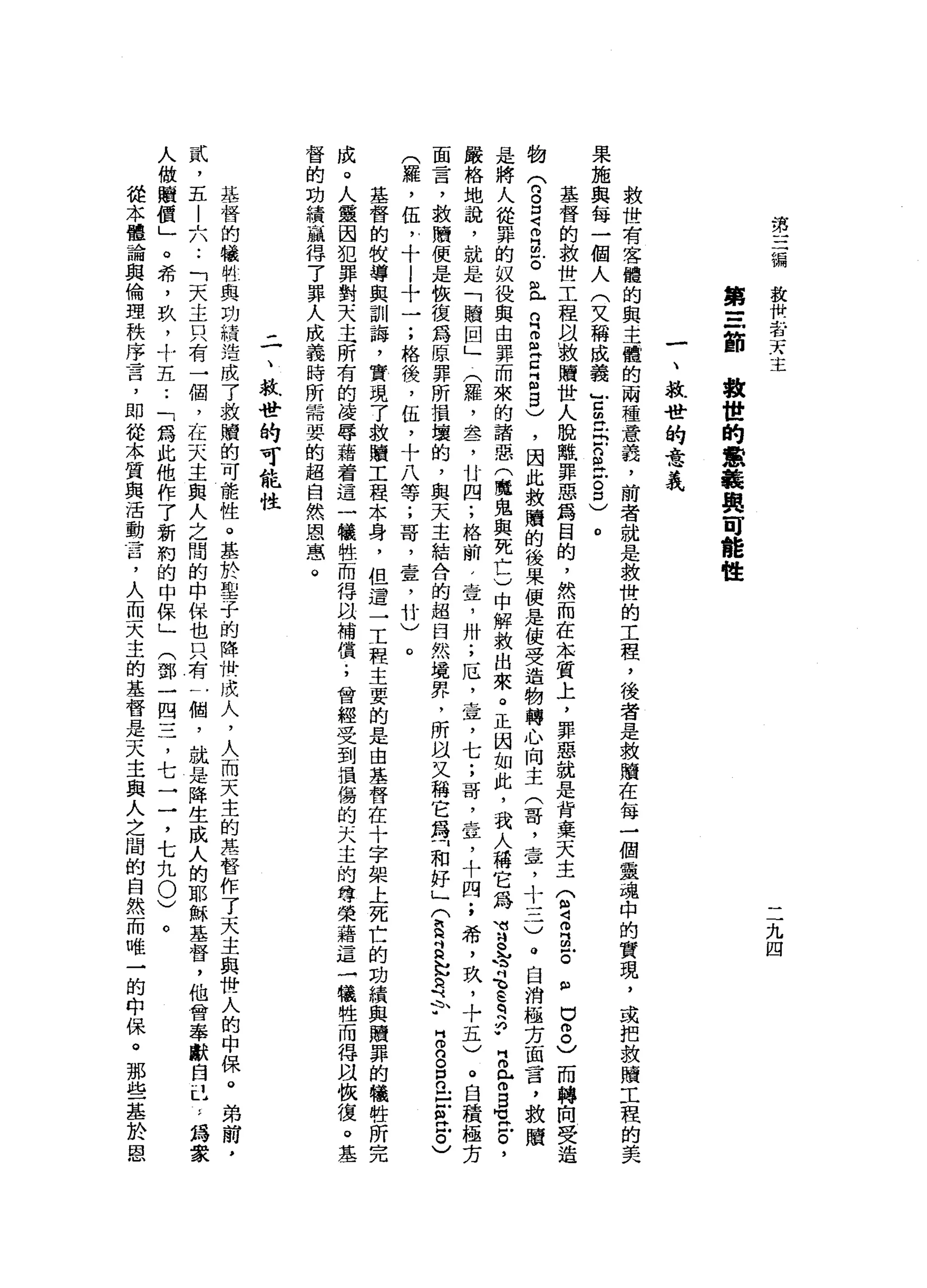 第
一
一
一
編救
快
者
天
主
九
四
第
三
節
救
世
的
意
義
與
可
能
性
一
、
軟
骨
的
意
義
救
世
有
客
體
的
與
主
鍾
的
兩
種
意
義
，
前
者
就
是
救
世
的
工
程
，
後
者
是
救
贖
在
每
一
個
靈
魂
中
的
實
現
，
或
把
救
贖
工
程
果
施
與
每
一
個
人
(
文
稱
成
義
古
胡
同
志
戶
口
丘
吉
口
)
。
基
督
的
救
世
工
程
以
被
贖
世
人
脫
離
罪
惡
為
目
的
，
然
而
在
本
質
上
，
罪
惡
就
是
背
棄
天
主
管
4
叩
門
回
戶
。
但
巳8
)
而
轉
向
受
造
的
(
n
B
Z
B
E且
R
Z
Z
Z
5
)
，
因
此
教
贖
的
後
果
便
是
使
受
造
物
轉
心
向
主
(
哥
，
壺
，
十
一
二
)
。
自
消
極
方
面
言
，
救
贖
是
將
人
從
罪
的
奴
役
與
由
罪
而
來
的
諸
惡
(
魔
鬼
與
死
亡
)
中
解
救
出
來
。
正
因
如
此
，
我
人
稱
它
為w
u
g
h
育
、
E
q
h
p
E
r
g
-
z
'
嚴
格
地
說
，
就
是
「
贖
回
」
(
羅
，
盞
，
廿
四
;
格
前
，
壺
，
卅
;
厄
，
壺
，
七
;
哥
，
壹
，
十
四
;
希
，
玖
，
十
五
)
。
自
積
極
方
面
言
，
救
贖
便
是
恢
復
為
原
罪
所
損
壞
的
，
與
天
主
結
合
的
超
臼
然
境
界
，
所
且
又
稱
它
為
「
和
好
」
(
E
a
h
h
a于
H
m
G
O
R
E
R
Z
)
(
羅
，
伍
，
十
l
十
一
;
格
後
，
伍
，
十
八
等
;
哥
，
壹
，
竹
)
。
基
督
的
校
導
與
訓
誨
，
實
現
了
敘
贖
工
程
本
身
，
但
遣
一
工
程
主
要
的
是
由
基
督
在
十
字
架
上
死
亡
的
功
績
與
贖
罪
的
犧
牲
所
完
成
。
人
靈
因
犯
罪
對
天
主
所
有
的
凌
辱
藉
著
這
一
犧
牲
而
得
以
補
償
;
曾
經
受
到
損
傷
的
天
主
的
尊
榮
藉
這
一
儀
牲
而
得
凶
怯
復
。
基
督
的
功
績
贏
得
了
罪
人
成
義
時
所
需
要
的
起
自
然
恩
怠
。
二
、
救
世
的
可
能
性
基
督
的
犧
制
與
功
積
浩
成
了
救
贖
的
可
能
性
。
基
於
聖
子
的
降
世
成
人
，
人
而
天
主
的
萃
督
作
了
天
主
與
世
人
的
中
保
。
弟
前
，
貳
，
五
-
L
A
-
-「
天
主
只
有
一
個
，
在
天
主
與
人
之
間
的
中
保
也
只
有
一
個
，
就
是
降
生
成
人
的
耶
穌
基
督
，
他
曾
舉
獻
自
己
'
，
為
數
人
做
贖
價
」
。
希
，
玖
，
十
五
•.
「
為
此
他
作
了
新
約
的
中
保
」
(
鄧
一
四
三
，
七
一
一
，
七
九
0
)
從
本
體
論
與
倫
理
秩
序
言
，
即
從
本
質
與
活
動
言
，
人
而
天
主
的
基
督
是
天
主
與
人
之
間
的
自
然
而
唯
一
的
中
保
。
那
些
基
於
恩
 