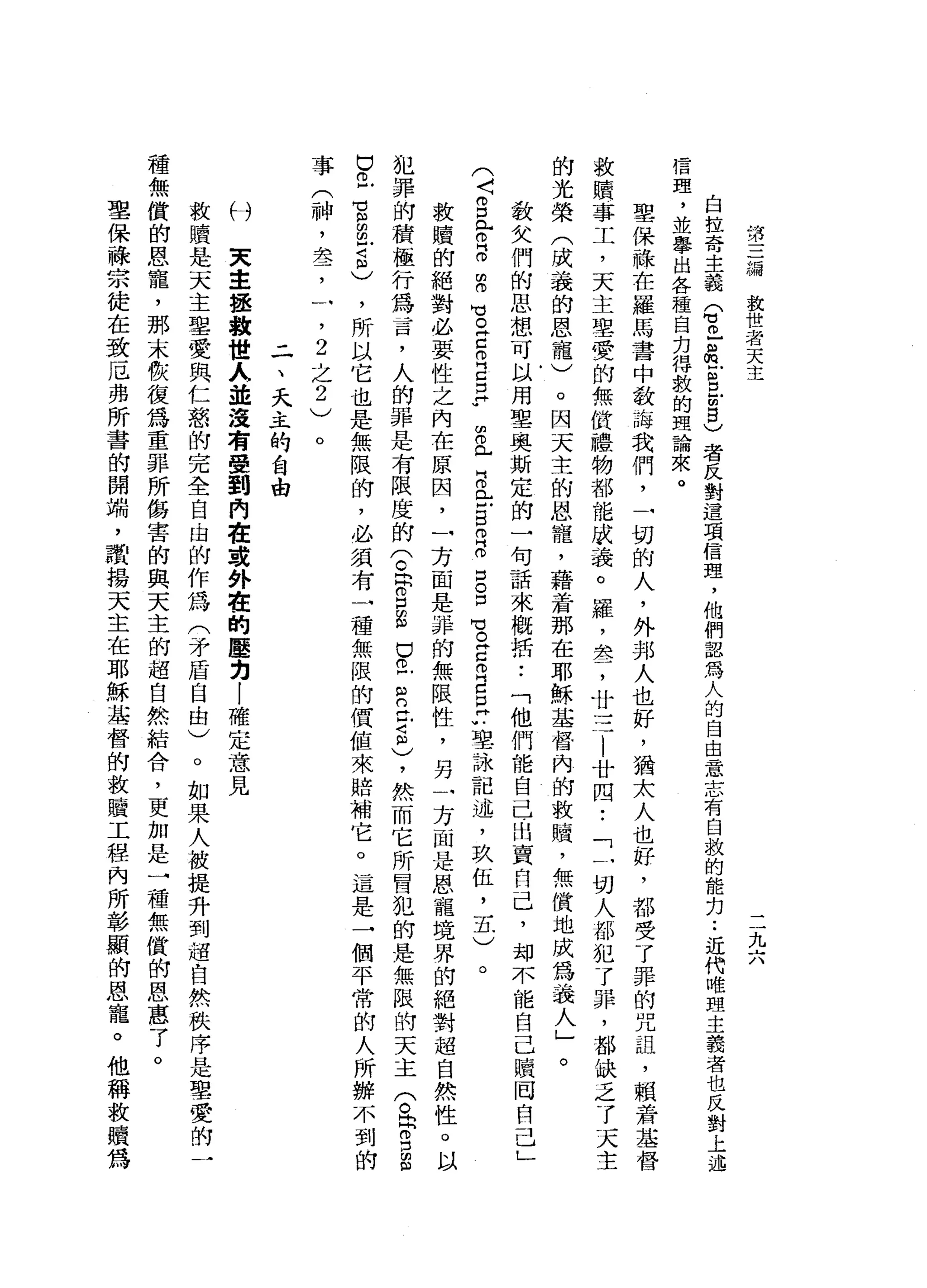 第
三
總
放
世
者
天
主
二
九
六
自
拉
奇
主
義
Q
m
z
m凹B
E
8
)
者
反
對
這
項
信
理
，
他
們
認
為
人
的
自
由
意
志
有
自
救
的
能
力.•
近
代
唯
盟
主
義
者
也
反
對
上
述
信
理
，
並
舉
出
各
種
自
力
得
敦
的
理
論
來
。
聖
保
祿
在
羅
馬
書
中
教
誨
我
們
，
一
切
的
人
，
外
邦
人
也
好
，
猶
太
人
也
好
，
都
受
了
罪
的
咒
詛
'
賴
著
基
救
贖
事
工
，
天
主
聖
愛
的
無
價
禮
物
都
能
成
義
。
羅
，
差
，
廿
三
|
廿
四
•.
「
一
切
人
都
犯
了
罪
，
都
缺
乏
了
天
主
的
光
榮
(
成
義
的
恩
寵
)
。
因
天
主
的
恩
寵
，
藉
著
那
在
耶
穌
基
督
內
的
救
贖
，
無
償
地
成
為
義
人
」
。
教
文
們
的
思
想
可
以
用
單
奧
斯
定
的
一
句
話
來
概
括
••
「
他
們
能
自
己
出
賣
自
己
，
均
不
能
自
己
贖
回
自
己
」
(
〈g
母
5
月
3
古
自
己
E
W
Z
L
B
E
S
倚
門
。
口
。
口
H
E
E
m自
己
u 聖
詠
記
述
，
玖
伍
，
五
)
。
教
贖
的
絕
對
必
要
性
之
內
在
原
因
，
一
方
面
是
諱
的
無
限
性
，
另
一
方
面
是
恩
寵
境
界
的
絕
對
超
自
然
性
。
以
犯
罪
的
積
極
行
為
言
，
人
的
罪
是
有
限
度
的
兮
帶
口
自
己
已
R
丘
吉
)
，
然
而
它
所
冒
犯
的
是
無
限
的
天
主
(
。
同
g
g
巴
巴
宮
留
守
志
，
所
以
它
也
是
無
限
的
，
必
氛
有
一
種
無
限
的
價
值
來
賠
補
它
。
這
是
一
個
平
常
的
人
所
辦
不
到
事
(
神
，
萃
，
一
，
2
之
2
)
。
二
、
天
主
的
自
由
天
主
拯
救
世
人
並
沒
有
受
到
內
在
或
外
在
的
壓
均
|
確
定
意
見
救
贖
是
天
主
聖
愛
與
仁
怒
的
完
全
自
由
的
作
為
(
矛
盾
自
由
)
。
如
果
人
被
提
升
到
超
自
然
秩
序
是
聖
愛
的
一
種
無
償
的
恩
寵
，
那
末
骰
復
為
重
罪
所
傷
害
的
與
天
主
的
超
自
然
結
合
，
更
加
是
一
種
無
償
的
恩
惠
了
。
聖
保
祿
宗
徒
在
致
厄
弗
所
書
的
開
端
，
讚
揚
天
主
在
耶
穌
基
督
的
救
贖
工
程
內
所
彰
顯
的
恩
寵
。
他
稱
故
贖
為
付
 