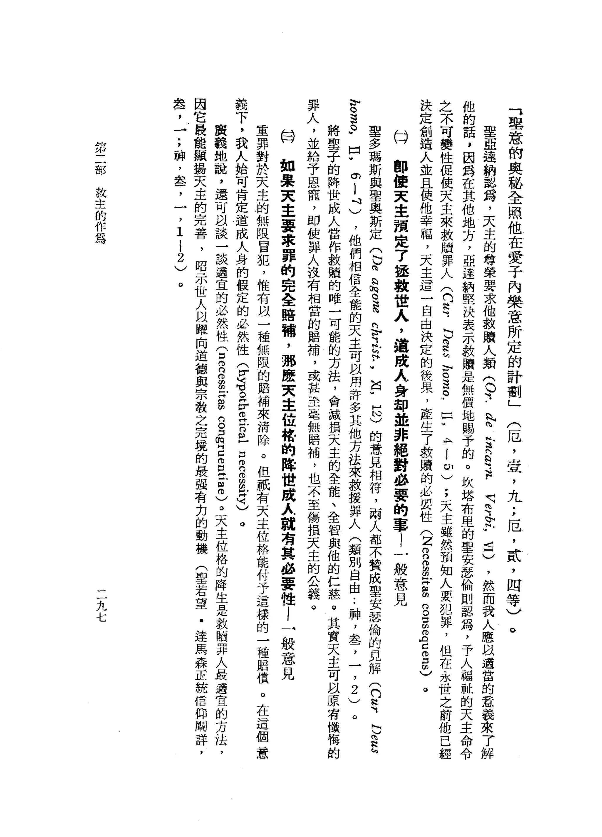 「
里
意
的
奧
秘
全
照
他
在
愛
于
內
樂
意
所
定
的
計
劃
」
(
厄
'
宣
，
九
;
厄
'
貳
'
四
等
)
車
亞
達
納
認
為
，
天
主
的
尊
榮
要
求
他
教
贖
人
類(
0、
-
n
p
2
2
2
.
呵
呵
、
計
划
已
)
，
然
而
我
人
應
以
通
當
的
意
義
來
了
解
他
的
話
，
因
為
在
其
他
地
方
，
亞
達
納
堅
決
表
示
歡
贖
是
無
償
地
賜
予
的
。
坎
塔
布
里
的
聖
安
瑟
倫
則
認
為
，
于
人
福
祉
的
天
主
命
令
之
不
可
變
性
促
使
天
主
來
救
贖
罪
人(
(
U
E
﹒
b
E
h
E
退
。
w
F
A
l
ω
)
;
天
主
雖
然
預
知
人
要
犯
罪
，
偎
在
永
世
之
前
他
已
經
決
定
創
造
人
並
且
使
他
幸
福
，
天
主
這
一
自
由
決
定
的
後
果
，
產
生7
軟
贖
的
必
要
性
(
Z
m
n
而
且
H
S
g
g
z
z
g
m
)。
即
使
天
主
預
定
了
拯
救
世
人
，
過
成
人
身
卸
並
非
絕
對
必
要
的
事
l
一
般
意
見
。
t才
聖
多
瑪
斯
與
聖
奧
斯
定
(
b
m
b
h
H
G
法
h
v之
h
h.•
笛
"
也
)
的
意
見
相
符
，
兩
人
都
不
贊
成
聖
安
瑟
倫
的
見
解
(
們
常
L
F
E
M
S
S
P
p
o
l
斗
)
，
他
們
相
信
全
能
的
天
主
可
自
用
許
多
其
他
方
法
來
救
援
罪
人
(
類
別
自
由..
神
，
占
本
了
一
，2
)
。
將
聖
子
的
降
世
成
人
當
作
救
贖
的
唯
一
可
能
的
方
法
，
會
誠
損
天
主
的
全
能
、
全
智
與
他
的
仁
慈
。
其
實
天
主
可
以
原
有
懺
悔
的
罪
人
，
並
給
予
恩
寵
，
即
使
罪
人
沒
有
相
當
的
賠
補
，
或
甚
至
毫
無
賠
補
，
也
不
至
傷
損
天
主
的
公
義
。
如
果
夫
主
要
求
罪
的
完
全
賠
繭
，
那
麼
Z
A主
位
峙
的
降
世
鹿
λ
就
有
其
必
要
性
l
一
般
意
見
重
罪
對
於
天
主
的
無
限
冒
犯
，
惟
有
以
一
種
無
限
的
賠
補
來
清
除
。
但
祇
有
天
主
位
格
能
付
予
這
樣
的
一
種
賠
償
。
在
這
個
意
義
下
，
我
人
始
可
肯
定
道
成
人
身
的
假
定
的
必
然
性
于
這
。
F
m
E
丘
E
R
a
-
q
)
。
廣
義
地
說
，
還
可
以
談
一
談
遷
宜
的
必
然
性
言
R
m
m
m
z
g
n
g
唱
E
E
E
m
)。
天
主
位
格
的
降
生
是
救
贖
罪
人
最
適
宜
的
方
法
，
因
它
最
能
顯
揖
天
主
的
完
善
，
昭
示
世
人
眩
耀
向
道
德
與
宗
教
之
完
境
的
最
強
有
扣
的
動
機
(
聖
若
望
﹒
達
馬
森
E
統
信
仰
關
詳
，
車b了
一
;
神
，
盞
，
一
，
1
l
2
)
亡3
。
第
二
部
設
主
的
作
為
二
九
七
 