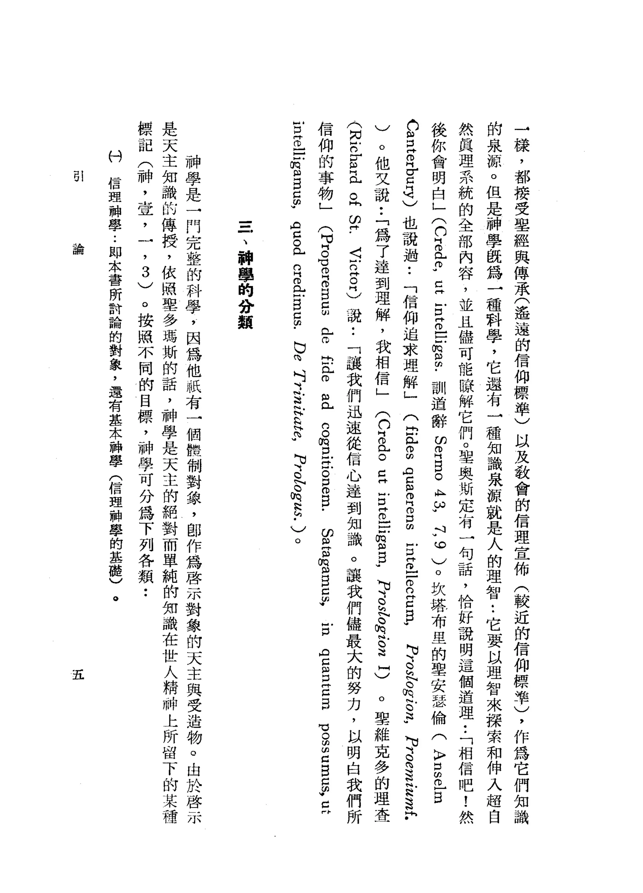 →
樣
，
都
接
受
里
經
與
傳
承
(
遙
遠
的
信
仰
標
準
)
以
及
教
會
的
信
理
宣
佈
(
較
近
的
信
仰
標
準
)
，
作
為
它
們
知
識
的
泉
源
。
但
是
神
學
觀
為
一
種
科
學
，
它
還
有
→
種
知
識
泉
源
就
是
人
的
理
智•.
它
要
以
理
智
來
探
索
和
伸
入
超
自
然
真
理
系
統
的
全
部
內
容
，
並
且
儘
可
能
，
除
解
它
們
。
聖
奧
斯
定
有
一
句
話
，
恰
好
說
明
這
個
道
理
•.
「
相
信
吧
!
然
後
你
會
明
白
」
(
h
z母
-
E
E
z
-
-
-
m
m
m
﹒
訓
道
辭
的
耳
目
。
A
H
ω
w斗
v
。
)
。
坎
塔
布
里
的
聖
安
瑟
倫
(
〉
口
Z
E
A
U
S
Z
H
E
4
)
也
說
過
••
「
信
仰
追
求
理
解
」
。
他
文
說
:
「
為
了
達
到
理
解
，
我
相
信
」
可
、
S
E
t
s
-
)
。
聖
維
克
多
的
理
查
〈
戶
口
阱
。
志
說
••
「
.
護
我
們
迅
速
從
信
心
達
到
知
識
。
讓
我
們
儘
最
大
的
努
力
，
以
明
白
我
們
所
HD
(
2恥
。
叩
門
吉
閏
月
叩
門
切
口
的
古
巴
-
2
Z
E
W
可
、
‘
o
h
N
c
h
帆
。
這u
、
可3
為
這
S
S
F
、白/
(
(
U
叫
叩
門
凶
。
Z
H
E
Z
E
m
m
g
u
(
同
戶
口
『
印
門
已
。
同
∞
同
信
仰
的
事
物
」
(
M
U
H
。
H
H
O
E 自
己
凶
已a
o
出
門
戶
。$l)
0...
的
。
m
口
H
C
O口
。
口
γ
印
m
M門
m
M
m
m
戶
口
H
g
r
A
E
戶
口
門
口
口H
℃
。
叫
回
信
口M
已
由
W
C
卅
E
z
-
-
f
m
M
自
己
少
色
。
門
戶
口
E
L
-
B
5
.
巳
向
付
之
去
E
E
U
、
、
缸
。h
h
h
h
p
)
。
=
一
、
神
學
的
分
類
神
學
是
一
門
完
整
的
科
學
，
因
為
他
祇
有
一
個
體
制
對
象
，
創
作
為
啟
示
對
象
的
天
主
與
受
造
物
。
由
於
啟
示
是
天
主
知
識
的
傳
授
，
依
照
聖
多
瑪
斯
的
話
，
神
學
是
天
主
的
絕
對
而
單
純
的
知
識
在
世
人
精
神
上
所
留
下
的
某
種
標
記
(
神
，
世
宜
，
一
，3
)
。
按
照
不
同
的
目
標
，
神
學
可
分
為
下
列
各
類
••
科
信
理
神
學
.•
即
本
書
所
討
論
的
對
象
，
還
有
基
木
神
學
(
信
盟
神
學
的
基
曬
)
。
51
論
五
 