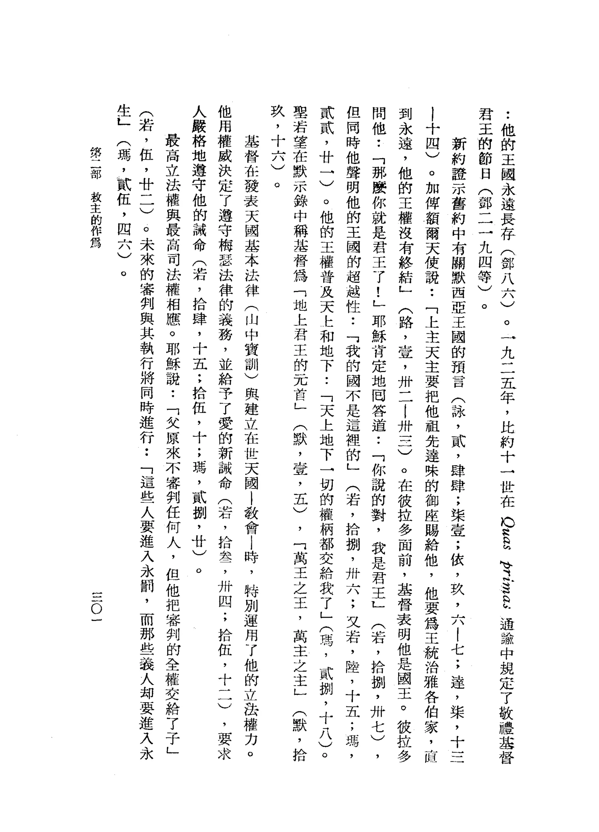 •.
他
的
王
國
永
遠
長
存
(
鄧
八
六
)
君
玉
的
節
日
(
鄧
一
二
九
四
等
)
。
一
九
二
五
年
，
比
約
十
一
世
在b
a
E
M
V之
S
E
通
論
中
規
定
了
敬
禮
基
督
。
新
約
證
示
舊
約
中
有
關
默
西
亞
王
國
的
預
言
(
詠
'
貳
'
肆
肆
;
柴
壹
;
依
，
玖
'
六
!
七
;
達
，
棠
，
十
三
!
十
四
)
。
加
俾
額
爾
天
使
說
•.
「
上
主
天
主
要
把
他
祖
先
達
殊
的
御
座
賜
給
他
，
他
要
為
王
統
治
雅
各
伯
家
，
直
到
永
遠
，
他
的
王
權
沒
有
終
結
」
(
路
，
宣
，
卅
二
|
卅
一
三
)
。
在
彼
拉
多
面
前
，
基
督
表
明
他
是
閻
王
。
彼
拉
問
他
••
「
那
麼
你
就
是
君
王
了
!
」
耶
穌
肯
定
地
回
答
道
..
「
你
說
的
對
，
我
是
君
王
L
(
若
，
拾
捌
'
卅
七
)
，
但
同
時
他
聲
明
他
的
王
國
的
超
越
性
..
可
我
的
國
不
是
這
裡
的
」
(
若
，
拾
捌
'
卅
六
;
又
岩
，
陸
，
十
五
;
瑪
'
貳
貳
'
廿
一
)
。
他
的
王
權
普
及
天
...立
和
地
下
..
「
天
上
地
下
一
切
的
權
柄
都
交
給
我
了
」
(
璃
，
貳
捌
'
十
八
)
。
聖
若
望
在
默
示
錯
中
稱
革
督
為
「
地
上
君
王
的
一
兀
首
」
(
默
，
壺
，
五
)
，
「
萬
王
之
王
，
萬
主
之
主
」
(
默
，
拾
玖
，
十
六
)
。
基
督
在
發
表
天
國
基
本
法
律
(
山
中
寶
訓
)
興
建
立
在
世
天
閻
|
教
會i
時
，
特
別
運
用
了
他
的
立
品
權
力
。
他
用
權
威
決
定
了
遵
守
梅
瑟
法
律
的
義
務
，
並
給
予
了
愛
的
新
誡
命
(
若
，
拾
萃
，
卅
四
;
拾
伍
，
十
二
)
，
要
求
人
嚴
格
地
遵
守
他
的
誡
命
(
若
，
拾
肆
，
十
五
:
拾
伍
，
十
;
瑪
'
貳
捌
'
廿
)
。
最
高
立
法
權
與
最
高
司
法
權
相
應
。
耶
穌
說
:
「
欠
原
來
不
審
判
任
何
人
，
但
他
把
審
判
的
全
權
交
給
了
于
」
(
若
，
伍
，
A
u
-
-
)
。
未
來
的
審
判
與
其
執
行
將
同
時
進
行
••
「
這
些
人
要
進
入
永
罰
，
而
那
些
義
人
均
要
進
入
永
生
L
(
瑪
'
貳
伍
，
四
六
)
。
第
二
部
教
主
的
作
為
一
一
一
。
一
 