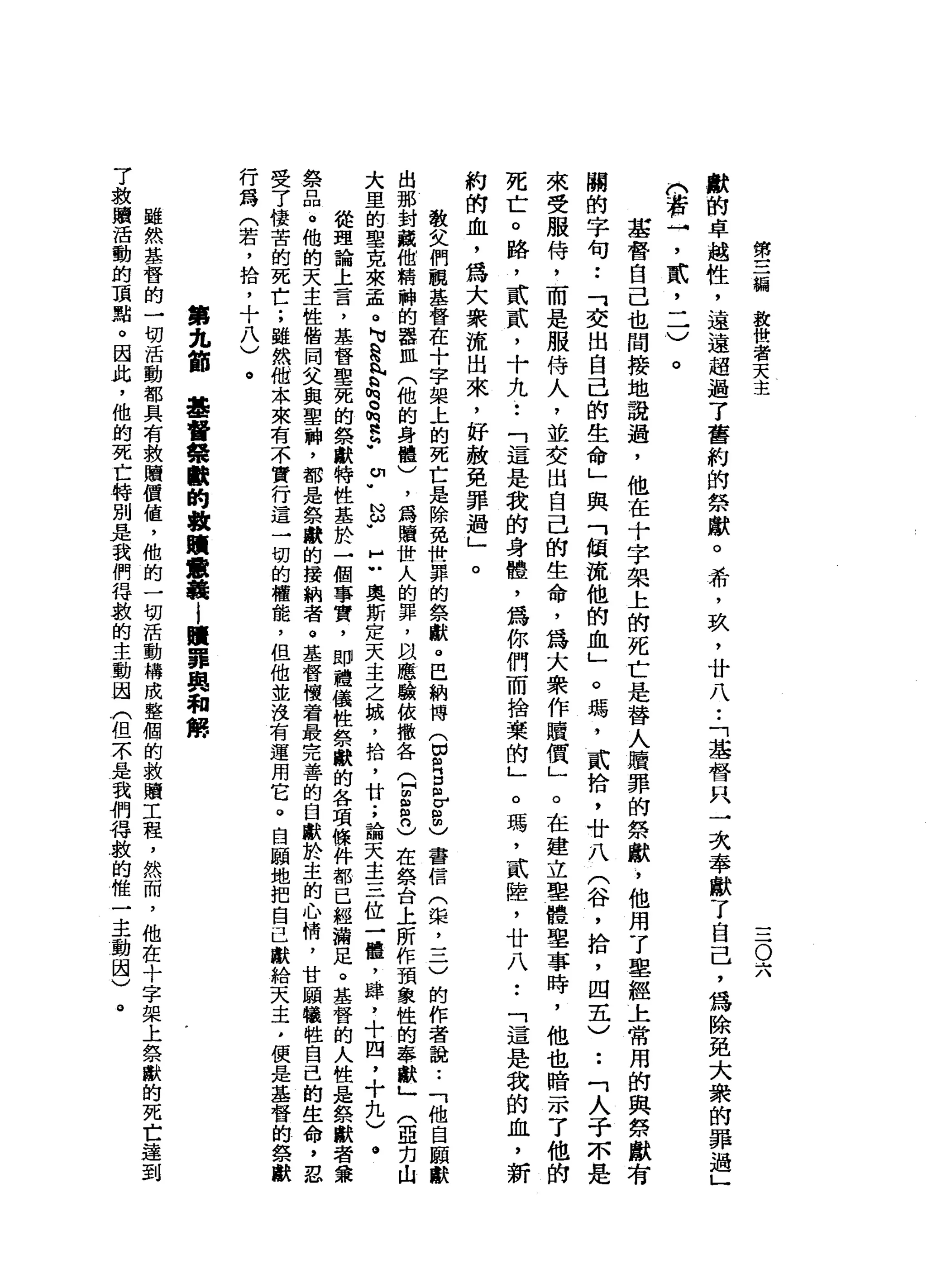 第
三
編
設
世
者
天
主
-
O六
獻
的
卓
越
性
，
遠
遠
超
過
了
舊
約
的
祭
獻
。
希
'
玖
'
廿
八
•.
「
基
督
只
一
次
奉
獻
了
自
己
，
為
除
免
大
眾
的
罪
過
」
。
若
→
'
貳
'
二
)
。
基
督
自
己
也
間
接
地
說
過
，
他
在
十
字
架
上
的
死
亡
是
替
人
贖
罪
的
祭
獻
，
他
用
了
車
經
上
常
用
的
與
第
獻
有
關
的
字
句
••
「
交
出
自
己
的
生
命
」
與
「
傾
流
他
的
血
」
。
瑪
'
貳
拾
，
廿
八
(
谷
，
拾
，
四
五
)••
「
人
于
本
是
來
受
服
侍
，
而
是
服
侍
人
，
並
交
出
自
己
的
生
命
，
為
大
眾
作
贖
價
」
。
在
建
立
里
體
里
事
時
，
他
也
暗
示
了
他
的
死
亡
。
路
，
貳
貳
'
十
九
••
「
這
是
我
的
身
體
，
為
你
們
而
捨
棄
的
」
。
瑪
'
貳
陸
，
廿
八
••
「
這
是
我
的
血
，
新
約
的
血
，
為
大
眾
流
出
來
，
好
赦
免
罪
過
」
。
教
女
們
觀
基
督
在
十
字
架
上
的
死
亡
是
除
免
世
罪
的
祭
獻
。
巴
納
博
(
因
R
E
E
也
書
信
(
棠
，
三
)
的
作
者
說
.•
「
他
自
願
獻
出
那
封
藏
他
精
神
的
器
血
(
他
的
身
體
)
，
為
贖
世
人
的
罪
，
且
應
驗
依
撤
各Q
g
m
n
)在
祭
台
上
所
作
預
象
性
的
零
獻
」
(
亞
克
山
大
里
的
聖
克
來
孟
。
N
U
R
h
r
h
。
h
g
.
u
.
怨
"
H
U
奧
斯
定
天
主
之
城
，
拾
，
廿
;
論
天
主
三
位
一
體
，
肆
，
十
四
，
十
九
)
。
從
理
論
上
言
，
基
督
聖
死
的
祭
獻
特
性
基
於
一
個
事
實
，
即
禮
儀
性
祭
獻
的
各
項
條
件
都
已
經
漏
足
。
基
督
的
人
性
是
祭
獻
者
黛
祭
品
。
他
的
天
主
性
偕
同
父
與
聖
神
，
都
是
祭
獻
的
接
納
者
。
基
督
懷
著
最
完
善
的
臼
獻
於
主
的
心
情
，
甘
願
犧
牲
自
己
的
生
命
，
忍
受
了
悽
苦
的
死
亡
;
雖
然
他
本
來
有
不
實
行
這
一
切
的
權
能
，
但
他
並
沒
有
運
用
它
。
自
願
地
把
自
己
獻
給
天
主
，
便
是
基
督
的
祭
獻
行
為
(
若
，
拾
，
十
八
)
。
第
九
節
基
督
螃
酷
的
故
贖
意
義i
贖
罪
典
和
傳
雖
然
基
督
的
一
切
活
動
都
具
有
救
贖
價
值
，
他
的
一
切
活
動
構
成
整
個
的
救
贖
工
程
，
然
而
，
他
在
十
字
架
上
祭
獸
的
死
亡
達
了
救
贖
活
動
的
頂
點
。
因
此
，
他
的
死
亡
特
別
是
我
們
得
敦
的
主
動
因
(
但
不
是
我
們
得
數
的
惟
一
主
動
國
)
。
 