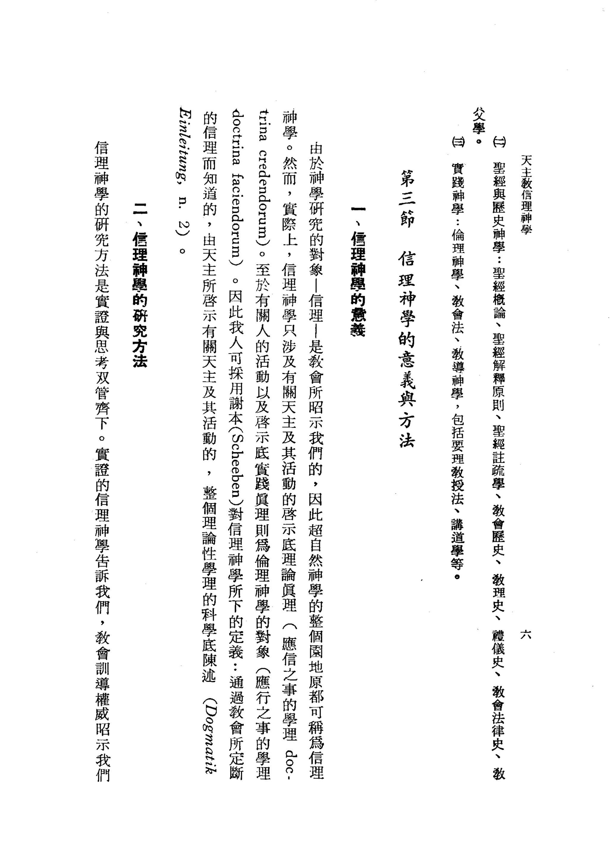 天
主
教
信
理
神
學
~
/、
的H
H文
學
。凶
悍
聖
經
與
歷
史
神
學
•.
聖
經
概
論
、
聖
經
解
釋
原
則
、
聖
經
註
疏
學
、
教
會
歷
史
、
教
理
史
、
禮
儀
央
、
教
會
法
律
庚
、
教
實
踐
神
學
..
倫
理
神
學
、
教
會
法
、
教
導
神
學
，
包
括
要
理
教
授
法
、
講
道
學
等
。
"
弟
三d
u
即
信
理
神
學
的
意
義
典
、
方
法
一
、
種
理
神
學
的
意
義
由
於
神
學
研
究
的
對
象
|
信
理
|
是
教
會
所
昭
示
我
們
的
，
因
此
起
自
然
神
學
的
整
個
園
地
原
都
可
稱
為
信
理
神
學
。
然
而
，
實
際
上
，
信
理
神
學
只
涉
及
有
關
天
主
及
其
活
動
的
啟
示
底
理
論
真
理
(
應
信
之
辜
的
學
理
已
。
?
r
E
m
n
H
而
已g
L
O
E
5
)。
至
於
有
關
人
的
活
動
以
及
啟
示
底
實
踐
真
理
則
為
倫
理
神
學
的
對
象
(
應
行
之
辜
的
學
理
已
R
E
S
E
立
自
已
。
E
E
)
。
因
此
我
人
可
採
用
謝
本
(
的n
r
o
o
σ
2
)
對
信
理
神
學
所
下
的
定
義
••
通
過
教
會
所
定
斷
的
信
理
而
知
道
的
，
由
天
主
所
啟
示
有
關
天
主
及
其
活
動
的
，
整
個
理
論
性
學
理
的
科
學
底
陳
述
(
巳
品
這
是
誌
何
苦
N
E
H
N
S
F
口
﹒
心
)
。
二
、
扭
扭
理
輛
車
的
研
究
芳
法
信
理
神
學
的
研
究
方
法
是
實
證
與
思
考
攻
管
齊
下
。
實
證
的
信
理
神
學
告
訴
我
們
，
教
會
訓
導
權
威
昭
示
我
們
 