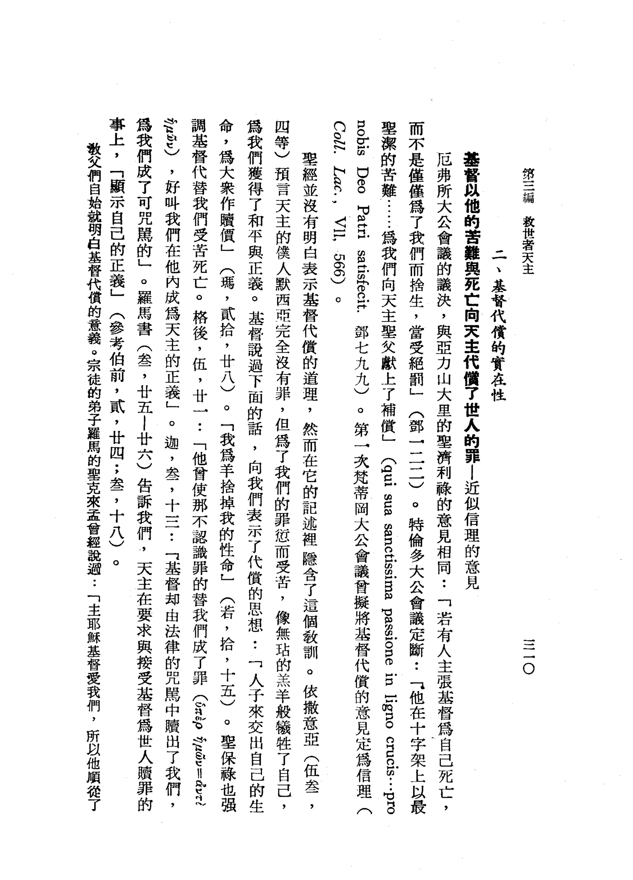 第
三
漏
放
世
者
天
主
一
一
一
-
o
二
、
基
督
代
償
的
實
在
性
基
督
以
他
的
苦
難
與
死
亡
向
叉
車
代
價7
世
人
的
罪
l
近
似
信
理
的
意
見
厄
弗
所
大
公
會
議
的
議
訣
，
與
亞
力
山
大
里
的
車
濟
利
驗
的
意
見
相
同
••
「
若
有
人
主
張
基
督
為
自
己
死
亡
，
而
不
是
僅
僅
為
了
我
們
而
捨
生
，
當
受
絕
罰
」
(
鄧
→
二
二
)
。
特
倫
多
大
公
會
議
定
斷
•.
可
他
在
十
字
架
上
以
最
聖
潔
的
苦
難
......
為
我
們
向
天
主
皇
父
獻
上
了
補
健
」
妥
旦
g
n
s
s
苦
m
g
m
莒
串
戶
。B
E
-
f
g
R
E
H
的
•••
可
3
口
。 r
z
u
g
F
E
S
E
r
是
﹒
部
七
九
九
)
。
第
一
次
梵
蒂
岡
大
公
會
議
會
擬
將
基
督
代
償
的
意
見
定
為
信
理
(
的
。
記-
h
n輯
們
••
〈
-
7
印
。
。
)
。
聖
經
並
沒
有
明
白
表
示
基
督
代
償
的
道
理
，
然
而
在
它
的
記
述
裡
隱
含
了
這
個
教
訓
。
依
撒
意
亞
(
伍
盞
，
四
等
)
預
言
天
主
的
僕
人
默
西
暗
完
全
沒
有
罪
，
但
為
了
我
們
的
罪
忽
而
受
苦
，
像
無
站
的
羔
羊
般
犧
牲
了
自
己
，
為
我
們
獲
得
了
和
平
與
正
義
。
基
督
說
過
下
面
的
話
，
向
我
們
表
示
了
代
償
的
思
想•.
「
人
于
來
交
出
自
己
的
生
命
，
為
大
眾
作
贖
價
」
(
瑪
'
貳
拾
，
廿
八
)
。
「
我
為
羊
捨
掉
我
的
問
性
命
」
(
苦
，
拾
，
十
五
)
。
聖
保
祿
也
強
調
基
督
代
替
我
們
受
苦
死
亡
。
格
後
，
伍
，
廿
一
•.
「
他
曾
使
那
不
認
識
罪
的
替
我
們
成
了
罪
(
定
合
f
p
n
p
已
安
管
)
，
好
吽
我
們
在
他
內
成
為
天
主
的
正
義
」
。
迦
'
盞
，
十
三
7
.
「
基
督
均
由
法
律
的
咒
罵
中
贖
出
了
我
們
，
為
我
們
成
了
可
咒
罵
的
」
。
羅
馬
書
(
盞
，
廿
五l
廿
六
)
告
訴
我
們
，
天
主
在
要
求
與
接
受
基
督
為
世
人
贖
罪
的
事
上
，
「
顯
示
自
己
的
正
義
」
(
參
考
伯
前
，
貳
'
廿
四
;
盞
，
十
八
)
。
敬
父
們
自
始
就
明
白
基
替
代
償
的
意
義
。
宗
龍
的
弟
子
羅
馬
的
聖
克
來
孟
曾
經
說
過
..
「
主
耶
穌
基
督
愛
我
們
，
所
叫
叫
他
順
扭
了
 