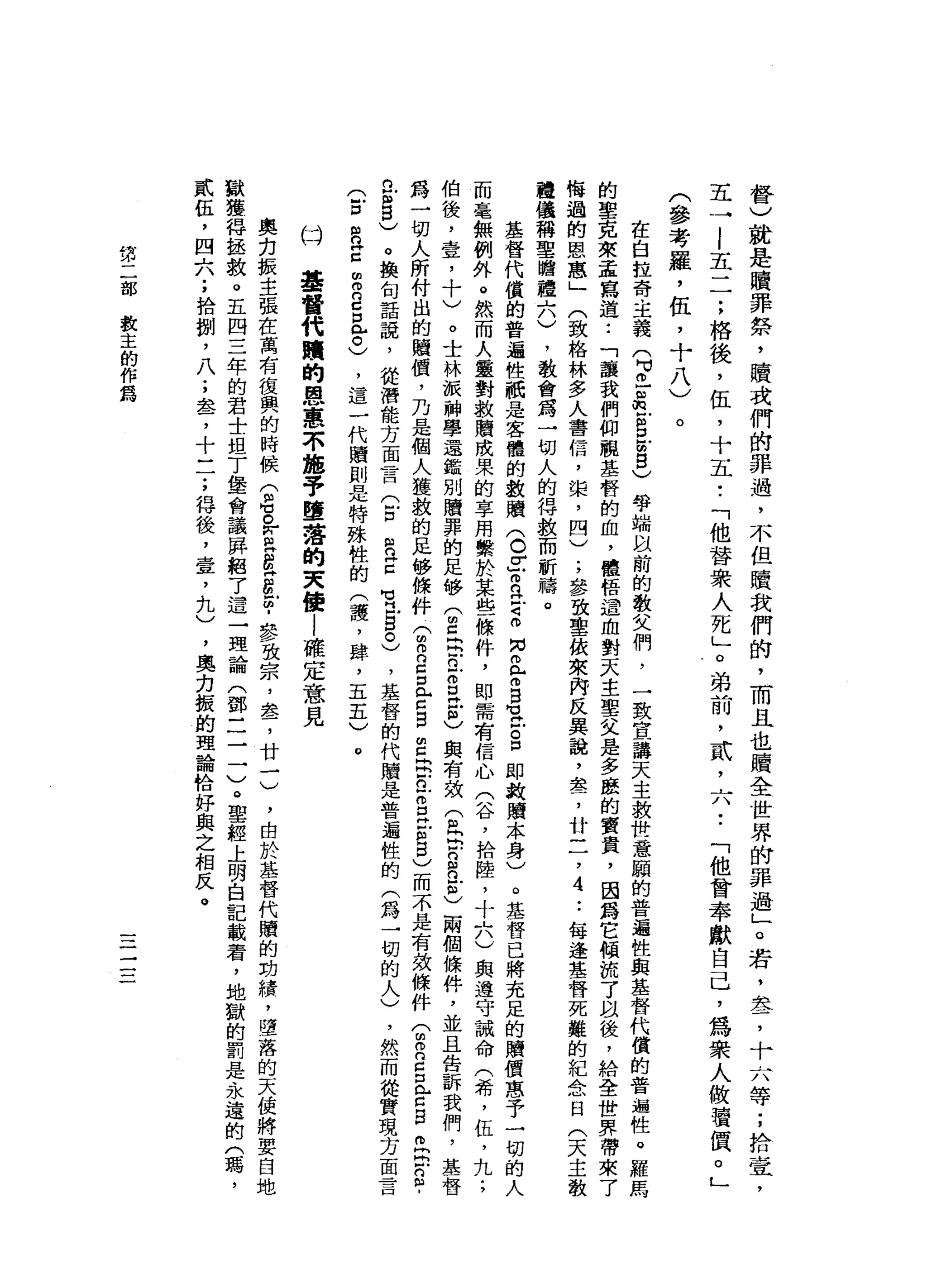 督
)
就
是
贖
罪
祭
，
贖
或
們
的
罪
過
，
不
但
贖
我
們
的
，
而
且
也
贖
全
世
界
的
罪
過
」
。
岩
，
萃
，
十
一
八
等
;
拾
壹
五
一
|
五
一
一
;
格
後
，
伍
，
十
五••
「
他
替
眾
人
死
」
。
弟
前
，
貳
'
六•.
「
他
曾
奉
獻
自
己
，
為
眾
人
做
讀
價
。
」
(
參
考
羅
，
伍
，
十
八
)
。
在
自
拉
奇
主
義
(
3
】
血
泊
古
巴
∞
g
)
學
端
以
前
的
教
文
們
，
一
致
宣
講
天
主
救
世
意
廟
的
普
遍
性
與
基
督
代
償
的
普
遍
性
。
羅
馬
的
聖
克
萊
孟
寫
道
:
「
讓
我
們
仰
視
基
督
的
血
，
體
悟
道
血
對
天
主
聖
父
是
多
援
的
寶
貴
，
因
為
它
傾
流
了
以
後
，
給
全
世
界
帶
悔
過
的
恩
惠
」
(
致
格
林
多
人
書
信
，
棠
，
四
)
;
參
致
聖
依
來
內
反
異
說
，
盞
，
廿
二
，
4
..
每
逢
基
督
死
難
的
紀
念
日
(
天
主
教
撞
撞
田
稱
聖
膽
禮
六
)
，
教
會
寫
一
切
人
的
得
救
而
祈
禱
。
基
督
代
償
的
普
遍
性
祇
是
客
體
的
教
贖
(
。Z
而
且
Z
M
N
m
已
而
B
U
H
E口
即
教
贖
本
身
)
。
基
督
已
將
充
足
的
贖
價
惠
于
一
切
的
人
而
毫
無
例
外
。
然
而
人
靈
對
救
贖
成
果
的
享
用
繫
於
某
些
條
件
，
即
需
有
信
心
(
谷
，
拾
陸
，
十
六
)
與
遵
守
誡
命
(
希
，
伍
，
九
;
伯
後
，
壹
，
十
)
。
士
林
派
神
學
還
鑑
別
贖
罪
的
足
的
V
T
旦
出
n
E
E
E
)與
有
效
(
民
間F
E
n
-
h
C
兩
個
條
件
，
並
且
告
訴
我
們
，
基
督
為
一
切
人
所
付
出
的
贖
價
，
乃
是
個
人
獲
赦
的
足
修
條
件(
m
m
n
c
口
音
B
E
E
n
-
m
E
E
S
)
而
不
是
有
效
條
件
(
由R
Z
口
音
自
閃
閃
問
戶2
.
a
個
5
)
。
換
旬
話
說
，
從
潛
能
方
面
中
一
一
口
(
戶
口
R
E
苟
且
告
。
)
，
基
督
的
代
贖
是
著
遍
性
的
(
為
一
切
的
人
)
，
然
而
從
實
現
方
面
言
(
戶
口
阻
n
H
E
白
白
n
c
口
已
。
)
，
這
一
代
贖
則
是
特
殊
性
的
(
護
，
肆
，
五
五
)
。
(才
華
督
代
贖
的
恩
惠
不
施
予
墮
落
的
天
使l
確
定
意
見
奧
克
振
主
張
在
萬
有
復
興
的
時
候
(
但M
S
W其
E
H
E
Z﹒
參
致
宗
，
盞
，
廿
一
)
，
由
於
基
替
代
贖
的
劫
績
，
墮
落
的
天
便
將
要
白
獄
獲
悍
拯
救
。
五
四
三
年
的
君
士
坦
丁
堡
會
議
屏
紹
了
這
一
理
論
(
鄧
二
一
一
)
。
聖
經
上
明
白
記
載
看
，
地
獄
的
罰
是
永
貳
伍
，
四
六
;
拾
捌
'
八
;
盞
，
十
一
了
得
後
，
壹
，
九
)
，
奧
力
振
的
理
論
恰
好
與
之
相
反
。
第
二
部
教
主
的
作
為
一一
一
一
一
一
一
 