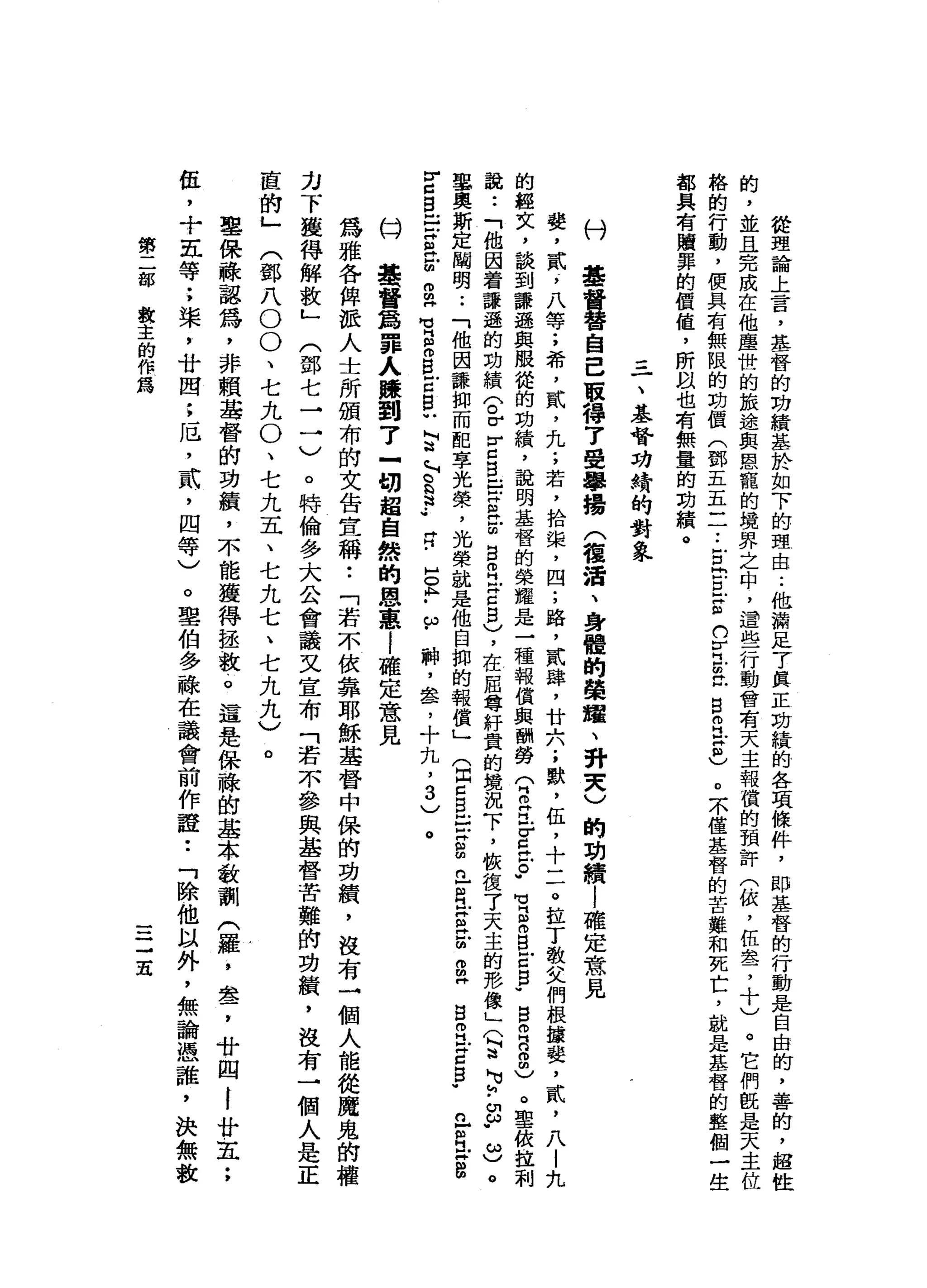 從
理
論
上
言
，
基
督
的
功
績
基
於
如
下
的
理
由..
他
請
足
7
真
正
坊
績
的
各
項
條
件
，
即
基
督
的
行
動
是
自
由
的
，
善
的
，
超
性
的
，
並
且
完
成
在
他
塵
世
的
旅
途
與
恩
寵
的
境
界
之
中
，
還
些
行
動
會
有
天
主
報
償
的
預
許
(
依
，
伍
盞
，
十
)
。
它
們
眼
是
天
主
格
的
行
動
，
使
具
有
無
限
的
劫
價
(
郵
五
五
一
一
•.
古
巴
巴
g
h
y
且
在
自
由
江
H
B
)。
末
僅
基
督
的
苦
難
和
死
亡
，
就
是
基
督
的
整
個
一
生
都
具
有
贖
罪
的
價
值
，
所
且
也
有
無
量
的
劫
績
。
三
一
、
基
督
功
椅
的
對
象
村
基
督
替
自
己
取
得
了
聲
學
揚
(
種
活
、
身
體
的
榮
耀
、
研
夫
)
的
功
績l
確
定
意
見
婪
，
貳
5
八
等
;
希
，
貳
，
九
;
若
，
拾
棠
，
四
;
路
，
貳
肆
，
廿
六
;
獸
，
伍
，
十
二
。
拉
丁
教
父
們
根
攘
婪
，
貳
'
八
|
九
的
經
文
，
談
到
謙
遜
與
服
從
的
功
績
，
說
明
基
督
的
榮
耀
是
一
種
報
償
與
酬
勞(
B
E
r
g泣
。
"
H
v
g
m
B
E
E
-
B
叩
門
口
自
由
)
。
聖
依
拉
利
說
••
「
他
因
著
謙
遜
的
功
績
〈
。r
v
口
B
E
S
苦
B
R
Z
Z
B
)，
在
屈
尊
籽
貴
的
境
況
下
，
恢
復
了
天
主
的
形
像
」
〈
E
N
u
h
.
a
.
ω
)
。
事
奧
斯
定
闡
明
..
「
他
因
謙
抑
而
配
享
光
榮
，
光
榮
說
是
他
自
抑
的
報
償
」
(
因E
B
-
-
z
g
n
-
R
E
H
E
g
H
S
E
F
Z
F
已
但
江
畔
扭
扭
r
c
g
E
H
a
z
m
m
H
M
M
H
S
B
E
B
U
M
法
」
2
3
.•
R
H
O
h
-
w
神
，
串
串
，
十
丸
，3
)
。
的H
基
督
爵
罪
人
聽
到
了
一
切
超
自
然
的
恩
惠
i
確
定
意
見
為
雅
各
俾
派
人
士
所
頒
布
的
文
告
宣
稱
•.
「
若
不
依
靠
耶
穌
基
督
中
保
的
功
績
，
沒
有
一
個
人
能
從
魔
鬼
的
權
力
下
獲
得
解
放
」
(
鄧
七
一
一
)
。
特
倫
多
大
公
會
議
文
宣
布
「
若
不
參
與
基
督
苦
難
的
功
巔
，
沒
有
一
個
人
是
正
直
的
」
(
鄧
八
O
O
、
七
丸
。
、
七
九
五
、
七
九
七
、
七
九
九
)
。
聖
保
蘇
認
為
，
非
賴
基
督
的
功
績
，
不
能
獲
得
拯
一
載
。
這
是
保
祿
的
基
本
教
訓
(
羅
，
盞
，
廿
四
I
廿
五
;
伍
，
十
五
等
;
棠
，
廿
間
:
厄
'
貳
'
四
等
)
。
聖
伯
多
融
在
議
會
前
作
證
•.
「
除
他
以
外
，
無
論
憑
誰
，
決
無
數
第
二
部
教
主
的
作
為
一
一
三
五
 