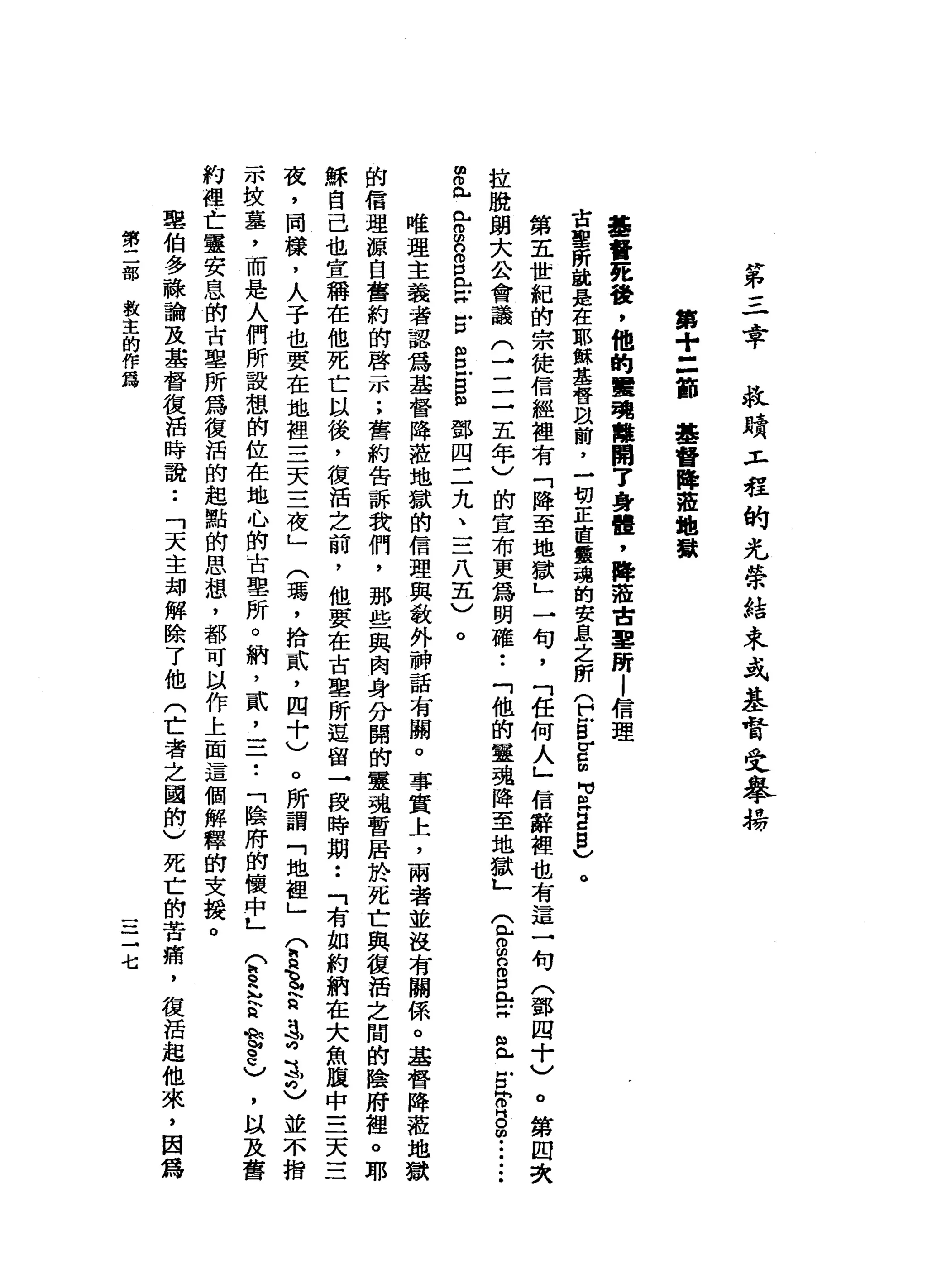 第
三
幸
拉
蜻
T 戶
程
的
光
學
結
束
式
基
督
受
舉
義
第
+
=
節
基
督
降
草
地
獄
基
督
死
後
，
他
的
軍
現
離
開
7
身
體
，
降
蒞
吉
里
所
l
信
理
古
聖
所
說
是
在
耶
穌
基
督
眼
前
，
一
切
正
直
靈
魂
的
安
息
之
所
(
巳
B
E
m
句
B
H
E
S
V
O
第
五
世
紀
的
宗
徒
信
經
裡
有
「
降
至
地
獄
」
一
旬
，
「
任
何
人
」
信
辭
裡
也
有
這
一
句
(
鄧
四
十
)
。
第
四
次
拉
脫
朗
大
公
會
議
(
了
二
五
年
)
的
宣
布
更
為
明
確
••
「
他
的
靈
魂
降
至
地
獄
」
金
2
日
口
L
X
且
古
同
o
s
m
i
-
-
­
早
已
已
g
o
o
p
【
巴
拉
古
m
w
E
B
m
w
鄧
四
二
九
二
二
八
五
)
。
唯
理
主
義
者
認
為
基
督
降
蒞
地
獄
的
信
理
與
教
外
神
話
有
關
。
事
實
上
，
兩
者
並
沒
有
關
係
。
基
督
降
蒞
地
的
信
理
源
自
舊
約
的
啟
示
;
舊
約
告
訴
我
們
，
那
些
與
肉
身
分
闋
的
靈
魂
暫
居
於
死
亡
與
復
活
之
間
的
陰
府
裡
穌
自
己
也
宣
稱
在
他
死
亡
以
後
，
復
活
之
前
，
他
要
在
古
里
所
逗
留
→
段
時
期
••
「
有
如
約
納
在
大
魚
腹
中
三
天
三
夜
，
同
樣
，
人
子
也
要
在
地
裡
三
天
三
夜
」
(
瑪
'
拾
貳
'
四
十
)
。
所
謂
「
地
裡
」
(
h
h
H
B
E
a
呻
志
也
並
不
指
示
技
墓
，
而
是
人
們
所
設
想
的
位
在
地
心
的
古
里
所
。
納
，
貳
乙
二
•.
「
陰
府
的
懷
中L
(
h
q
h
h
E
A
M
旬
2
)
，
以
及
舊
約
裡
亡
靈
安
息
的
古
里
所
為
復
活
的
起
點
的
思
想
，
都
可
以
作
上
面
這
個
解
釋
的
支
援
。
里
伯
多
融
論
及
基
督
復
活
時
說••
「
天
主
卸
解
除
了
他
(
亡
者
之
國
的
)
死
亡
的
苦
痛
，
復
活
起
他
來
，
囡
為
第
二
部
救
主
的
作
為
一
一
三
七
 