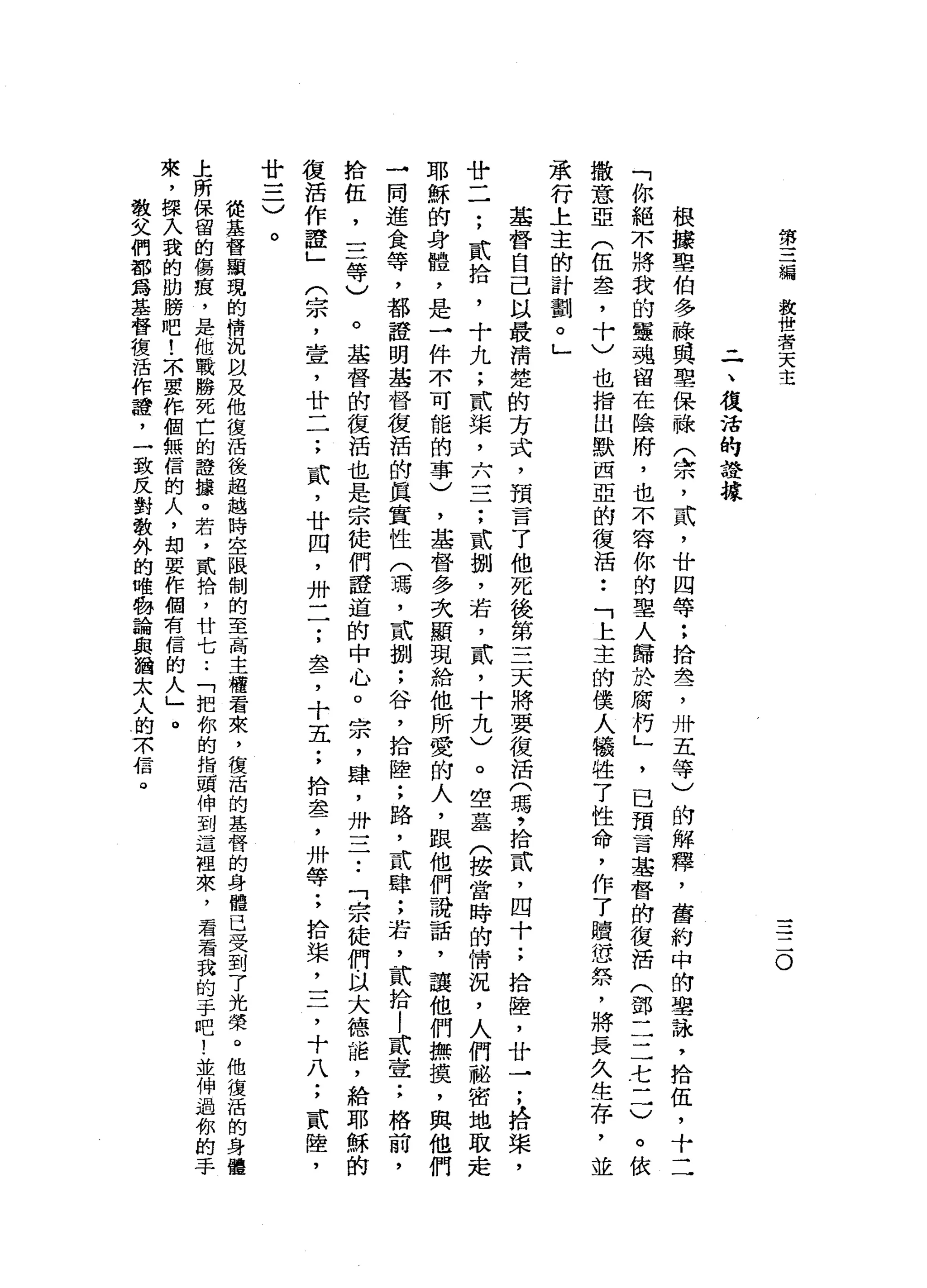 第
三
編
放
世
者
天
主
三
二
。
-
一
、
復
活
的
證
據
根
釀
聖
伯
多
祿
其
聖
保
祿
(
余
，
武
，
廿
四
等
:
拾
晶
瑩
，
卅
五
等
)
的
解
釋
，
舊
約
中
的
學
詠
'
拾
伍
，
十
二
「
你
絕
不
將
我
的
軍
魂
留
在
陰
府
，
也
不
容
你
的
聖
人
歸
於
腐
朽
」
'
已
預
言
基
督
的
復
活
(
部
二
二
七
一
一
撒
意
亞
(
伍
盞
，
卡
〉
也
指
出
默
西
亞
的
復
活
•.
「
上
主
的
僕
人
犧
牲
了
性
命
，
作
了
贖
恁
祭
，
將
長
久
生
存
，
並
承
行
上
主
的
計
劃
。
」
基
督
自
己
以
最
清
楚
的
方
式
，
預
言
了
他
死
後
第
三
天
將
要
復
活
(
瑪
今
拾
貳
'
四
十
;
拾
陸
，
廿
于
，
拾
槳
，
廿
二
;
貳
拾
，
十
九
;
貳
槳
，
六
三
一
;
貳
捌
，
若
，
貳
'
十
九
)
。
空
基
(
搜
當
時
的
情
況
，
人
們
秘
密
地
取
走
耶
穌
的
身
體
，
是
→
件
不
可
能
的
事
)
，
基
督
多
次
顯
現
給
他
所
愛
的
人
，
跟
他
們
說
話
，
讓
他
們
撫
摸
，
與
他
→
同
進
食
等
，
都
證
明
基
督
復
活
的
真
實
性
(
瑪
'
貳
捌
;
谷
，
拾
陸
;
路
，
貳
肆
;
若
，
貳
拾
|
貳
壹
;
拾
伍
，
三
等
)
。
基
督
的
復
活
也
是
宗
徒
們
證
道
的
中
心
。
宗
，
肆
，
卅
一
二
•.
「
祟
徒
們
以
大
德
詣
，
給
耶
穌
的
復
活
作
證
」
(
宗
，
壺
，
廿
一
一
;
貳
'
廿
四
，
卅
一
一
;
差
，
十
五
;
拾
盞
，
卅
等
;
拾
棠
，
三
，
十
八
廿
一
二
〉
。
從
基
督
顯
現
的
情
況
以
及
他
復
活
後
超
越
時
空
限
制
的
至
高
主
權
看
來
，
復
活
的
基
督
的
身
體
已
受
到
了
光
榮
。
他
復
活
的
身
體
上
所
保
留
的
傷
痕
，
是
他
戰
勝
死
亡
的
證
攘
。
若
，
貳
拾
，
廿
七
.•
「
把
你
的
指
頭
伸
到
這
裡
來
，
看
看
我
的
手
吧
!
並
伸
過
你
的
手
來
，
揮
入
我
的
肋
螃
吧
!
不
要
作
個
無
信
的
人
，
部
要
作
個
有
信
的
人
」
。
教
父
們
都
為
基
督
復
活
作
證
'
一
致
反
對
教
外
的
唯
物
論
與
猶
太
人
的
京
信
。
 