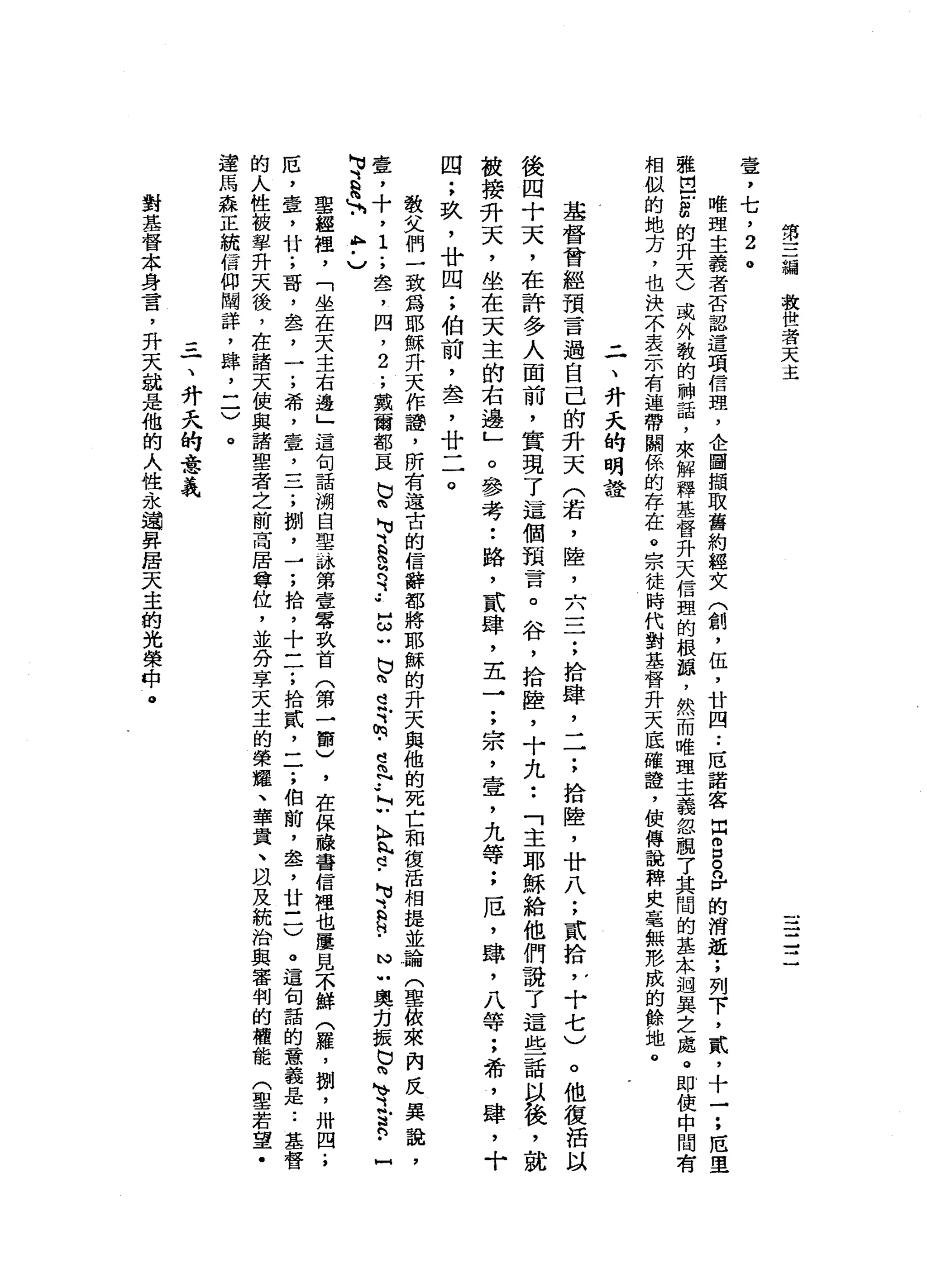 第
三
繃
故
世
者
天
主
壹
，
七
，
2
。
唯
理
主
義
者
否
認
這
項
信
理
，
企
圖
擷
取
舊
約
經
文
(
創
，
伍
，
廿
四
.•
厄
諾
客
出
m
g
n
r
的
消
逝
;
列
下
，
貳
，
十
一
;
厄
里
雅
巴
凹
扭
曲
的
升
天
)
或
外
教
的
神
話
，
來
解
釋
基
督
升
天
信
盟
的
根
頓
，
然
而
唯
理
主
義
忽
租
了
其
間
的
基
本
迴
異
之
處
。
即
使
中
間
有
相
似
的
地
方
，
也
決
不
表
示
有
連
帶
關
係
的
存
在
。
宗
徒
時
代
對
基
督
升
天
底
確
證
'
使
傅
說
碑
央
毫
無
形
成
的
餘
地
。
二
、
升
天
的
明
證
基
督
曾
經
預
言
過
自
己
的
升
天
(
若
，
陸
，
六
三
;
拾
肆
，
一
一
;
拾
陸
，
廿
八
;
貳
拾 ν
十
七
)
。
他
復
活
以
後
四
十
天
，
在
許
多
人
面
前
，
實
現
了
這
個
預
言
。
谷
，
拾
陸
，
十
九
••
「
主
耶
穌
給
他
們
說
了
這
些
話
以
後
，
就
被
接
升
天
，
坐
在
天
主
的
右
邊
」
。
參
考
••
路
，
貳
肆
，
五
→
;
祟
，
壹
'
九
等
;
厄
'
肆
，
八
等
;
希
，
肆
，
十
四
;
玖
'
廿
四
;
伯
前
，
盞
，
廿
二
。
教
父
們
一
致
為
耶
穌
升
天
作
譚
，
所
有
遠
古
的
信
辭
都
將
耶
穌
的
升
天
與
他
的
死
亡
和
復
活
相
提
並
論
(
聖
依
來
內
反
異
說
，
毒
草
，
十
，1
.
，
晶
晶
了
四
，
2
.
，
戴
爾
部
一
民
b
h
H
U
E
S
可
••
zubhdTm-ehN
••
N
U
A
h
h
d
-
M
U
E
N
﹒
N
U
奧
力
振
N
V閱
、
正
R
﹒
H
M
U、
忌
、.
h
p
﹒
)
里
越
裡
'
「
坐
在
天
主
右
邊
」
這
句
話
溯
自
聖
詠
第
壹
零
玖
首
(
第
一
節
)
，
在
保
嚨
寄
信
裡
也
屢
見
不
鮮
(
羅
，
捌
'
卅
四
.
，
厄
'
章
，
廿
;
哥
，
盞
，
一
;
希
，
壹
二
子
，
捌
'
-
;
拾
，
十
一
了
拾
貳
二
了
伯
前
，
盞
，
廿
一
一
)
。
這
旬
話
的
意
義
是
..
基
督
的
人
性
被
攀
升
天
後
，
在
諸
天
使
與
諸
聖
者
之
前
高
居
尊
位
，
並
分
享
天
主
的
榮
耀
、
華
貴
、
以
及
統
治
與
審
判
的
權
能
(
聖
若
望
﹒
遑
馬
森
正
統
信
仰
闡
詳
，
肆
，
一
一
)
。
=
一
、
升
天
的
意
義
對
基
督
本
身
言
，
升
天
就
是
他
的
人
性
永
遍
昇
居
天
主
的
光
榮
中
。
 
