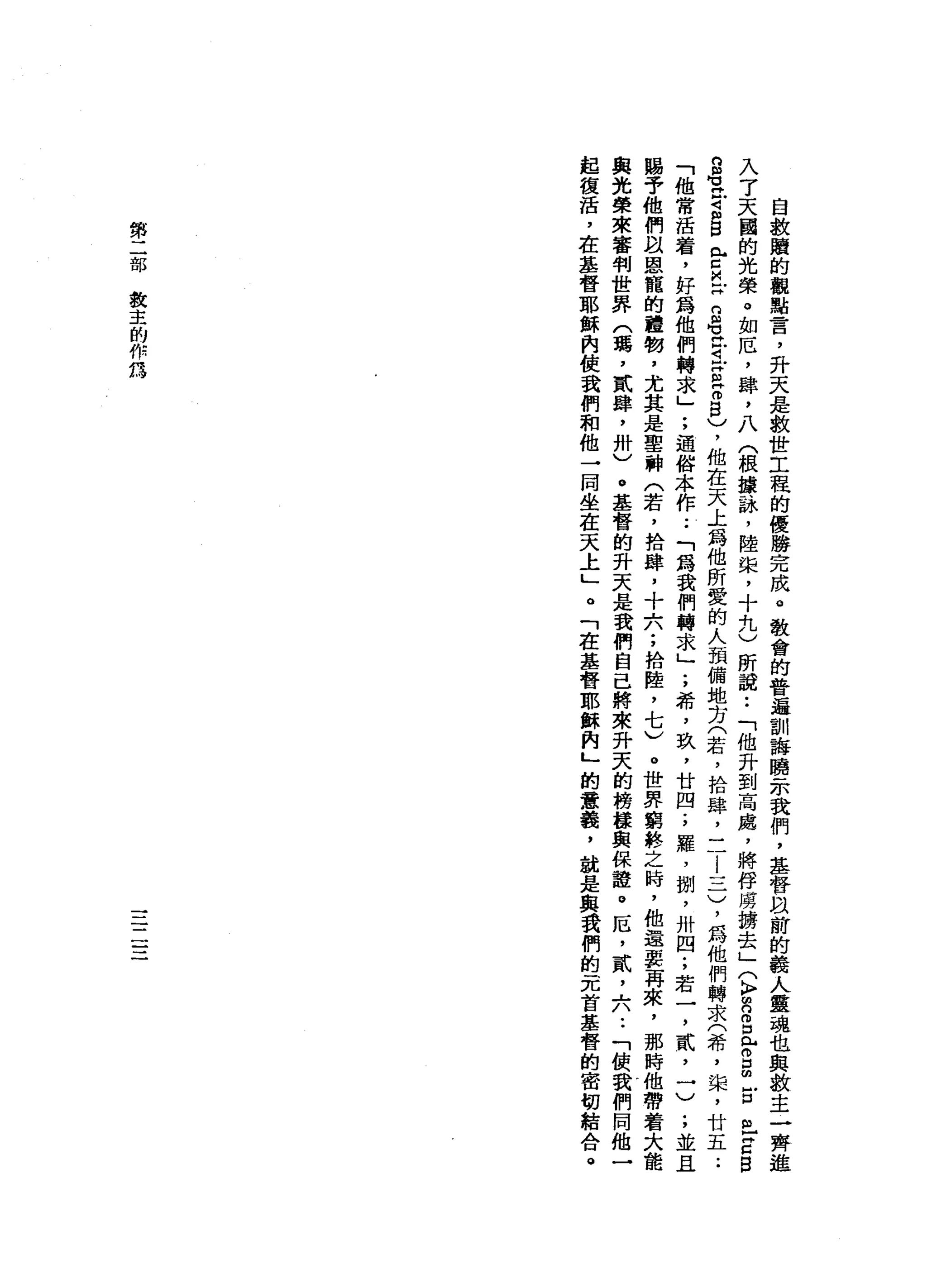 自
教
贖
的
觀
點
言
，
升
天
是
救
世
工
程
的
優
勝
完
成
。
教
會
的
普
遍
訓
誨
膀
一
示
我
們
，
基
督
旦
前
的
義
人
靈
魂
也
與
教
主
一
齊
入
了
天
國
的
光
榮
。
如
厄
'
肆
，
八
(
根
攘
詠
'
陸
棠
，
十
九
)
所
說••
「
他
升
到
高
處
，
將
俘
虜
搶
去
」
〈k
p
m
n
s
r
s
古
巴
Z
B
B
玄
4
S
E
M
X
S
E
E
S
)
，
他
在
天
上
為
他
所
愛
的
人
預
備
地
方
(
若
，
拾
肆
，
二
l
l
-
-
一
)
，
為
他
們
轉
求
(
希
，
棠
，
廿
五
.•
「
他
常
活
看
，
好
為
他
們
轉
求
」
;
通
俗
本
作.•
「
為
我
們
轉
求
」
;
希
，
玖
，
廿
四
;
羅
，
捌
'
卅
四
;
若
一
，
貳
'
一
)
;
並
且
賜
予
他
們
扭
恩
寵
的
禮
物
，
尤
其
是
聖
神
(
若
，
拾
肆
，
十
六
;
拾
陸
，
七
)
。
世
界
窮
終
之
時
，
他
還
要
再
來
，
那
時
他
帶
著
大
能
與
光
榮
來
審
判
世
界
(
瑪
'
貳
肆
，
卅
)
。
基
督
的
升
天
是
我
們
自
己
將
來
升
天
的
榜
接
與
保
誼
。
厄
，
貳
斗
A
U
-
-
「
領
我
們
同
他
一
起
復
話
，
在
基
督
耶
穌
內
使
我
們
和
他
一
同
坐
在
天
土
」
。
「
在
基
督
耶
穌
肉
」
的
意
義
，
說
是
與
我
們
的
元
首
基
督
的
密
切
結
合
。
第
二
部
敘
主
的
作
怨
一一
一
一
一一
一
 