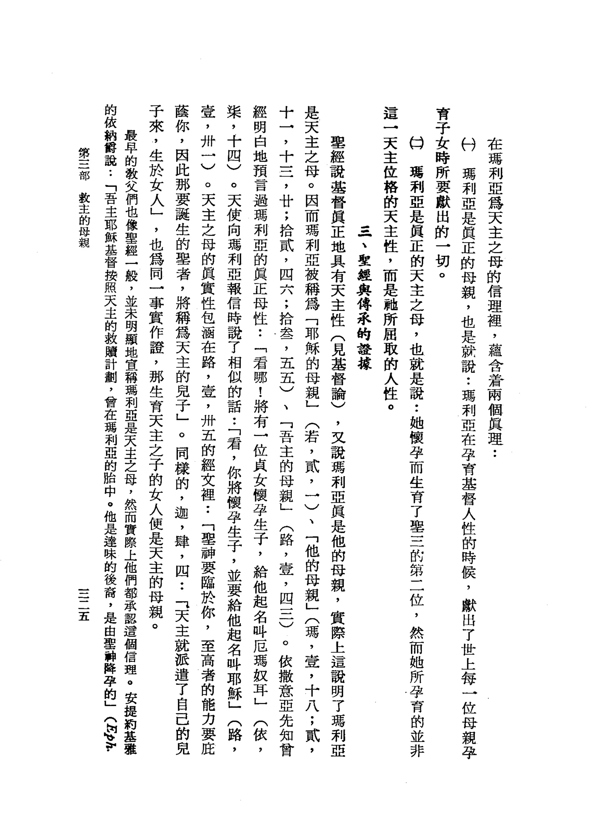 在
瑪
利
亞
為
天
主
之
母
的
信
理
裡
'
蘊
含
著
兩
個
真
理
•.
抖
瑪
利
亞
是
真
正
的
母
親
，
也
是
就
說
:
瑪
利
亞
在
孕
育
基
督
人
性
的
時
快
，
獻
出
了
世
上
每
一
位
母
親
孕
育
子
女
時
所
要
獻
出
的
→
切
。
口
蔣
莉
亞
是
真
正
的
天
主
之
母
，
也
就
是
說
•.
她
懷
孕
而
生
育
了
車
三
的
第
二
位
，
然
而
她
所
孕
育
的
並
非
這
一
天
主
佐
榕
的
天
主
性
，
而
是
她
所
屈
取
伯
人
性
。
-
-
一
、
聖
經
典
傅
乖
的
證
據
聖
經
說
基
督
真
正
地
具
有
天
主
性
(
見
基
督
論
)
，
叉
說
瑪
利
亞
真
是
他
的
母
親
，
實
際
上
這
說
明
了
瑪
利
亞
是
天
主
之
母
。
因
而
瑪
利
亞
被
稱
為
「
耶
穌
的
母
親
」
(
若
，
貳
，
一
)
、
「
他
的
母
親
」
(
瑪
'
壺
，
十
八
;
貳
'
十
→
'
十
三
，
廿
;
拾
貳
'
四
六
;
拾
盞
，
五
五
)
、
「
吾
主
的
母
親
」
(
路
，
壹
'
四
一
二
)
。
依
撒
意
亞
先
知
曾
經
明
白
地
預
言
過
瑪
利
亞
的
真
正
母
性
••
「
君
哪
!
將
有
一
位
貞
女
懷
孕
生
于
，
給
他
起
名
吽
厄
瑪
蚊
耳
」
(
依
，
棠
，
十
四
)
。
天
使
向
瑪
利
亞
報
信
時
說
了
相
似
的
話
•.
「
君
，
你
將
懷
孕
生
子
，
並
要
給
他
起
名
吽
耶
穌
」
(
路
，
壺
，
卅
一
〉
。
天
主
之
母
的
真
實
性
包
洒
在
路
，
壺
，
卅
五
的
輕
女
裡.•
「
墓
神
要
臨
於
你
，
至
高
者
的
能
力
要
屁
直
你
，
因
此
那
要
認
生
的
辜
者
，
將
稱
為
天
主
的
見
于
」
。
同
樣
的
，
迦
，
肆
，
四••
「
天
主
就
派
遣
了
自
己
的
見
子
來
，
生
於
女
人
」
'
也
為
同
一
事
實
作
證
，
那
生
育
天
主
之
子
的
女
人
便
是
天
主
的
母
親
。
最
早
的
教
父
們
也
像
聖
經
一
艘
，
並
未
明
顯
地
宣
稱
瑪
利
亞
是
天
主
之
母
，
然
而
實
際
上
他
們
都
承
認
這
個
信
理
。
安
提
前
基
擎
的
依
納
爵
說
.•
「
吾
主
耶
穌
基
督
按
照
天
主
的
教
贖
計
劃
，
曾
在
瑪
利
亞
的
胎
中
。
他
是
達
昧
的
後
裔
，
是
由
聖
神
揖
孕
的
」
(
崗
、
v
第
三
部
教
主
的
母
親
三
二
五
 