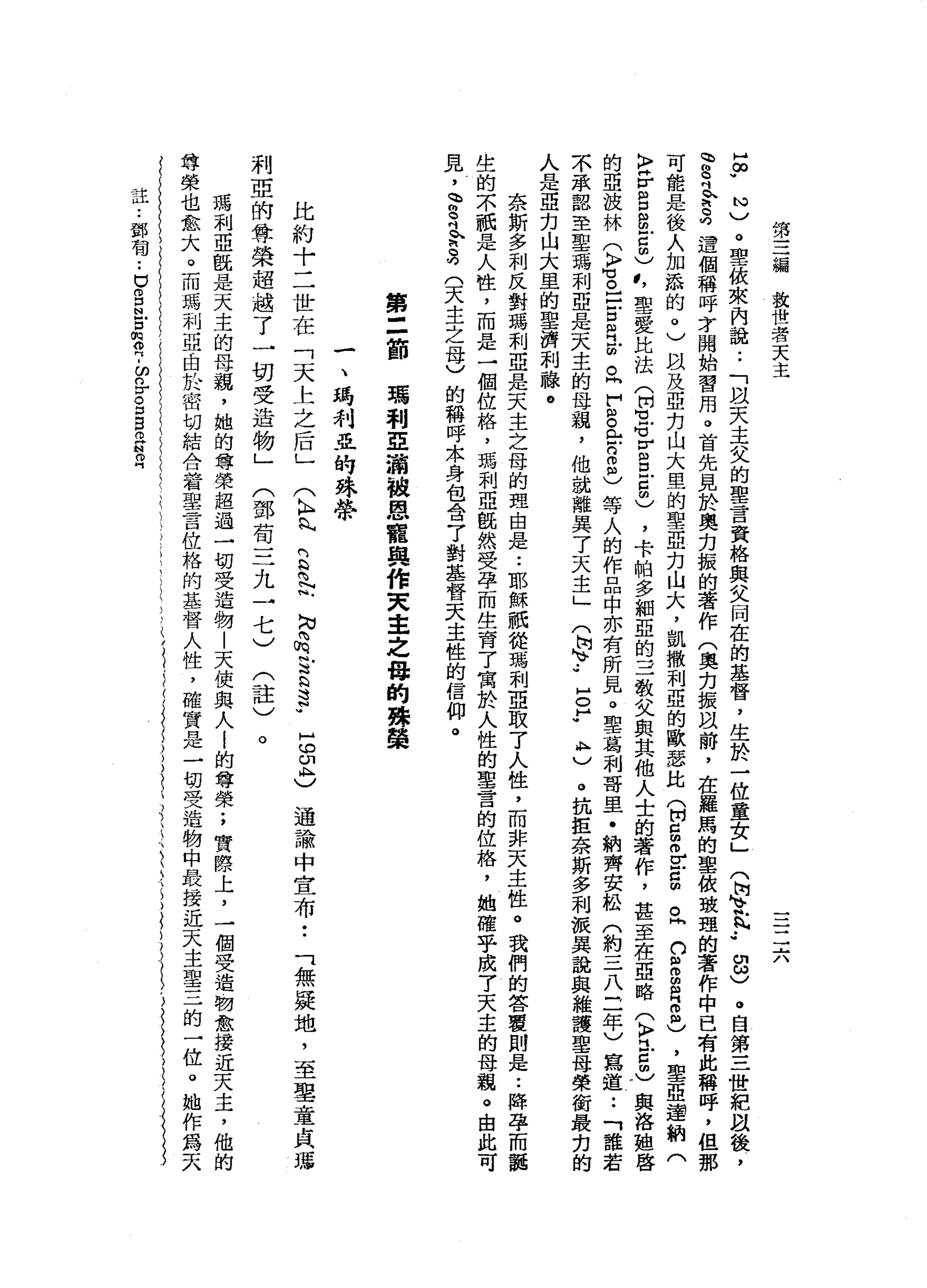 第
三
編
放
世
著
天
主
二
六
H
∞
w
N
)
。
聖
依
來
內
說
:
「
以
天
主
艾
的
聖
言
資
格
與
父
同
在
的
基
督
，
生
於
一
位
童
女
」
門
回
音
.
、
••
8
)
。
自
第
三
世
紀
阿
以
後
，
、
8
吋
R
M
h
S
遺
個
稱
呼
芳
，
開
始
習
用
。
首
先
見
於
奧
力
振
的
著
作
(
奧
力
振
以
前
，
在
羅
馬
的
聖
依
玻
理
的
著
作
中
已
有
此
稱
呼
，
但
那
可
能
是
後
人
加
添
的
。
)
以
及
亞
方
山
大
里
的
聖
亞
力
山
大
，
凱
撒
利
亞
的
歐
瑟
比
(
開g
m
V
E
m
。
同
n
S
E
B
息
，
聖
亞
連
納
(
〉
岳
白
色
5
)
，
叮
聖
愛
比
法
(
開
也
S
E
E
5
)
，
卡
帕
多
細
亞
的
三
教
父
與
其
他
人
士
的
著
作
，
甚
至
在
亞
略
(
〉
巳5
)
與
洛
姐
啟
的
亞
技
林
(
〉
咕
。
口
戶
口
目
前
。
同
H
t
g全
自
己
等
人
的
作
品
中
亦
有
所
見
。
聖
葛
利
哥
里
﹒
納
齊
安
松
(
約
三
八
三
年
)
寫
道
••
「
誰
若
不
承
認
至
聖
瑪
利
亞
是
天
主
的
母
親
，
他
就
離
異
了
天
主
」
(
崗
、.•
E
Y
A
M
)
。
抗
拒
奈
斯
多
利
被
異
說
與
維
護
聖
母
榮
銜
最
克
的
人
是
亞
力
山
大
里
的
聖
濟
利
嚨
。
奈
斯
多
利
反
對
瑪
利
亞
是
天
主
之
母
的
理
由
是..
耶
穌
祇
從
瑪
利
亞
取
了
人
性
，
而
非
天
主
性
。
我
們
的
答
覆
則
是
:
降
孕
而
龍
生
的
不
祇
是
人
性
，
而
是
一
個
位
格
，
瑪
利
亞
慨
然
受
孕
而
生
育
了
寓
於
人
性
的
聖
言
的
位
格
，
她
確
乎
成7
天
主
的
母
親
。
由
此
可
見
，
會
司
今
兒
(
天
主
之
母
)
的
稱
呼
本
身
包
含
了
對
基
督
天
主
性
的
信
仰
。
第
三
節
瑪
利
亞
滴
被
恩
寵
與
作
叉
車
之
母
的
殊
懿
一
、
瑪
利
亞
的
殊
性
會
比
約
十
二
世
在
「
天
上
之
后
」
(
K
H
丸
們
h
N 內
向
也
叫
N
N內
m
E
h
N
S
WH
m
w
印
恥
〉通
論
中
宣
布
「
無
援
地
，
至
聖
童
貞
輝
利
亞
的
尊
榮
超
越
了
一
切
受
造
物
」
(
鄧
苟
三
九
一
七
)
(
註
)
。
瑪
利
亞
說
是
天
主
的
母
頭
，
她
的
尊
榮
超
過
一
切
受
造
物
|
天
使
與
人i
的
尊
榮
;
實
際
上
，
一
個
受
造
物
愈
接
近
天
主
，
他
的
尊
榮
也
愈
大
。
而
瑪
利
亞
由
於
密
切
結
合
著
聖
言
位
格
的
基
督
人
性
，
確
實
是
一
切
受
造
物
中
最
接
近
天
主
聖
三
的
一
位
。
她
作
為
天
在
••
鄧
有
••
U
S
N
戶
口
問
叩
門
-
p
r
o口
自
拍
片
制
叩
門
 