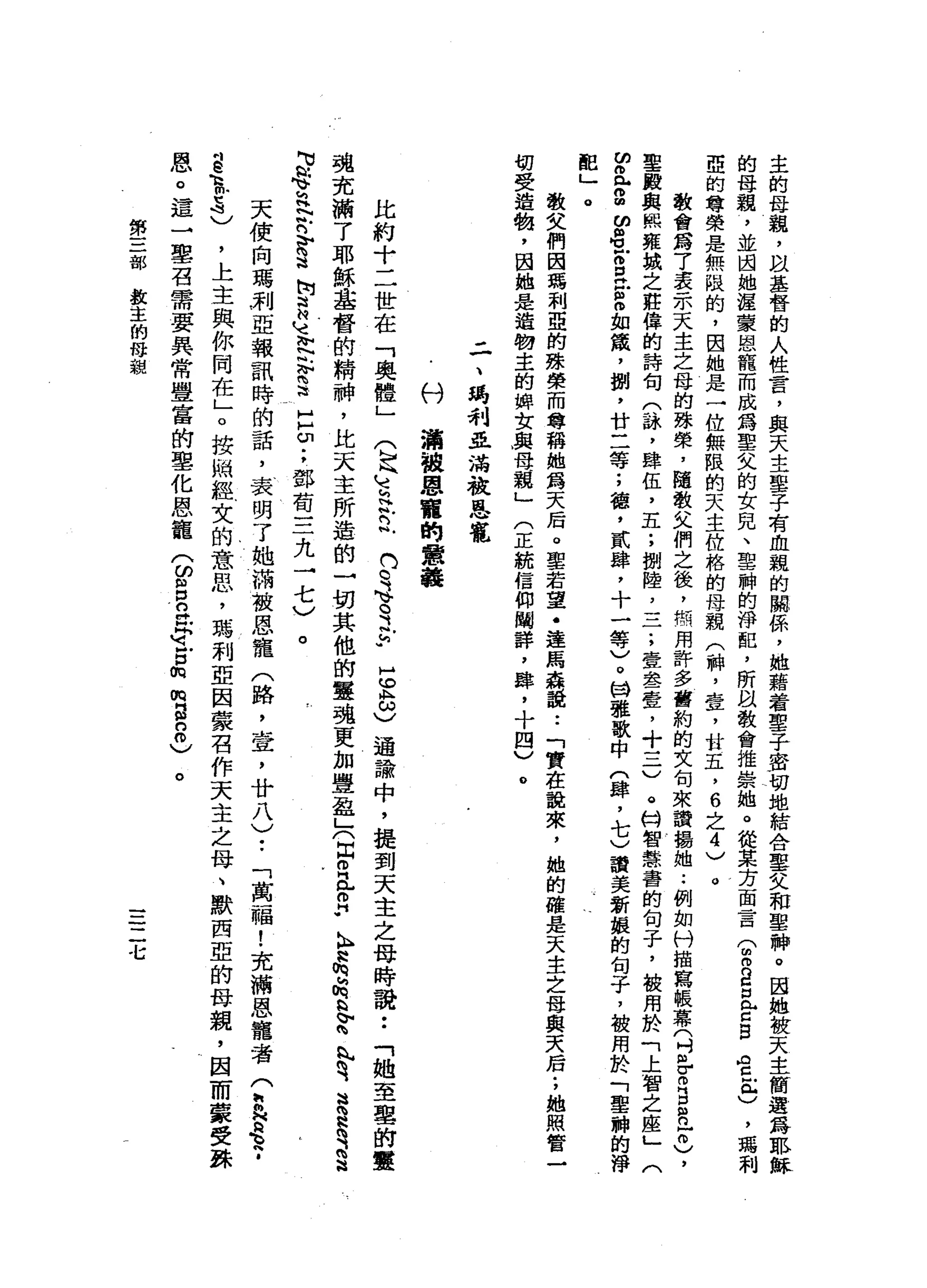 主
的
母
說
，
以
基
督
的
人
性
言
，
與
天
主
單
子
有
血
親
的
關
係
'
她
藉
著
聖
子
密
切
地
結
合
聖
文
和
聖
神
。
因
她
被
天
主
的
母
親
，
並
閻
她
還
蒙
恩
龍
而
成
為
聖
父
的
女
兒
、
聖
肺
的
淨
配
，
所
臥
教
會
推
崇
她
。
從
某
方
面
言T
m
B口
音
B
A
C
M包
)
，
瑪
利
亞
的
尊
榮
是
無
限
的
，
因
她
是
一
位
無
限
的
天
主
位
格
的
母
親
(
神
，
壺
，
甘
五
，
6
之
4
)
。
教
會
寫
了
表
示
天
主
之
母
的
殊
榮
，
隨
教
文
們
之
後
，
照
用
許
多
舊
約
的
文
旬
來
讀
揚
她.•
例
如
付
描
寫
帳
幕
(
吋
各m
B
R
H
0
)
，
聖
毆
與
熙
雍
城
之
莊
偉
的
詩
旬
(
詠
'
肆
伍
，
五
;
捌
陸
二
二
;
壹
念
一
壺
，
十
一
-
-
v。
特
智
慧
害
的
旬
子
，
被
用
於
「
上
智
之
座
」
(
ω
耐
心
。
圓
的
串
戶
m
E
E
m如
撮
，
捌
'
廿
二
等
;
穗
，
貳
肆
，
十
一
等
)
。
M
W雅
歌
中
(
肆
，
七
)
讀
美
新
垠
的
旬
子
，
被
用
於
「
聖
神
的
淨
配
」
。教
文
們
因
瑪
利
亞
的
殊
榮
而
尊
稱
她
為
天
后
。
聖
若
望
﹒
達
馬
森
說•.
「
實
在
說
來
，
她
的
確
是
天
主
之
母
與
天
后
;
她
照
管
一
切
受
造
物
，
因
她
是
造
物
主
的
蟬
女
與
母
親
」
(
正
統
信
仰
闡
詳
，
肆
，
十
四
)
。
二
、
喝
利
亞
滿
被
恩
寵
心
U
溝
被
恩
寵
的
意
義
比
約
十
二
世
在
「
奧
體
」
5
8
)
通
論
中
，
提
到
天
主
之
母
時
說
:
「
她
至
里
的
靈
魂
充
滿
了
耶
穌
基
督
的
精
神
，
比
天
主
所
造
的
一
切
其
他
的
靈
魂
更
加
豐
盈
」
(
自
o
a
z
h
N
h
h
z
h
s
Z
丸
有
這
H
R
是
這
M
M
h
e
h
H
N
吟
詩
S
M
叫
喜
地
記
恥
而
這
口
∞
;
鄧
萄
三
九
一
七
)
。
天
使
向
瑪
別
亞
報
訊
時
的
話
，
表
明
了
她
滿
被
恩
寵
(
路
，
壺
，
廿
八
)
•.
「
萬
一
幅
!
充
滿
恩
寵
者(
h
h
N
e
h
-
8
1
5
)
，
上
主
與
你
同
在
」
。
按
蝸
輕
女
的
意
思
，
瑪
利
亞
因
蒙
召
作
天
主
之
母
、
默
西
亞
的
母
親
，
因
而
蒙
受
誅
恩
。
這
→
鑒
召
需
要
異
常
豐
富
的
聖
化
恩
寵
(
的
呂
立
即
命
戶
口
的
m
s
8
)
(
h
k
E玄
門
川G
Y
M
V
。
之
h
u
。
第
三
部
輸
也
主
的
母
親
二
七
 