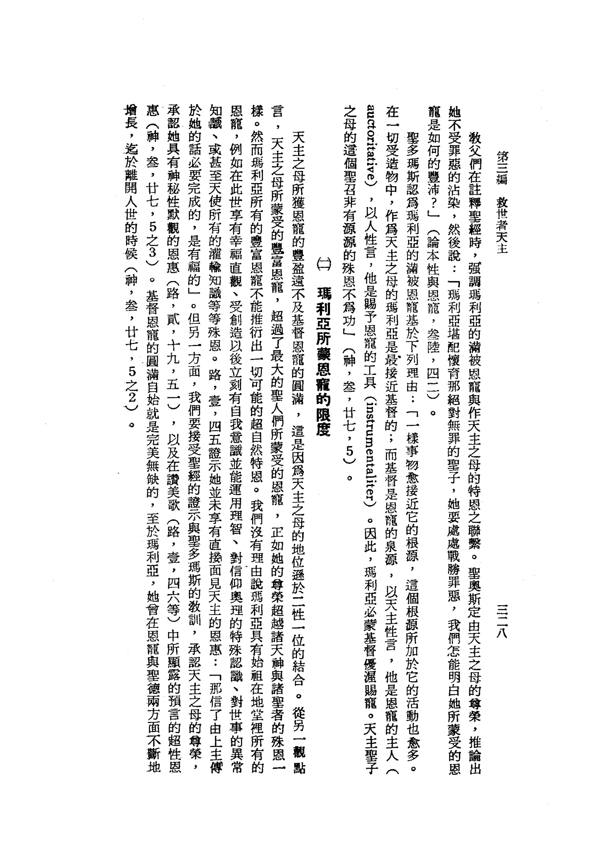 第
三
循
救
世
著
天
主
三
二
八
敬
父
們
在
註
釋
聖
經
時
，
強
調
瑪
利
亞
的
積
被
恩
龍
與
作
天
主
之
母
的
特
恩
之
聯
繫
。
聖
奧
斯
定
由
天
主
之
母
的
尊
榮
，
推
論
出
她
不
受
罪
惡
的
沾
染
，
然
後
說
:
「
瑪
利
亞
堪
阻
懷
育
那
絕
對
無
罪
的
聖
子
，
她
要
處
處
戰
勝
罪
惡
，
我
們
怎
能
明
白
她
所
蒙
受
的
恩
寵
是
如
何
的
豐
沛
?
」
(
論
本
性
與
恩
暉
，
晶
晶
一
陸
，
四
一
一
)
。
車
多
瑪
斯
認
為
瑪
利
亞
的
漏
被
恩
諾
基
於
下
列
理
由
..
「
一
樣
事
物
愈
接
近
它
的
根
源
，
這
個
根
頭
所
加
於
它
的
活
動
也
愈
多
。
在
一
切
受
造
物
中
，
作
為
天
主
立
母
的
嗎
利
亞
是
最
接
近
基
督
的
;
而
基
督
是
恩
寵
的
泉
頭
，
以
天
主
性
言
，
他
是
恩
寵
的
主
人
(
E
R
R
-
g
旦
司
冊
)
，
阿
以
人
性
言
，
他
是
賜
予
恩
寵
的
工
兵
(
戶
口
已
E
S
S
E
-
-
Z
忌
。
因
此
，
瑪
利
亞
必
費
基
督
優
涯
賜
寵
。
天
主
聖
子
之
母
的
這
個
單
召
非
有
頓
頓
的
殊
恩
不
為
功
」
(
神
，
盞
，
廿
七
，
5
)
。
瑪
利
亞
研
黨
恩
謂
的
限
度
亡3
天
主
之
母
所
獲
恩
寵
的
豐
盈
遠
不
及
基
督
恩
寵
的
圓
漏
，
還
是
因
為
天
主
之
母
的
地
位
遜
於
二
性
一
位
的
結
合
。
從
另
一
觀
點
言
，
天
主
之
母
所
蒙
受
的
皇
宮
恩
寵
，
超
過
了
最
大
的
聖
人
們
所
蒙
受
的
恩
績
，
E
如
她
的
尊
榮
超
過
諸
天
神
與
諸
聖
者
的
殊
恩
一
樣
。
然
而
瑪
利
亞
所
有
的
豐
富
恩
寵
不
能
推
衍
出
一
切
可
能
的
超
自
然
…
特
恩
。
我
們
沒
有
理
由
說
瑪
利
亞
其
有
始
祖
在
地
堂
裡
所
有
的
恩
寵
，
例
如
在
此
世
享
有
幸
福
直
觀
、
受
創
造
以
後
立
刻
有
自
我
意
識
並
能
運
用
理
智
、
對
信
仰
奧
理
的
特
殊
詔
譜
、
對
世
事
的
異
常
知
嶺
、
或
甚
至
天
使
所
有
的
灌
輸
知
識
等
等
殊
恩
。
路
，
壹
，
四
五
證
示
她
並
未
享
有
直
損
面
見
天
主
的
恩
蔥..
「
那
信
了
由
上
主
傅
於
她
的
話
必
要
完
成
的
，
是
有
福
的
」
。
但
另
一
方
面
，
我
們
要
接
受
聖
經
的
證
示
與
聖
多
瑪
斯
的
教
訓
，
承
認
天
主
之
母
的
尊
榮
，
承
認
她
具
有
神
秘
性
默
觀
的
恩
惠
(
路
，
貳
，
十
九
，
五
一
)
，
以
及
在
讚
美
歌
(
路
，
壹
，
四
六
等
)
中
所
顯
露
的
預
言
的
超
性
恩
恩
(
神
，
盞
，
廿
七
，
5
之
3
)
。
基
督
恩
寵
的
圓
漏
自
始
就
是
完
美
無
缺
的
，
至
於
瑪
利
亞
，
她
曾
在
恩
寵
與
聖
德
兩
方
面
不
斷
地
增
長
，
造
於
離
開
人
世
的
時
候
(
神
，
怠
，
廿
七
，
5
之
2
)
。
 