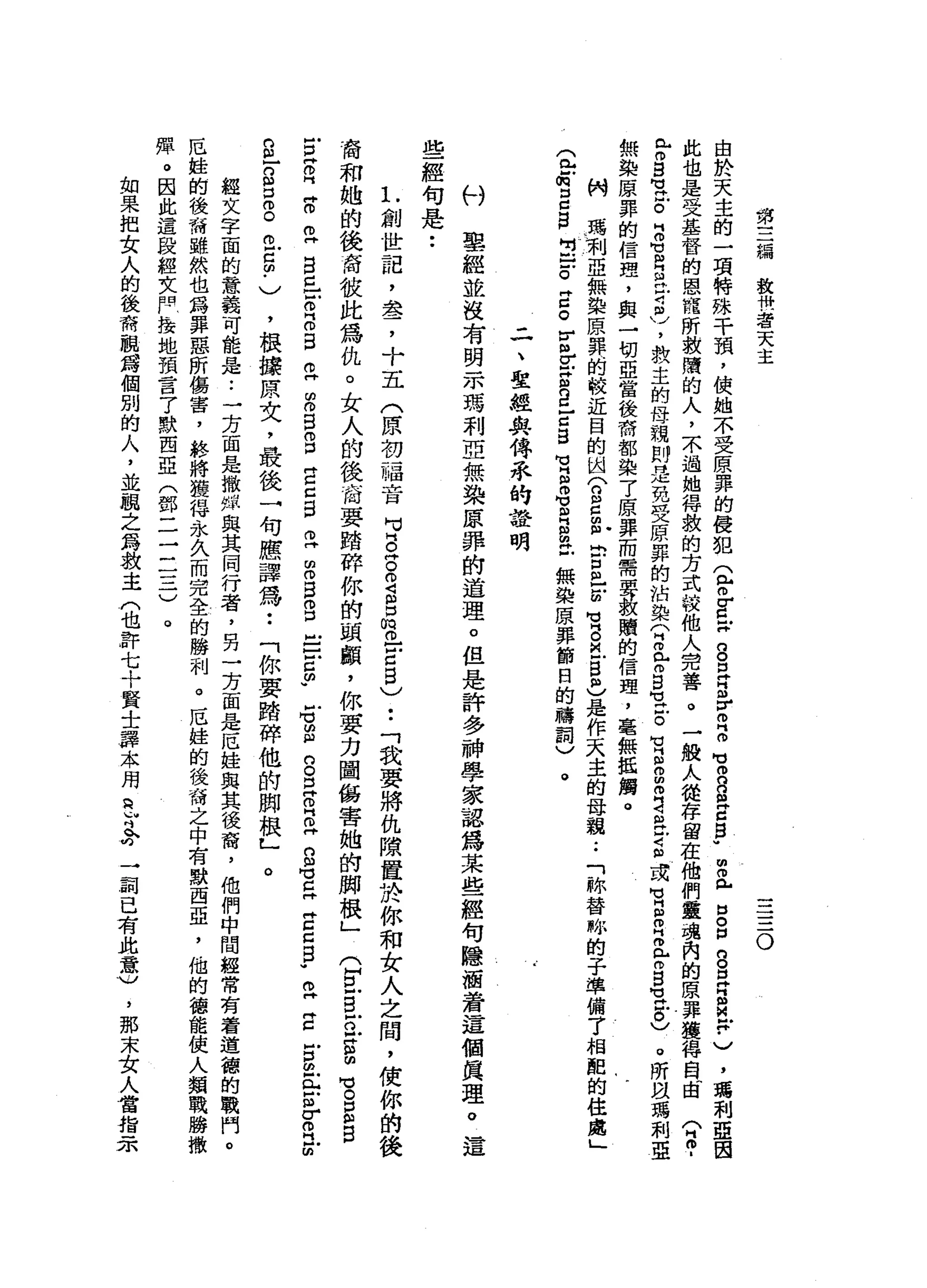 第
三
總
敘
卅
一
若
天
主
一
一
一
三
。
由
於
天
主
的
一
項
特
殊
干
預
，
使
她
不
受
原
罪
的
侵
犯
(
包m
g
x
g
耳
目
Z
B
M
M
m
n
g
z
p明
而
《
戶
口
。
但g
E
B
M
F
)
，
瑪
利
亞
因
此
也
是
受
基
督
的
恩
寵
所
救
購
的
人
，
不
過
抽
得
救
的
方
式
按
他
人
完
善
。
一
敵
人
從
存
留
在
他
們
靈
魂
內
的
原
罪
獲
得
自
向
自
(
2
.
r
g
M
M
止
。
B
M
V
R
R守
自
)
，
救
主
的
母
親
則
是
免
受
原
罪
的
沾
染
〈
E
r
g
-
戶
。
有
自
由
叩
門
4
缸
片
守
自
或H
M
H
S
B
T
S
H
U
H
E
)
。
所
扭
瑪
利
亞
無
染
原
罪
的
信
理
，
與
一
切
亞
當
後
育
部
染
了
原
罪
而
需
要
數
贖
的
信
趣
，
毫
無
抵
觸
。
俐
瑪
利
亞
無
染
原
罪
的
較
近
目
的
因
〈
g
d
g
h
戶
口m
E
H
V
B巴
巴
志
是
作
天
主
的
母
親
.•
「
妳
替
略
的
子
準
備
了
相
配
的
住
處
」
(
包
何
口
C
B
H
U
-
-
o
z
。
r
串
戶
g
g
E
S
H
U
H
B習
自
由
已
無
染
原
罪
節
目
的
禱
詞
)
。
二
、
聖
經
與
傳
乖
的
證
明
心
U
車
經
並
沒
有
明
示
瑪
利
亞
無
染
原
罪
的
道
理
。
但
是
許
多
神
學
家
認
為
某
些
經
句
隱
涵
著
這
個
真
理
。
這
些
經
句
是
••
L
創
世
記
，
盞
，
十
五
(
原
初
一
福
音
胃
。
阱
。
2
呂
俏
。
-
Z
B
)..
「
我
要
將
仇
隙
置
於
你
和
女
人
之
間
，
使
你
的
後
裔
和
她
的
後
商
彼
此
為
仇
。
女
人
的
後
商
要
踏
碎
你
的
頭
顱
，
你
要
力
圖
傷
害
她
的
肺
根
」
么
旦
旦o
g
明
M
E
E
B
古
片
。
門Z
E
自
己
E
B
B
Z
Z
S
O
口
E
Z
S
Z
Z
E
O
口
告
古
帥
"
戶
可g
g
早
已
且
S
H
U
E
E
Z
B
W
E
Z
古
巴
門H
E
r
o門
前
，
根
接
原
文
，
最
後
一
句
應
譯
為
••
「
你
要
時
碎
他
的
帥
根
L
經
文
字
面
的
意
義
可
能
是
..
一
方
面
是
撤
蟬
與
其
同
行
者
，
另
一
方
面
是
厄
娃
與
其
後
裔
，
他
們
中
間
經
常
有
看
道
德
的
戰
門
。
厄
蛙
的
後
爾
雖
然
也
為
罪
惡
所
傷
害
，
終
將
獲
得
永
久
而
完
全
的
勝
利
。
厄
挂
的
後
裔
之
中
有
默
西
亞
，
他
的
德
能
使
人
類
戰
勝
撒
彈
。
因
此
還
段
經
女
同
接
地
預
言
了
默
西
亞
(
鄧
二
一
二
三
)
自
}
g
s
o
t
5
.
)
。
。
如
果
把
女
人
的
後
爾
觀
鑄
個
別
的
人
，
並
臨
之
為
教
主
(
也
許
七
十
賢
士
譯
本
用
已
吋
今
一
詞
已
有
此
意U
，
那
末
女
人
當
指
示
 