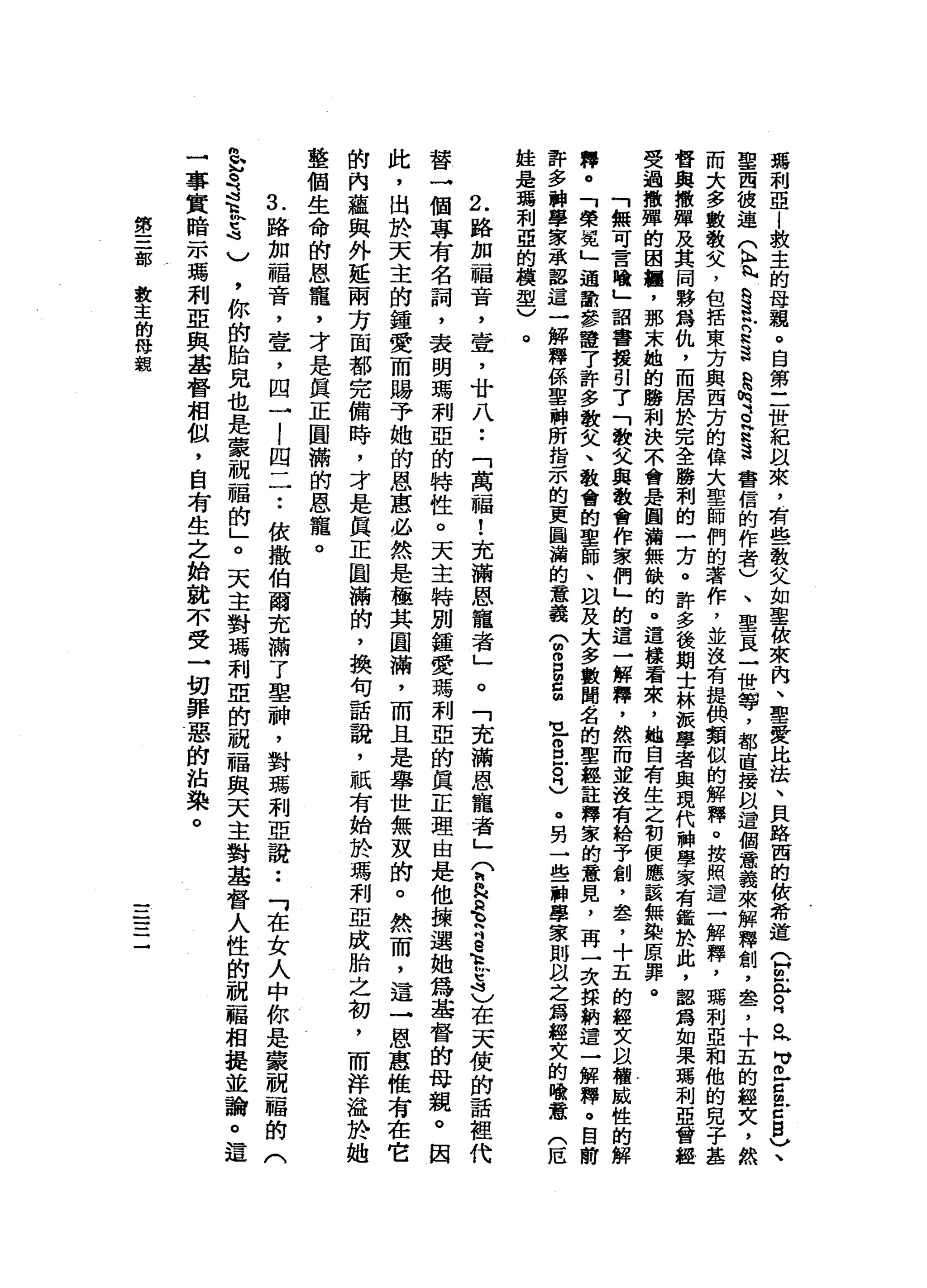 嫣
利
亞
|
救
主
的
母
親
。
自
第
二
世
紀
以
來
，
有
些
教
父
如
聖
彼
來
內
、
聖
愛
比
挂
、
貝
路
西
的
故
希
道
(
H
m
益
。
峙
。h
H
V巳
g
E
B
V、
聖
西
彼
連
(
h
h
h
n
H
S
玲
是
這
是
械
、a
a
遺
書
信
的
作
者
)
、
聖
頁
一
世
導
，
都
直
接
以
這
個
意
義
來
解
釋
創
，
車
扁
了
十
五
的
經
文
，
然
而
大
多
數
敬
父
，
包
括
東
方
與
西
方
的
偉
大
聖
師
們
的
著
作
，
並
沒
有
提
俱
類
似
的
解
釋
。
按
照
遣
一
解
釋
，
瑪
利
亞
和
他
的
兒
子
基
督
與
撒
彈
及
其
同
夥
為
仇
，
而
居
於
完
全
勝
利
的
一
方
。
許
多
後
期
士
林
頓
學
者
與
現
代
科
學
家
有
鑑
於
此
，
認
寫
如
果
瑪
利
亞
會
越
受
過
撒
彈
的
困
置
，
那
末
她
的
勝
利
決
不
會
是
圓
浦
無
缺
的
。
這
樣
看
來
，
她
自
有
生
之
初
便
應
該
無
染
原
罪
。
「
無
可
言
犧
」
詔
書
援
引
了
「
敬
父
與
教
會
作
家
們
」
的
這
一
解
釋
，
然
而
並
沒
有
給
予
創
，
盞
，
十
五
的
經
文
以
權
威
性
的
解
釋
。
「
榮
冕
」
適
數
參
證
了
許
多
教
文
、
教
會
的
聖
師
、
自
及
大
多
數
聞
名
的
聖
蘊
註
釋
家
的
意
見
，
再
一
次
探
耕
遣
一
解
釋
。
目
前
許
多
科
學
家
承
露
這
一
解
釋
係
聖
神
所
指
示
的
更
圖
誦
的
意
義
(
曲
。
E
E
M
U
-
S
E忌
。
另
一
些
神
學
家
則
以
之
為
盤
文
的
喻
蠹
(
厄
蛙
是
嗎
利
亞
的
模
型
)
。
2
. 路
加
福
音
，
壺
，
廿
八
••
「
萬
一
幅
!
充
滿
恩
寵
者
」
。
「
充
滿
恩
寵
者
」?
"
H毛
h
S
M
H
M
E
4
)
在
天
使
的
話
裡
代
替
一
個
專
有
名
詞
，
表
明
瑪
利
亞
的
特
性
。
天
主
特
別
鐘
愛
瑪
刺
亞
的
真
正
理
由
是
他
撮
選
她
為
基
督
的
母
親
。
因
此
，
由
於
天
主
的
鐘
愛
而
賜
予
她
的
恩
惠
必
然
是
極
其
圓
滿
，
而
且
是
舉
世
無
灰
的
。
然
而
，
這
→
恩
惠
惟
有
在
它
的
內
蘊
與
外
延
兩
方
面
都
完
備
時
，
才
是
真
正
圓
滿
帥
，
換
句
話
說
，
祇
有
始
於
瑪
利
亞
成
胎
之
初
，
而
洋
溢
於
她
整
個
生
命
的
恩
寵
，
才
是
真
正
圓
滿
的
恩
寵
。
1
路
加
福
音
，
壹
'
四
一I
.
e
.
-
四
一
一••
依
撒
伯
爾
充
滿
了
里
神
，
對
瑪
利
亞
語
••
「
在
女
人
中
你
是
蒙
祝
福
的
(
急
是
這
趴
咕
咕
)
，
你
的
胎
見
也
是
蒙
祝
福
的
」
。
天
主
對
瑪
利
亞
的
祝
福
與
天
主
對
基
督
人
性
的
祝
福
相
提
並
論
。
一
事
實
暗
示
瑪
利
亞
與
基
督
相
似
，
自
有
生
之
始
就
不
受
一
切
罪
惡
的
站
染
。
第
三
部
教
主
的
母
藐
一一
一一一
一
-
 