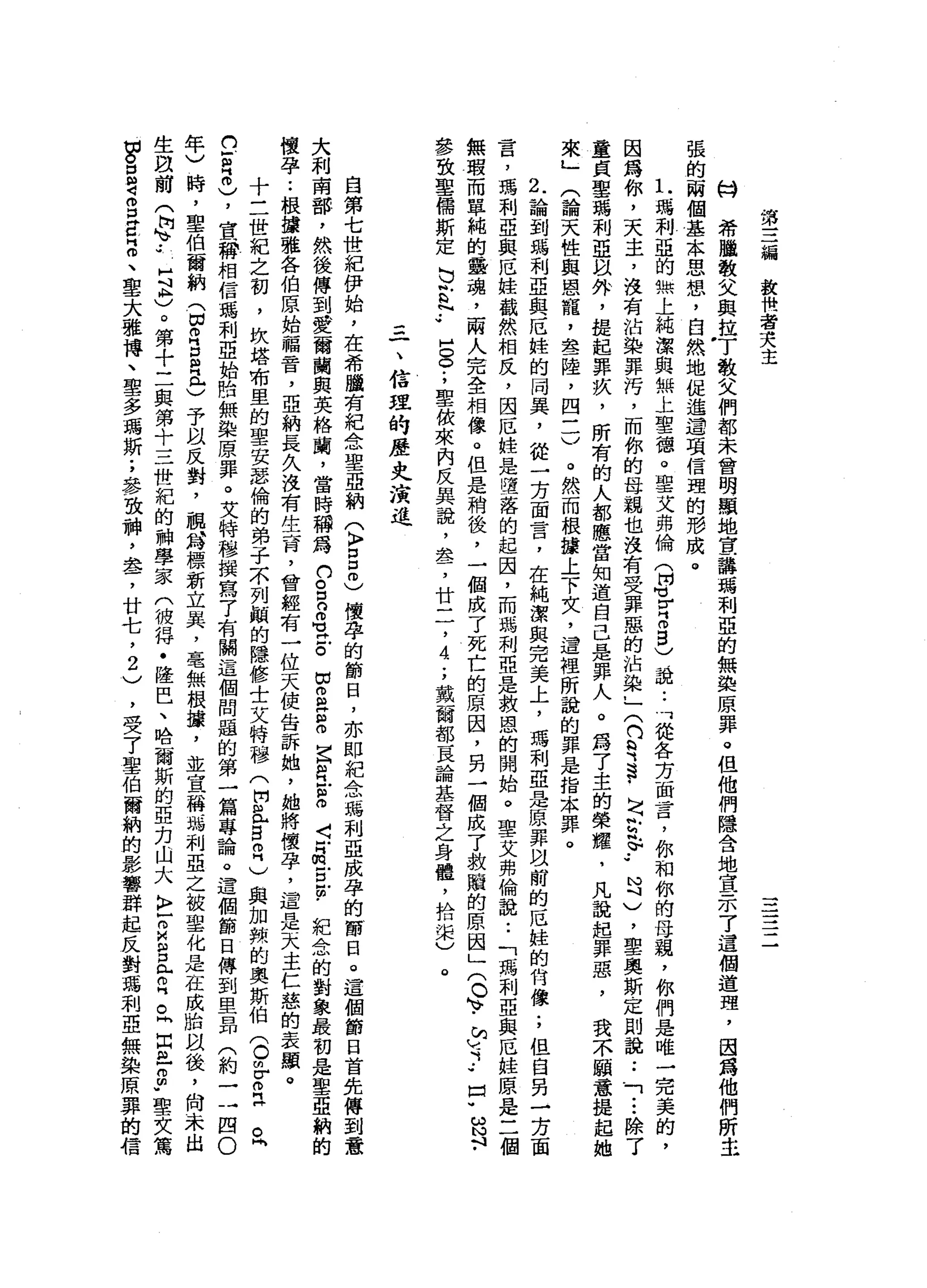 第
三
誦
設
做
者
夫
主
一一
一一•
-
一
心H
希
臘
敬
父
與
挂
了
教
父
們
都
未
曾
明
顯
地
宣
講
瑪
利
亞
的
無
接
原
罪
。
但
他
們
隱
舍
地
宣
示
7
這
個
道
理
，
因
為
他
們
所
主
張
的
兩
個
基
本
思
想
，
自
然
地
便
進
遺
項
信
理
的
形
成
。
L
瑪
利
亞
的
無
上
純
潔
與
無
上
聖
德
。
聖
艾
弗
倫
(
阿
]
u
r
Z
B
)
，
說..
可
從
各
方
面
言
，
你
和
你
的
母
親
，
你
們
是
唯
一
完
美
的
，
因
寫
你
，
天
主
，
沒
有
沾
染
罪
污
，
而
你
的
母
親
也
沒
有
受
罪
惡
的
沾
染
，
x
n
R
S
﹒
H
q
r
$.•
月
)
，
聖
奧
斯
定
則
說
••
「
...
除
了
童
貞
聖
馮
利
亞
以
外
，
提
起
罪
疚
，
所
有
的
人
都
應
當
知
道
自
己
是
罪
人
。
為
了
主
的
榮
耀
，
凡
說
起
罪
惡
，
我
不
顧
意
提
起
她
來
」
(
論
天
性
與
恩
寵
，
晶
晶
一
陸
，
四
一
一
)
。
然
而
根
據
上
下
文
，
這
裡
所
說
的
罪
是
指
本
罪
。
2
.論
到
瑪
利
亞
與
厄
桂
的
同
異
，
從
一
方
面
言
，
在
純
潔
與
完
美
上
，
瑪
利
亞
是
原
罪
以
前
的
厄
蛙
的
何
像
;
但
自
另
一
方
面
言
，
鴻
利
亞
與
厄
桂
截
然
相
反
，
因
厄
娃
是
還
落
的
起
因
，
而
瑪
利
亞
是
救
恩
的
開
始
。
聖
艾
弗
倫
說
:
「
瑪
利
亞
與
厄
蛙
原
是
二
個
無
瑕
而
單
純
的
噩
魂
，
兩
人
完
全
相
像
。
但
是
稍
後
，
一
個
成
了
死
亡
的
原
因
，
另
一
個
成
了
救
贖
的
原
因
」(
O
K
V
﹒
♂
→
.•
口
"
ω也
﹒
參
致
聖
儒
斯
定
白
宮
內
.•
H
O
O
-
'
聖
依
來
內
反
其
說
，
車
品
了
廿
二
，4
.
，
戴
一
詢
部
一
反
論
基
督
之
身
體
，
拾
圳
來
)
。
一
、
信
理
的
歷
丈
演
進
自
第
七
世
紀
伊
始
，
在
希
臘
有
紀
念
聖
亞
納
(
〉
口
口
也
懷
孕
的
節
日
，
亦
即
紀
念
瑪
利
亞
成
孕
的
節
日
。
這
個
節
日
首
先
傳
到
意
大
利
南
部
，
然
後
傳
到
愛
爾
蘭
與
英
格
蘭
，
當
時
稱
為
的
S
R
H
U
H
-
。
由
S
H
E
E
R
-
S
S
晶
古
跡
﹒
紀
念
的
對
象
最
初
是
聖
亞
納
的
懷
孕
.•
根
攘
雅
各
伯
原
始
福
音
，
亞
納
長
久
沒
有
生
育
，
曾
經
有
一
位
天
使
告
訴
她
，
她
將
懷
孕
，
這
是
天
主
仁
慈
的
表
顯
。
十
三
世
紀
之
初
，
坎
塔
布
里
的
聖
安
瑟
倫
的
弟
子
不
列
顛
的
隱
修
士
艾
特
穆
(
開
拉
宮
叩
門
)
與
加
熱
的
奧
斯
伯
(
。
m
r
n早
已
C
R
忌
，
宣
帶
相
信
瑪
利
亞
始
胎
無
染
原
罪
。
艾
特
穆
撰
寫
了
有
關
這
個
問
睡
的
第
一
篇
專
論
。
這
個
節
日
傳
到
里
昂
(
約
一
一
四
0
年
)
時
，
聖
伯
爾
納
(
∞
叩
門
口
R
A
)
予
以
反
對
，
騙
局
標
新
立
臭
，
毫
無
根
攘
，
並
宣
稱
瑪
利
亞
之
被
聖
化
是
在
成
胎
以
後
，
向
未
出
生
間
蘭
(
肉
、.•
H
且
)
。
第
十
二
與
第
十
三
世
紀
的
神
學
家
(
彼
得
﹒
隆
巴
、
哈
爾
斯
的
亞
力
山
大
〉
古
巴
且
叩
門
。
同
白
色
m
m
u聖
文
篤
回
。
口
普g
E
E
、
聖
大
雅
博
、
聖
多
瑪
斯
;
參
致
神
，
盞
，
廿
七
，
2
)
，
受
了
聖
伯
爾
納
的
影
響
群
起
反
對
瑪
利
亞
無
染
原
罪
的
情
 