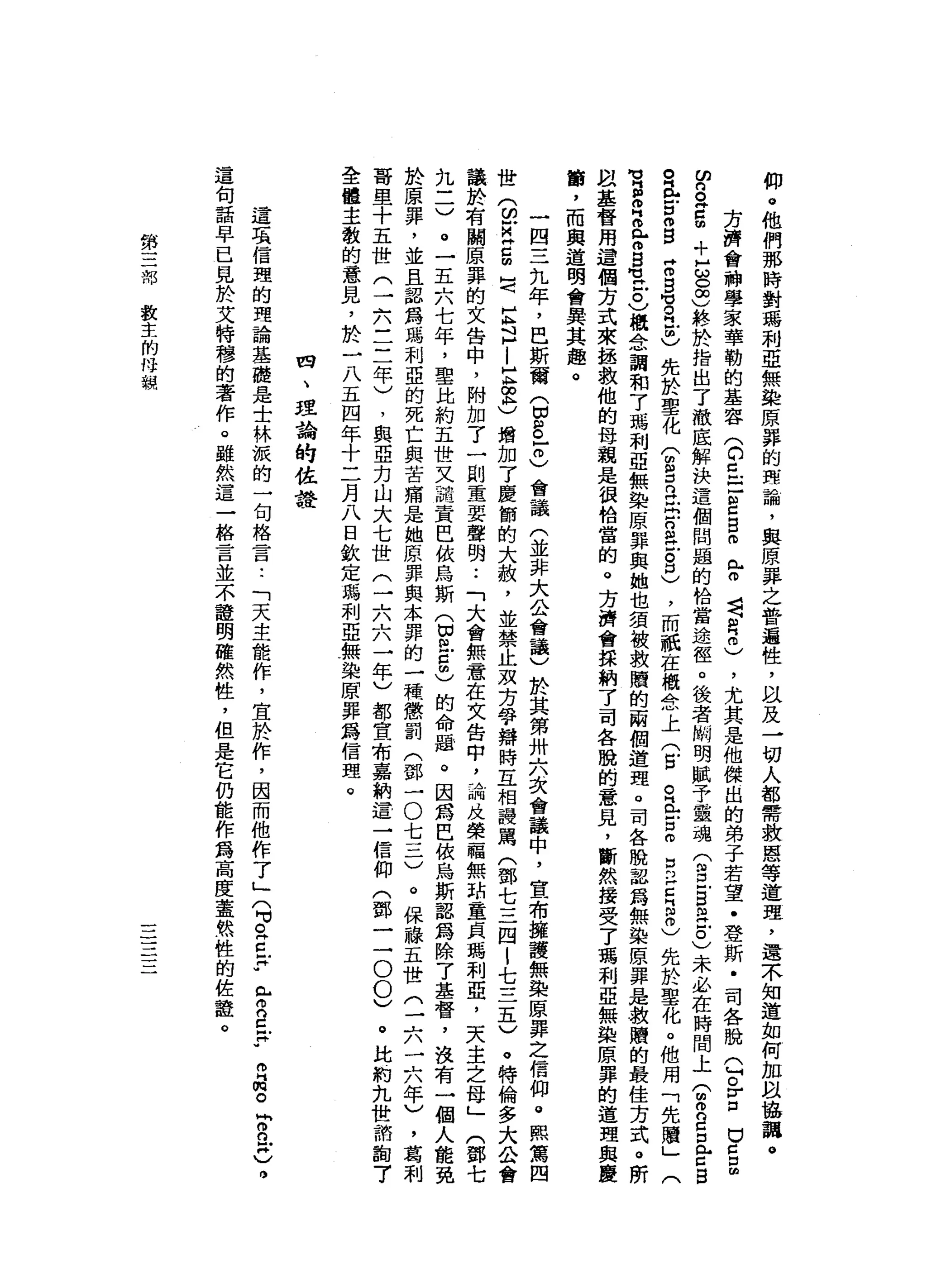 仰
。
他
們
那
時
對
瑪
利
亞
無
染
原
罪
的
理
論
，
與
原
罪
之
普
遍
性
，
以
及
一
切
人
都
需
救
恩
等
道
理
，
還
不
知
道
如
何
加
阿
拉
協
調
。
方
濟
會
引
神
學
家
華
勒
的
基
容
(
C巳
己
E
B
m
r
苟
且
肉
也
)
，
尤
其
是
他
傑
出
的
弟
子
若
望
﹒
登
斯
﹒
司
各
脫
Q
o
r口
U
Z
E
F
a
g
+
E
C
S
終
於
指
出
了
澈
底
解
決
這
個
問
題
的
恰
當
途
徑
。
後
者
關
明
賦
予
靈
魂
(
g
g
m立
0
)未
必
在
時
間
上
T
R
Z
口
門
戶
口
昌
。
正
g
o
g
Z
B
穹
且
也
先
於
聖
化
(
扭
扭
。
旦
出
口
缸
片
戶
。
口
〉
，
而
祇
在
概
念
上
(
戶
口
。
E
Z
m
D
P
E
B
m
)先
於
聖
化
。
他
用
「
先
贖
」
(
M
V
H
S
H
a
m
s
-
M
H
戶
。
)
概
念
詢
和7
瑪
利
亞
無
染
原
罪
與
她
也
須
被
救
贖
的
兩
個
道
理
。
司
各
脫
認
為
無
染
原
罪
是
救
贖
的
最
佳
方
式
。
所
且
基
督
用
這
個
方
式
來
拯
救
他
的
母
親
是
很
恰
當
的
。
方
濟
會
採
納
了
司
各
臨
的
一
意
見
，
斷
然
接
受
了
瑪
利
亞
無
染
原
罪
的
道
理
與
慶
筒
，
而
與
道
明
會
異
其
趣
。
一
四
三
九
年
，
巴
斯
爾
(
因
訕
。
-
冊
)
會
議
(
並
非
大
公
會
議
)
於
其
第
卅
六
次
會
議
中
，
宣
布
擁
護
無
染
原
罪
之
信
仰
。
熙
篤
四
世
(
白
M
Z
S
H〈
巨
且
-
E
∞
恥
)
增
加
了
慶
節
的
大
赦
，
並
禁
止
攻
方
爭
辯
時
五
相
提
罵
(
鄧
七
三
四
|
七
三
五
)
。
特
倫
多
大
公
會
議
於
有
關
原
罪
的
文
告
中
，
附
加
了
一
副
重
要
聲
明..
「
大
會
無
意
在
文
告
中
，
論
及
榮
一
福
無
甜
童
貞
瑪
利
亞
，
天
主
之
母
」
(
鄧
七
九
三
)
。
一
五
六
七
年
，
聖
比
約
五
世
叉
詰
責
巴
依
烏
斯
(
切
開
戶
自
由
)
的
命
題
。
因
為
巴
依
烏
斯
認
為
除
了
基
督
，
沒
有
一
個
人
能
免
於
原
罪
，
並
且
認
為
碼
和
亞
的
死
亡
與
苦
痛
日
起
她
原
罪
與
本
罪
的
一
一
模
懲
罰
(
鄧
一
O
七
一
二
)
。
保
祿
五
世
(
一
六
二
八
八
年
)
，
葛
利
薔
里
十
五
世
三
六
三
三
年
)
，
與
亞
力
山
大
七
世
(
一
六
六
一
年
)
都
宣
布
嘉
納
這
一
信
仰
(
鄧
一
一
0
0
)
。
此
約
九
世
諦
誼
7
全
體
主
教
的
意
見
，
於
一
八
五
四
年
十
二
月
八
日
欽
定
瑪
利
亞
無
染
原
罪
為
信
頭
。
四
、
理
論
的
佐
詮
這
項
信
理
的
理
論
基
礎
是
士
林
派
的
一
句
格
是
一
口
:
「
天
主
能
作
，
宜
於
作
，
因
而
他
作
了
」
(
可
。
Z
F
r
g
p
R
m
苟
同
m
n
w
)
。
這
旬
話
早
已
見
於
艾
特
穆
的
著
作
。
雖
然
這
一
格
言
並
不
證
明
確
然
性
，
但
是
它
仍
能
作
為
高
度
蓋
然
性
的
佐
鐘
。
第
三
部
教
主
的
母
親
一一
一
一
一一
 
