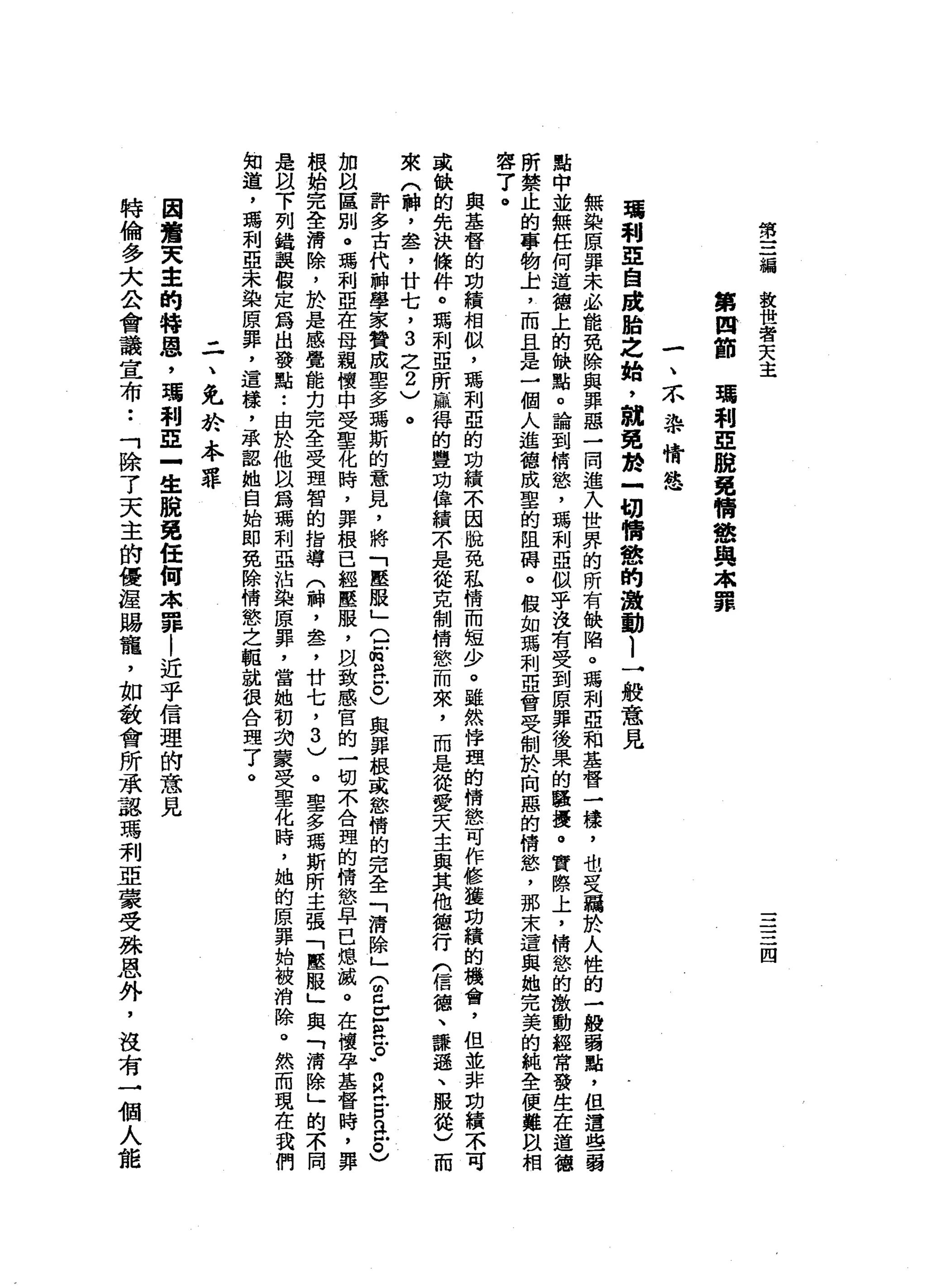 第
三
舖
教
世
者
天
主
三
三
四
第
四
節
瓏
利
亞
脫
免
情
慾
與
眾
罪
一
、
不
事
情
態
環
剎
車
自
踐
胎
之
始
，
說
免
於
一
切
情
戀
的
激
動l
→
般
意
見
無
恥
荒
原
罪
未
必
能
免
除
與
罪
惡
一
間
進
入
世
界
的
所
有
缺
陷
。
瑪
利
亞
和
基
督
一
樣
，
也
旻
羈
於
人
性
的
一
一
股
弱
點
，
但
遺
點
中
並
無
任
何
道
德
上
的
缺
點
。
論
到
情
慾
'
瑪
利
亞
似
乎
沒
有
受
到
原
罪
後
果
的
騷
擾
。
實
際
上
，
情
慾
的
激
動
經
常
發
生
在
道
德
所
禁
止
的
事
物
上
，
而
且
是
一
個
人
進
體
成
里
的
阻
聘
。
假
如
瑪
利
亞
會
受
制
於
向
囂
的
情
慾
'
那
宋
遺
與
她
完
美
的
純
全
便
難
臥
相
容
了
。與
基
督
的
功
績
相
似
，
瑪
利
亞
的
功
績
不
囡
蛻
免
私
情
而
短
少
。
雖
然
悸
理
的
情
態
可
作
修
獲
功
績
的
機
會
，
但
並
非
功
績
不
可
或
缺
的
先
決
條
件
。
瑪
利
亞
所
贏
得
的
豐
功
偉
績
不
是
從
克
制
情
慾
而
來
，
而
是
從
愛
天
主
與
其
他
種
行
們
信
德
、
謙
遜
、
服
從
)
而
來
(
神
，
盞
，
廿
七
，
3
之
2
)
。
許
多
古
代
神
學
家
贊
成
聖
多
瑪
斯
的
意
見
，
將
「
壓
服
」
位
紅
色
。
)
與
罪
根
或
慾
惰
的
完
全
「
清
除
」
(
2
Z
R戶
。"
Z
H
E
a。
)
加
自
區
別
。
瑪
利
亞
在
母
親
懷
中
受
聖
化
時
，
罪
根
已
經
壓
服
，
故
致
感
官
的
一
切
不
合
理
的
情
慾
早
已
熄
滅
。
在
懷
孕
基
督
時
，
罪
棋
始
完
全
清
除
，
於
是
感
覺
能
克
完
全
受
理
智
的
指
導
(
神
，
套
，
廿
七
，
3
)
。
里
多
瑪
斯
所
主
張
「
壓
服
」
與
「
清
除
」
的
不
間
是
阿
以
下
列
錯
誤
假
定
為
出
發
點••
由
於
他
以
為
瑪
刺
亞
沾
染
原
罪
，
當
她
初
掏
蒙
受
聖
化
時
，
她
的
原
罪
始
被
消
除
。
然
而
現
在
我
們
知
道
，
瑪
利
亞
未
染
原
罪
，
這
樣
，
一
承
韶
她
自
始
即
免
除
情
慾
之
驅
就
很
合
理
了
。
二
、
兔
於
本
罪
因
鷺
夫
車
的
特
恩
，
瑪
利
E
-
生
脫
免
任
何
本
罪
|
近
乎
信
理
的
意
見
特
倫
多
大
公
會
議
宣
布
••
「
除
了
天
主
的
優
握
賜
寵
，
如
教
會
所
承
認
瑪
利
亞
蒙
受
殊
恩
外
，
沒
有
一
個
人
能
 