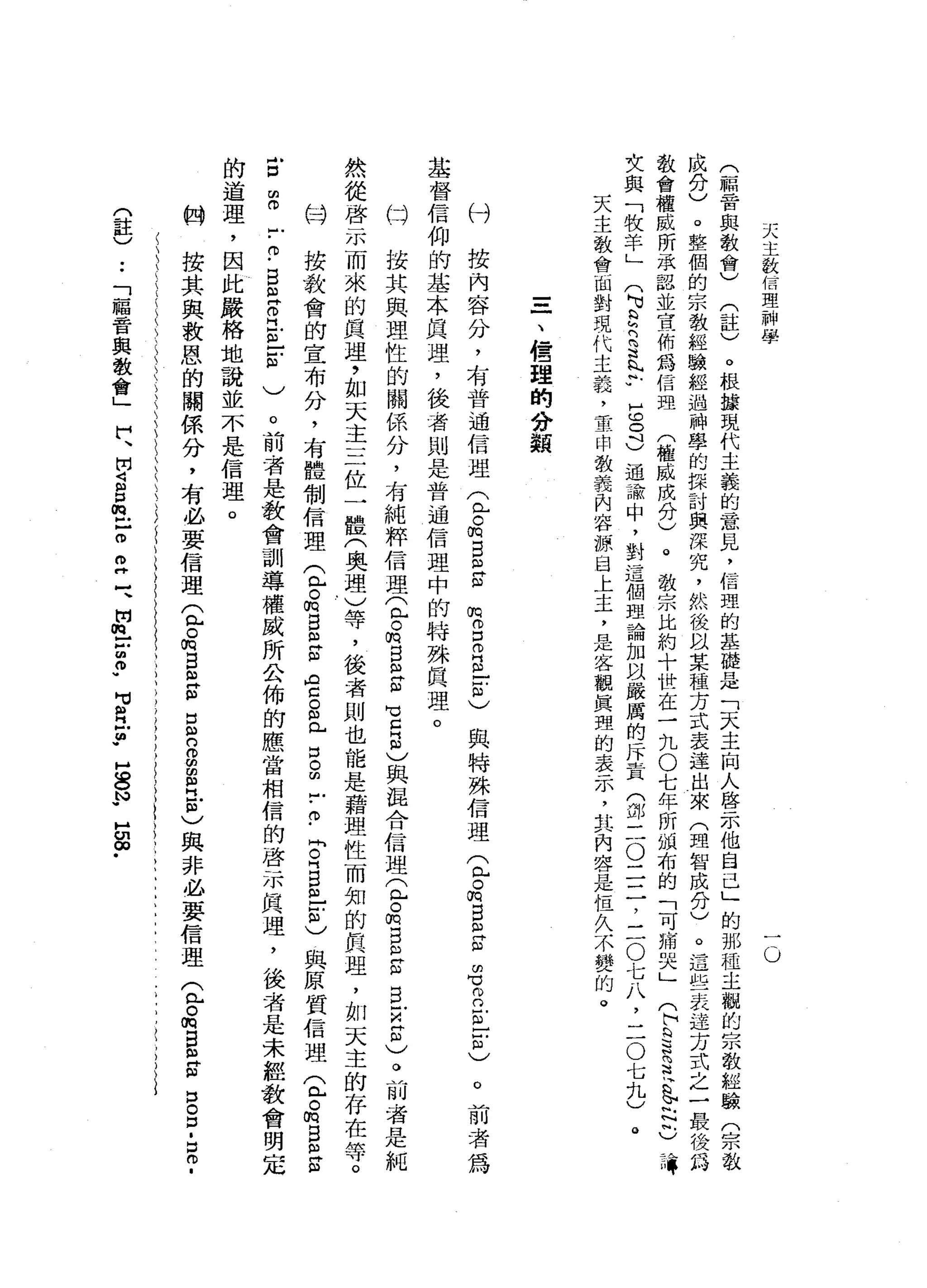 天
主
致
信
理
神
學
Q
(
一
騙
管
與
教
會
)
(
註
)
。
根
按
現
代
主
義
的
意
見
，
信
理
的
基
礎
是
「
天
主
向
人
啟
示
他
自
己
」
的
那
種
主
觀
的
宗
教
經
驗
(
宗
教
成
分
)
。
整
個
的
宗
教
經
驗
經
過
神
學
的
課
討
與
深
究
，
然
後
以
某
種
方
式
表
達
出
來
(
理
智
成
分
)
。
這
些
表
達
方
式
之
一
最
後
為
教
會
權
威
所
承
認
並
宣
佈
為
信
距
(
權
威
成
分
)
。
教
宗
比
約
十
世
在
一
九O
七
年
所
韻
布
的
「
可
痛
哭
」
(
h
S
R花
色
已
已
有
女
與
「
牧
羊
」
(
可
Q
R
S
b
u
H
c
o
d通
論
中
，
對
這
個
理
論
加
以
嚴
厲
的
斥
責
(
卸
三O
二
二
，
三
O
七
八
，
二
O
七
九
)
天
主
教
會
面
對
現
代
主
義
，
重
申
教
義
內
容
源
自
上
主
，
是
客
觀
真
理
的
表
示
，
其
內
容
是
但
久
不
變
的
。
。
一
、
~
管
理
的
分
類
付
按
內
容
分
，
布
普
通
信
理
(
已
。
m
E
R
m
基
督
信
仰
的
基
本
真
理
，
後
者
則
是
普
通
信
理
中
的
特
殊
真
理
。
的
按
其
與
理
性
的
關
係
分
，
有
純
粹
信
理
(
已
。m
s
m
g
℃
自
己
與
混
合
信
理
(
兮
的
自
己
ω
旦
旦
印
)
。
前
者
是
純
然
從
啟
示
而
來
的
真
理
，
如
天
主
三
位
一
體
(
奧
理
)
等
，
後
者
則
也
能
是
藉
理
性
而
知
的
真
理
，
如
天
主
的
存
在
等
。
的
按
教
會
的
宣
布
分
，
有
體
制
信
理
♀
o
m
B
E
m
門
自
己
。
"
門
戶
口
串
戶
-
0
.
問
。
門E
m
-
-
己
與
原
質
信
理
(
已
。
m
B
m
S
E
S
-
-
巾
-
B
且
R
E
-
-
m
)。
前
者
是
教
會
訓
導
權
威
所
公
佈
的
應
當
相
信
的
啟
示
真
理
，
後
者
是
未
經
教
會
明
定
的
道
理
，
因
此
嚴
格
地
說
並
不
是
信
理
。
按
其
與
救
恩
的
關
係
分
，
有
必
要
信
理
(
L
o
m
E
E
m
H
E
n
s
s
且
自
)
與
非
必
要
信
理
(
包
。
m
E
m
S
D
B
.
E
-
m
m 口
而
門
m
E
ω
)與
特
殊
信
理
(
包
。
悅
目ω
S
m
℃
m
o
s
-
-
ω
)
。
前
者
為
的
(
註
)
••
「
幅
音
與
教
會
」
們
、
開
S
P
m
己
o
m
二
、
開
m
t
z
m
w
可
E
P
H
S
N
W
H
S
﹒
 
