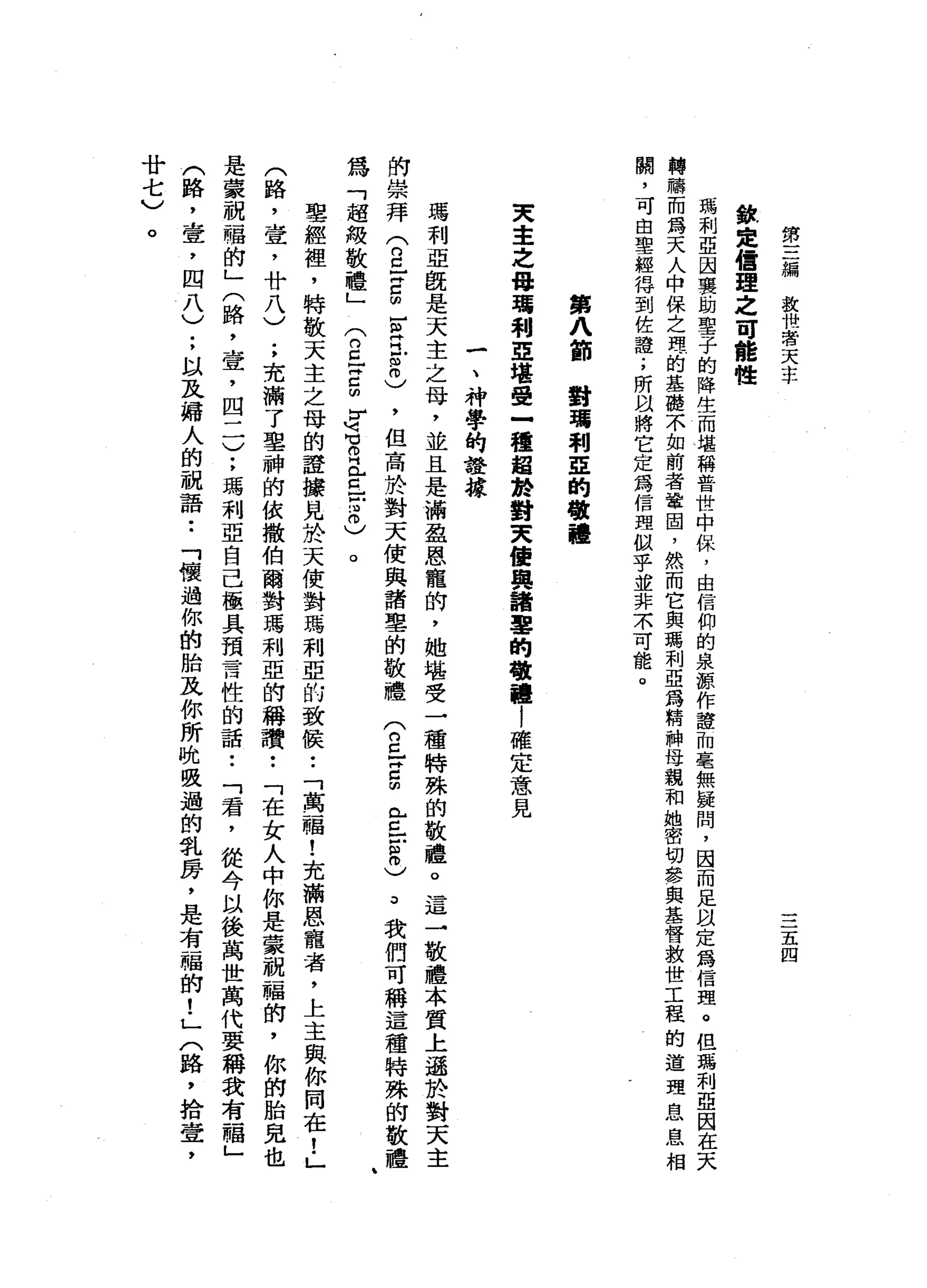 第
三
編
救
快
看
天
主
﹒
欽
定
信
理
之
可
能
性
三
五
四
瑪
利
亞
因
襲
助
聖
子
的
降
生
而
堪
稱
普
世
中
保
，
由
信
仰
的
泉
源
作
證
加
毫
無
援
間
，
因
而
足
以
定
為
信
理
。
但
瑪
利
亞
困
在
天
轉
轉
而
為
天
人
申
保
之
理
的
基
礎
不
如
前
者
鞏
固
，
然
而
它
與
瑪
利
亞
為
精
神
母
親
和
她
密
切
參
與
基
督
救
世
工
程
的
道
理
息
息
相
關
，
可
由
聖
經
得
到
佐
證
;
所
以
將
它
定
為
信
理
似
乎
並
非
末
可
能
。
第
八
節
對
瓏
利
E
的
敬
禮
天
主
之
母
噶
利
亞
堪
憂
一
種
超
於
對
夫
續
與
諸
辜
的
敬
禮
|
確
定
意
見
一
、
神
學
的
證
據
瑪
利
亞
飯
是
天
主
之
母
，
並
且
是
滿
盈
恩
寵
的
，
她
堪
受
一
種
特
殊
的
敬
禮
。
這
→
敬
禮
本
質
上
遜
於
對
天
主
的
崇
拜
兮
丘
吉
∞
-
m
E
8
)，
但
高
於
對
天
使
與
諸
辜
的
敬
禮
(
2
}
Z
m
E
E
m
o
)
3
我
的
可
稱
這
種
特
殊
的
敬
禮
為
「
起
被
敬
禮
」
兮
丘
吉
明
}
同
苟
且
已
已
戶
2
)
。
聖
經
裡
，
特
敬
天
主
之
母
的
證
接
見
於
天
使
對
瑪
利
亞
的
致
候
•.
「
萬
一
幅
!
充
滿
恩
寵
者
，
上
主
與
你
同
在
!
」
(
路
，
壺
，
廿
八
)
;
充
滿
了
車
神
的
依
撒
伯
爾
對
瑪
利
亞
的
稱
讚
••
「
在
女
人
中
你
是
蒙
祝
福
的
，
你
的
胎
兒
也
是
蒙
祝
福
的
」
(
路
，
壺
，
四
二
)
;
瑪
利
亞
自
己
極
具
預
言
性
的
話
••
「
君
，
從
今
以
後
萬
世
萬
代
要
稱
我
有
一
幅
」
(
路
，
壹
'
四
八
)
;
以
及
婦
人
的
祝
語
••
「
懷
過
你
的
胎
及
你
所
晚
吸
過
的
乳
房
，
是
有
一
唱
的
!
」
〈
路
，
拾
壺
，
廿
七
)
。
 