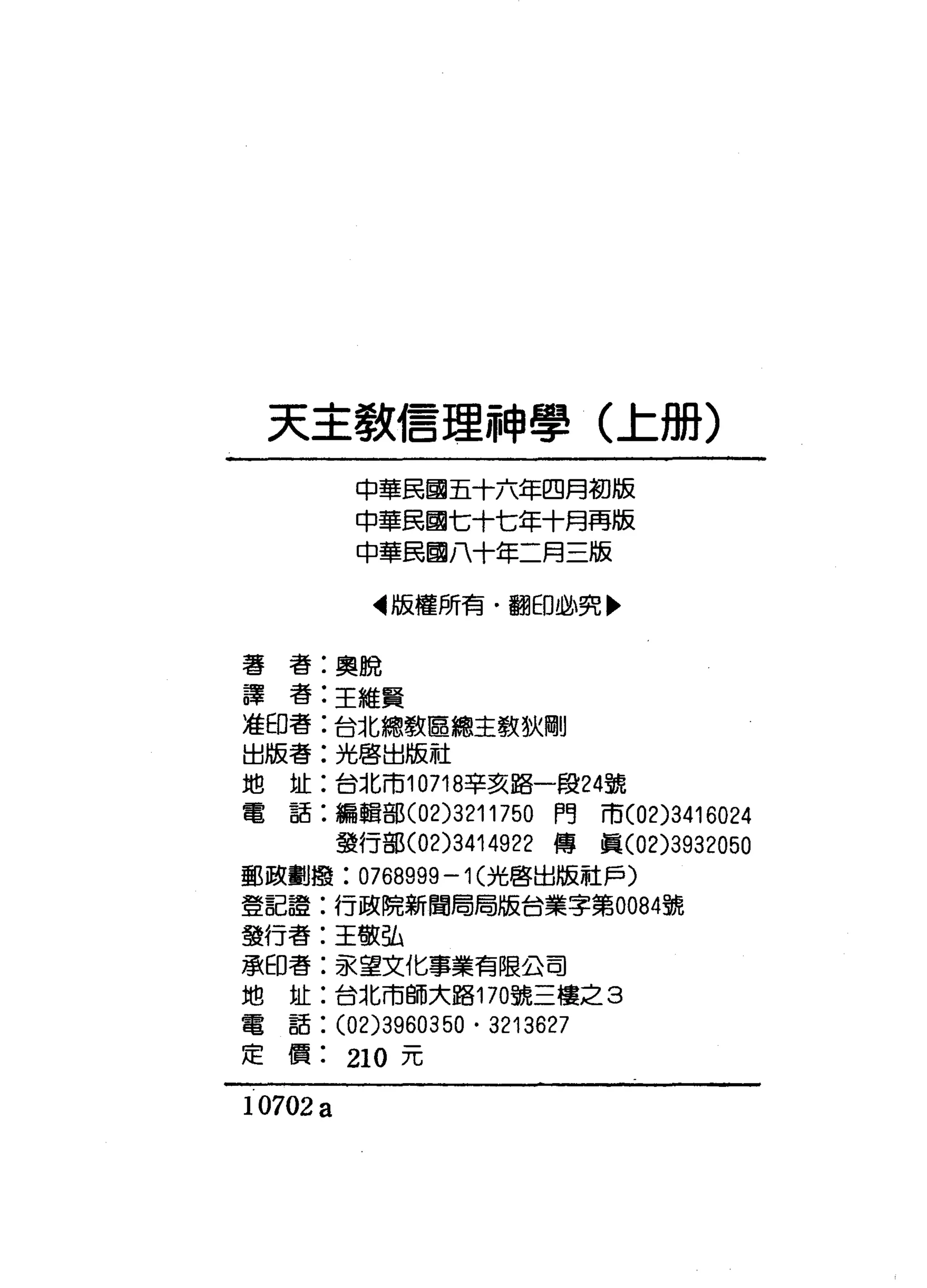 天主教信理神學(上冊)
中華民國五十六年四月初版
中華民國七十七年十月再版
中華民國八十年二月三版
‘版權所有﹒翻印必究盼
著書:奧脫
譯者:主維賢
准印書:台北總教區總主教狄剛
出版者:光啟出版社
地址:台北市10718辛亥路一段24號
電話:編輯部 (02)3211750 門市(02)3416024
發行部(02)3414922 傳真 (02)3932050
郵政劃撮: 0768999 -1 (光啟出版社戶〉
登記證:行政院新聞局局版台業字第0084號
發行者:王敬弘
承印書:家望文化事業有限公司
地址:台北市師大路170號三樓之 3
電話: (02)3960350 . 3213627
定價 210 元
10702 a
 