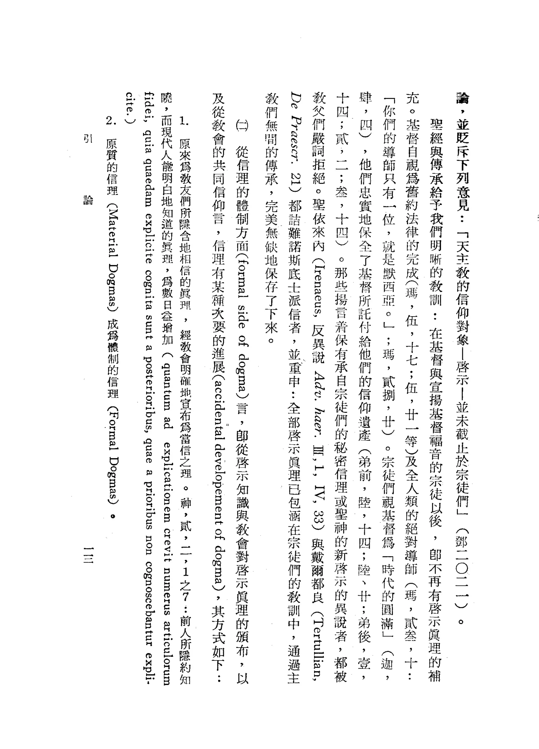 誨
，
並
貶
斥
下
列
意
見
••
「
天
主
教
的
信
仰
對
象
|
啟
示
|
並
未
截
正
於
宗
徒
們
」(
鄧
二
O
二
一
)
。
聖
經
與
傳
承
給
予
我
們
明
晰
的
教
訓
•.
在
基
督
與
宣
揚
基
督
福
音
的
宗
徒
以
後
，
即
不
再
有
啟
示
真
理
的
補
充
。
主
替
自
視
為
舊
約
法
律
的
完
成
(
瑪
'
伍
，
十
七
;
伍
，
廿
一
等
)
及
全
人
類
的
絕
對
導
師
(
瑪
'
貳
去
了
十
•.
「
你
們
的
導
師
只
有
一
位
，
就
是
默
西
亞
。
」
;
瑪
'
貳
捌
'
廿
)
。
宗
徒
們
視
其
督
為
「
時
代
的
圓
滿
」
(
迦
'
肆
，
四
)
，
他
們
忠
實
地
保
全
了
基
督
所
託
付
給
他
們
的
信
仰
遺
產
(
弟
前
，
睦
，
十
四
;
陸
、
廿
;
弟
後
，
壹
'
十
四
;
貳
，
一
一
;
翠
，
十
四
)
。
那
些
揚
言
若
保
有
承
自
宗
徒
們
的
秘
密
信
理
或
單
神
的
新
一
些
水
的
異
讀
者
，
教
欠
們
嚴
詞
拒
絕
。
聖
依
來
內
心B
E
m
己
的
w
反
異
議
K
H
n
肉
也-
E
S
-
-
國
v
H
W
H〈
w
ω
ω
)與
戴
爾
都
良
(
吋
R
E
E
m
p
b
的
可
E
E
R
-
N
H
)都
一
話
難
諾
斯
底
士
派
信
心
者
，
並
重
申•.
全
部
啟
示
真
理
已
包
洒
在
宗
徒
們
的
教
訓
中
，
通
過
主
教
們
無
間
的
傳
承
，
完
美
無
缺
地
保
存
了
下
來
。
口
從
信
理
的
體
制
方
面
(
間
。
用
自
且
也
已
。
。
同
已
。
m
B
m
〉
昔
日
，
師
從
啟
示
知
識
與
教
會
對
啟
示
真
理
的
頒
布
，
以
及
從
教
會
的
共
同
信
仰
言
，
信
盟
有
某
種
次
耍
的
進
展
(
2
立
已
g
s
z
o
語
言
有
B
B
Z
『
已
。m
g
m
)，
其
方
式
如
下
.•
L
原
來
為
教
友
們
所
隱
含
她
相
信
的
真
劑
，
經
教
會
明
雖
蝸
宣
布
為
當
信
之
理
。
一
神
，
貳
，
二
，
1
4之
7
..
前
人
所
隱
約
如
蹺
，
而
現
代
人
能
明
白
地
知
道
的
真
理
，
為
數
日
益
增
加
(
空
呂
Z
B
且
m
M
們
可
口2
泣
。
口
m
g
n
H
2
古
自
己
B
m
H
E
自
己
2
日O
E
冒
出
門r
r
A
丘
血
肉
盲
目
叩
門
E
B
m
M
h
M
V
戶
戶
口-
z
g
m
E
E
E
E
自
M
V 。
早
已
戶
。
江-
v
c
m
w
R
H
C
E
固
有
-
Z
F
g
口
。
口
口
。
∞
口
。
m
n
m
E旦
旦
m
U
G
-
-
­
丘
吉
﹒
)
9H
原
質
的
信
理
(
E
E
R
E
-已
。
悅
目
扭
曲
)
成
為
體
制
的
信
盟
(
吋
R
B
巴
巴
。
m
E
a
u
-
主A
函i叮
 