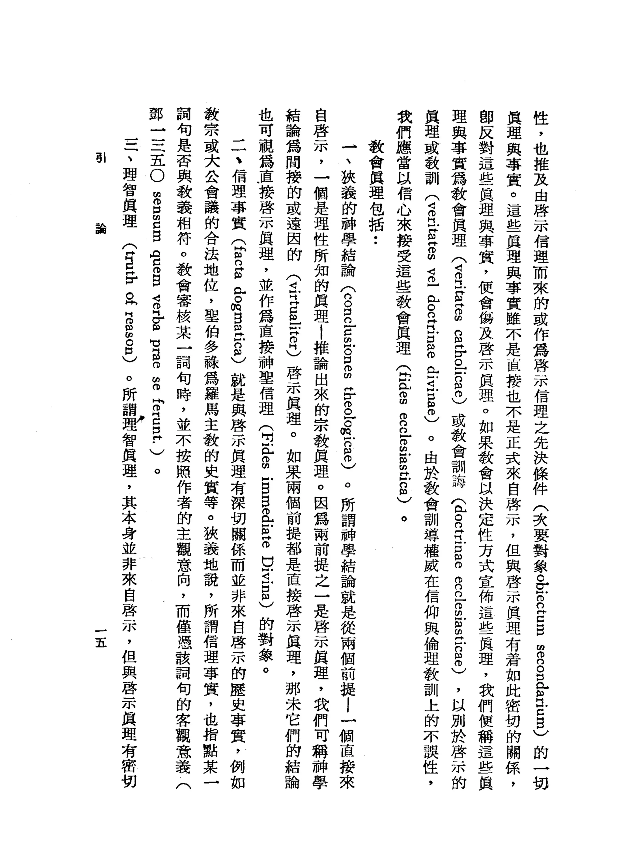 性
，
也
推
及
由
啟
示
信
理
而
來
的
或
作
為
啟
示
信
理
之
先
決
條
件
(
次
要
對
象
。
z
o
n
E
B
m
o
n
g
e
H
E
B
)
的
一
切
真
理
與
事
實
。
這
些
真
理
與
事
實
雖
不
是
直
接
也
不
是
正
式
來
自
啟
示
，
但
與
啟
示
真
理
有
蒼
如
此
密
切
的
關
係
，
即
反
對
這
些
真
理
與
事
實
，
便
會
傷
及
啟
示
真
理
。
如
果
教
會
以
決
定
性
方
式
宣
佈
這
些
真
理
，
我
們
便
稱
這
些
一
真
理
與
事
實
為
教
會
真
理
(
4旦
E
Z
m
S
F
。
-
-
8
0
)
或
教
會
訓
誨
(
包R
R
E
m
o
自
己
g
g
旦
g
o
)
，
以
別
於
啟
示
的
真
理
或
教
訓
(
4
O
H
E
Z
m
s
7
H
S
E
S
叩
門
口
旦
旦
0
)
。
由
於
教
會
訓
導
權
威
在
信
仰
與
倫
理
教
訓
上
的
不
誤
性
，
我
們
應
當
以
信
心
來
接
受
這
些
教
會
真
理Q
E
o
m自
己
g
前
在
8
)
。
教
會
真
理
包
括
••
-
、
狹
義
的
神
學
結
論
(
的
。
自
古
巴
g
g
F
g
z
m
-
2
6
。
所
謂
神
學
結
論
就
是
從
兩
個
前
提l
一
個
直
接
來
自
啟
示
，
一
個
是
理
性
所
知
的
真
理
1
推
論
出
來
的
宗
教
真
理
。
因
為
兩
前
提
之
一
是
啟
示
真
理
，
我
們
可
稱
神
學
結
論
為
間
接
的
或
遠
因
的
(
4
-
H
E
m
-
-
Z
H
)
啟
示
真
理
。
如
果
兩
個
前
提
都
是
直
接
啟
示
真
理
，
那
未
它
們
的
結
論
也
可
視
為
直
接
啟
示
真
理
，
並
作
為
直
接
神
聖
信
理
(
白
色
。
m
-
s
s
a
z
z
g
i
5
)的
對
象
。
二
、
信
理
事
實
Q
m
n
g兮
的
B
m
H
戶g
〉
就
是
與
啟
示
真
理
有
深
切
關
係
而
並
非
來
自
啟
示
的
歷
史
事
實
，
例
如
教
宗
或
大
公
會
議
的
合
法
地
位
，
聖
伯
多
融
為
羅
馬
主
教
的
史
實
等
。
狹
義
地
說
，
所
謂
信
理
事
實
，
也
指
點
某
一
詞
句
是
否
與
教
義
相
符
。
教
會
審
按
某
一
詞
句
時
，
並
不
按
照
作
者
的
主
觀
意
向
，
而
僅
憑
該
詞
旬
的
客
觀
意
義
(
鄧
一
三
五
O
m
m
口
m
E
B
D
E
B
S
H
E
-
u
g
o
m
o
P
E
E
-
)
。
。
所
謂w
a智
真
理
，
其
本
身
並
非
來
自
啟
示
，
但
與
啟
示
真
理
有
密
切
三
、
理
智
真
理
(
H
E岳
。
h
H
O
S
8
)
哥l
論
五
 