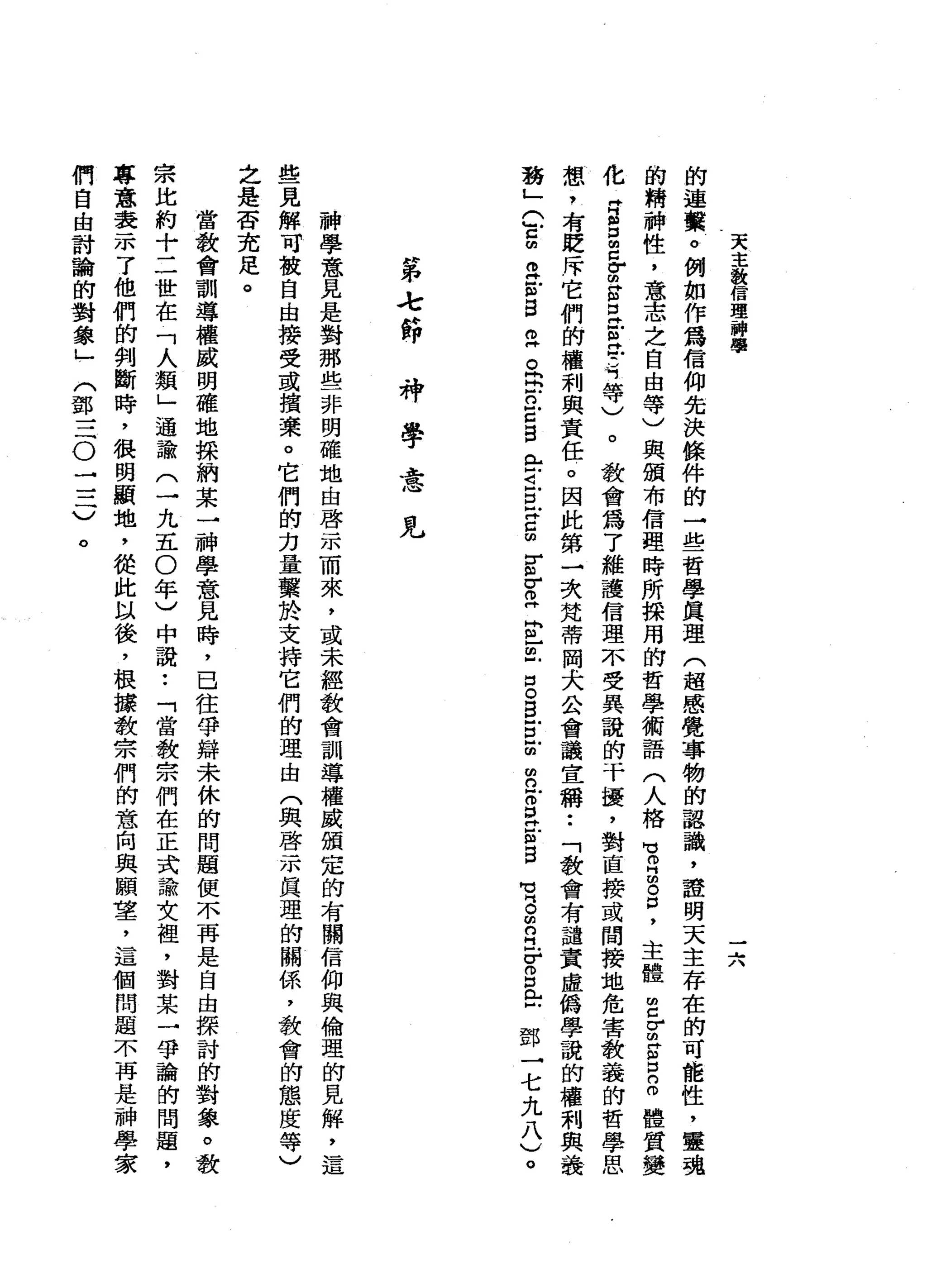 天
主
發
信
理
神
聞
學
的
連
黨
。
例
如
作
為
信
仰
先
決
條
件
的
一
些
哲
學
真
理
(
超
感
覺
事
物
的
認
識
，
證
明
天
主
存
在
的
可
能
性
，
靈
魂
的
精
神
性
，
意
志
之
自
由
等
)
與
頒
布
信
理
時
所
採
用
的
哲
學
術
語
(
人
格
問
芯
片
間
。
口
，
主
體
2
Z
E
口
2
體
質
變
化
再
自
口
呂Z
S
E
E
民
主
等
)
。
教
會
為
了
維
護
信
理
不
受
異
蠶
的
干
擾
，
對
直
接
或
間
接
地
危
害
教
義
的
哲
學
思
想
，
有
貶
斥
它
們
的
權
利
與
責
任
。
因
此
第
一
次
梵
蒂
岡
犬
公
會
議
宣
稱
••
「
教
會
有
譴
責
虛
偽
學
諱
的
權
刺
與
義
務
」
(
官
由
主
m
s
z
。
呂
立
眉
目
門r
i
E
H
C
m
E
F
E
E
-巳
口
。
白
宮
前
m
n
E
E
E
B
賞
。
m
O
H
F
S
E
鄧
一
七
九
八
v
。
一......
J、
時
弟
之
節
-
神
學
意
見
神
學
意
見
是
對
那
些
非
明
確
地
由
啟
示
而
來
，
或
未
經
教
會
訓
導
權
威
頒
定
的
有
關
信
仰
與
倫
理
的
見
解
，
這
些
見
解
可
被
自
由
接
受
或
損
素
。
它
們
的
力
量
繫
於
支
持
它
們
的
理
由
(
與
啟
示
真
理
的
關
係
，
教
會
的
態
度
等
)
之
是
否
充
足
。
當
教
會
訓
導
權
威
明
確
地
採
納
某
→
神
學
意
見
時
，
已
往
爭
辯
未
休
的
問
題
便
不
再
是
自
由
探
討
的
對
象
。
教
宗
比
約
十
二
世
在
「
人
額
」
通
諭
(
一
九
五0
年
)
中
說
:
「
當
教
宗
們
在
正
式
論
文
裡
，
對
某
一
爭
論
的
問
題
，
專
意
表
示
了
他
們
的
判
斷
時
，
很
明
顯
地
，
從
此
以
後
，
根
捧
教
宗
們
的
意
向
與
願
望
，
這
個
問
題
不
再
是
神
學
家
們
自
由
討
論
的
對
象
」
(
鄧
三
。
一
三
)
。
 