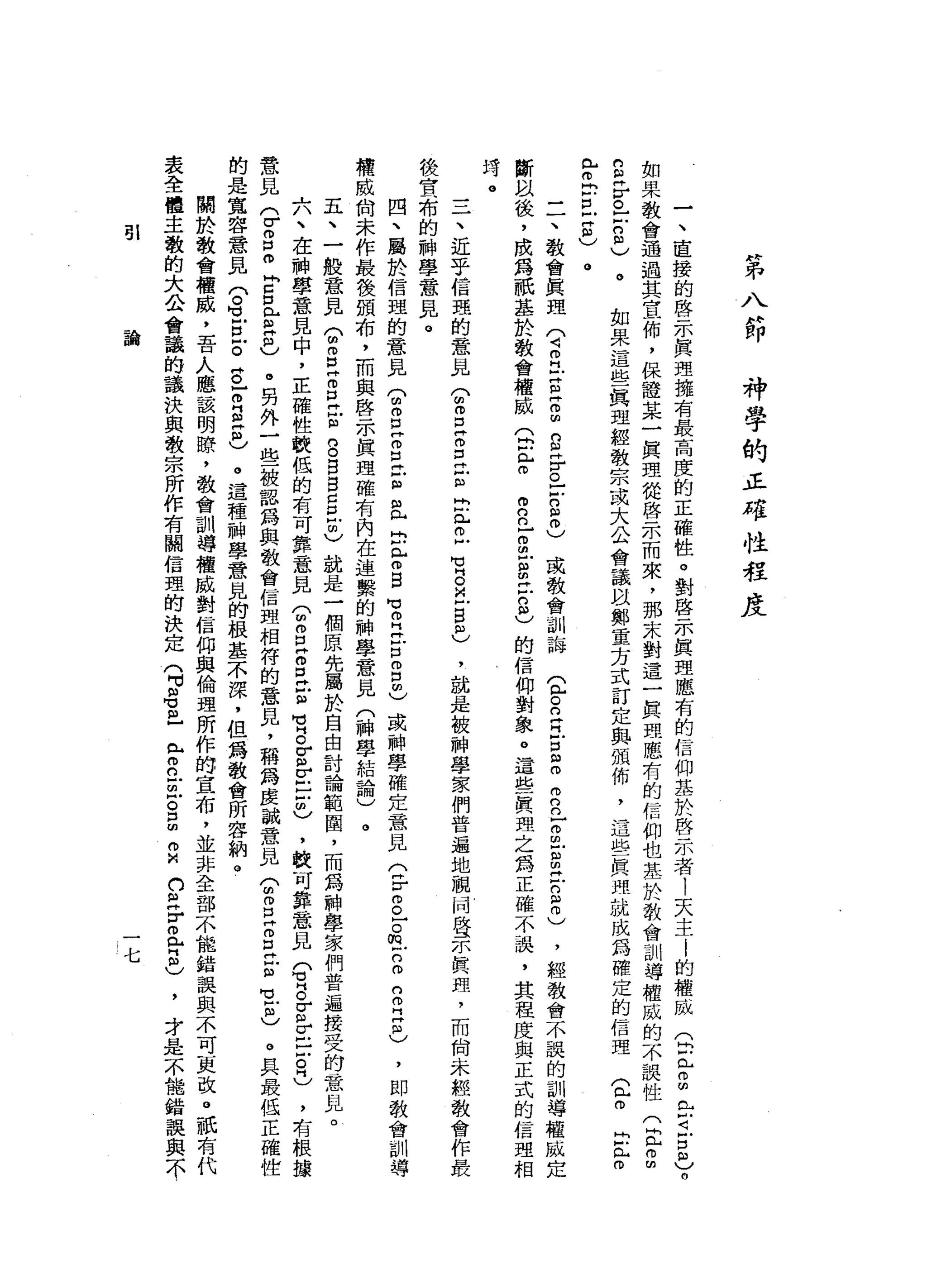 第
八
節
神
學
的
正
確
性
程
度
一
、
直
接
的
啟
示
真
理
據
有
最
高
度
的
正
確
性
。
對
啟
示
真
理
應
有
的
信
仰
基
於
啟
示
者
!
天
主
|
的
權
威
(
2已
2
也
可
-
2
)。
如
果
教
會
通
過
其
宜
佈
，
保
證
某
一
真
理
從
啟
示
而
來
，
那
未
對
這
一
真
理
應
有
的
信
仰
也
基
於
教
會
訓
導
權
威
的
不
誤
性
(
E
2
2
乎
已
-
2
)
。
如
果
這
些
真
理
經
教
宗
或
大
公
會
議
以
鄭
重
方
式
訂
定
與
頒
佈
'
這
些
真
理
就
成
為
確
定
的
信
理g
m
r
r
已
而
計
口
凹
丹
阻
)
。
一
一
、
教
會
真
理
(
4叩
門
戶S
H
m
曲
的
E
r
o
-
-
g
m
)
或
教
會
訓
誨
宜
。
白
白
宮
臼m
m
n
n
z
m
-
B
H
戶
口
阻
叩
)
，
經
教
會
不
誤
的
訓
導
權
威
定
斷
臥
後
，
成
為
祇
基
於
教
會
權
威
(
間
已
白
自
己
g
E
叩
門
戶
口
志
的
信
仰
對
象
。
這
些
真
理
之
為
正
確
不
誤
，
其
程
度
與
正
式
的
信
理
相
玲
。
一
一
一
、
近
乎
信
盟
的
意
見?
g
z
z
z
b
已
丘
M
M
H
O
旦
旦
回
)
後
宮
、
布
的
神
學
意
見
。
四
、
屬
於
信
盟
的
意
見
T
S
E
E
-
阻
且
自
身
自
曰
:
2
戶
口3
個
)
或
神
學
確
定
意
見
(
F
g
F
m戶
口m
n
叩
門
Z
)
權
威
俏
未
作
最
後
頒
布
，
而
與
啟
示
真
理
確
有
內
在
連
繫
的
神
學
意
見
(
神
學
結
論
)
。
五
、
-
h故
意
見
T
S
E
口
H
E
g
g
g
g
戶
也
就
是
一
個
原
先
屬
於
自
由
討
論
範
間
，
而
為
神
學
家
們
普
遍
接
受
的
意
見
。
六
、
在
神
學
意
見
中
，
正
確
性
較
低
的
有
可
靠
意
見
(
2
E
O
E
E
H
M
B
E
E
-
戶
的
)
，
較
可
靠
意
見E
S
E
r
-
-
古
巴
，
有
根
接
意
見
(
r
g
m
E口
已
注
目
)
。
另
外
一
些
被
認
為
與
教
會
信
盟
相
符
的
意
見
，
稱
為
虔
誠
意
見
T
Z
Z
E
E
1
6
。
具
最
低
正
確
腔
的
是
寬
容
意
見
門
。H
V
E戶
。
阱
。Z
E
S
)
。
這
種
神
學
意
見
的
根
基
不
深
，
但
為
教
會
所
容
納
。
關
於
教
會
權
威
，
吾
人
應
該
明
瞭
'
教
會
訓
導
權
威
對
信
仰
與
倫
理
所
作
的
宣
布
，
並
非
全
部
不
能
錯
誤
與
不
可
更
改
。
祇
有
代
表
全
體
主
教
的
大
公
會
議
的
議
決
與
教
宗
所
作
有
闢
信
理
的
決
定
(
可
阻
苟
且
已
m
n
u
z
g
m
M
口
E
r
旦
旦
)
才
是
不
能
錯
誤
與
不
，
就
是
被
神
學
家
們
普
遍
地
騙
局
壁
一
小
真
理
，
而
向
未
經
教
會
作
最
，
即
教
會
訓
導
51
論
七
 