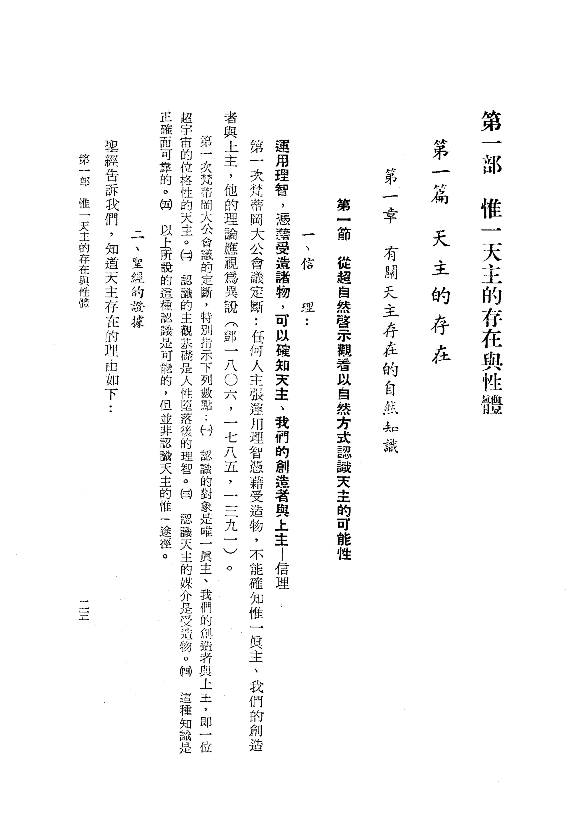 第
一
部
惟
一
天
主
的
有
在
與
性
體
持
弟
一
ρ為
天
主
的
存
在
H弟
-
A平
有
闊
天
主
存
在
的
自
然
非
識
第
一
節
從
握
自
然
啟
示
觀
看
以
自
然
方
說
認
誠
天
主
的
可
能
性
一
、
信
理
•.
運
用
理
智
，
憑
譯
受
禮
諸
物
，
可
以
權
知
天
主
、
我
們
的
創
造
者
與
上
主
!
信
理
第
一
次
梵
蒂
岡
大
公
會
議
定
斷
..
任
何
人
主
張
連
用
理
智
憑
藉
受
造
物
，
不
能
確
知
惟
-
h民
主
、
我
們
的
創
造
者
與
上
主
，
他
的
理
論
應
視
為
其
說
《
部
一
八O
穴
，
一
七
八
五
，
三
三
九
一
)
。
第
一
次
咒
蒂
岡
大
公
會
議
的
定
斷
，
特
別
扣
示
下
列
數
點
..
付
認
識
的
對
象
是
唯
一
真
主
、
我
們
的
制
浩
特
即
上
-
土
，
即
一
位
超
宇
宙
的
位
格
性
的
天
主
。
甘
認
識
的
主
觀
主
服
是
人
性
且
落
後
的
理
智
。
同
認
識
天
主
的
媒
介
是
史
地
物
。
紳
這
種
知
識
是
正
確
而
可
靠
的
。
借
以
土
前
說
的
這
種
認
識
是
可
能
的
，
但
並
非
認
識
天
主
的
惟
一
途
徑
。
一
一
、
立
經
持
證
據
聖
經
告
訴
我
們
，
知
道
天
主
存
在
的
理
由
如
下
..
第
一
部
惟
一
天
主
的
存
在
與
性
體
 