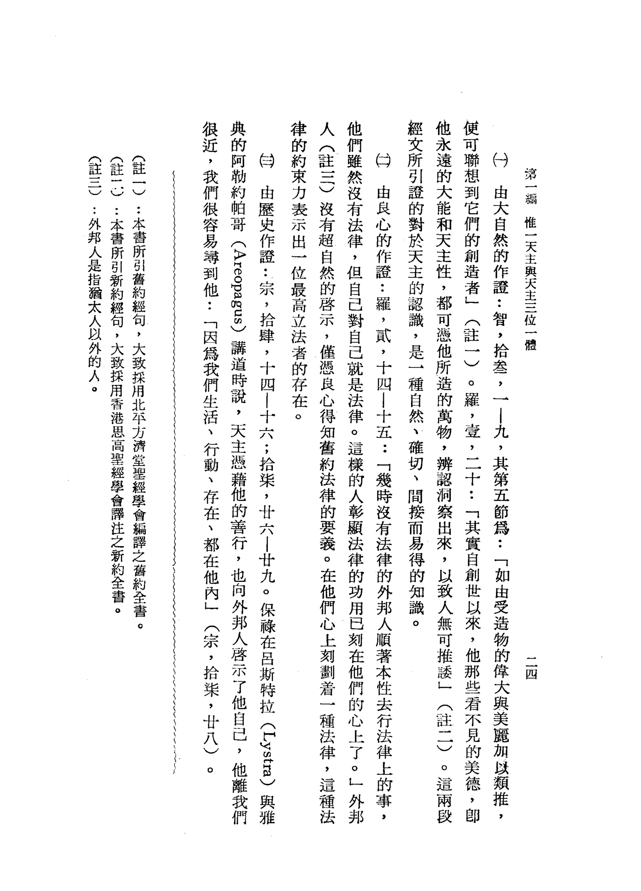 第
一
輛
惟
一
天
主
與
天
主
三
位
一
體
二
四
由
大
自
然
的
作
證
•.
智
，
拾
盞
，
一
|
九
，
其
第
五
節
為
••
「
如
由
受
造
物
的
偉
大
與
美
麗
加
以
類
推
，
便
可
聯
想
到
它
們
的
創
造
者
」
(
註
一
)
。
羅
，
壺
，
二
十
•.
「
其
實
自
創
世
以
來
，
他
那
些
若
不
見
的
美
德
，
即
他
永
遠
的
大
龍
和
天
主
性
，
都
可
憑
他
所
造
的
萬
物
，
辨
認
洞
察
出
來
，
以
致
人
無
可
推
議
」
(
註
一
一
)
。
這
兩
設
經
文
所
引
證
的
對
於
天
主
的
認
識
，
是
→
種
自
然
、
確
切
、
間
接
而
易
得
的
知
識
。
什
由
良
心
的
作
證
•.
羅
，
貳
，
十
四
|
十
五
.•
「
幾
時
沒
有
法
律
的
外
邦
人
順
著
本
性
去
行
法
律
上
的
事
，
他
們
雖
然
沒
有
法
律
，
但
自
己
對
自
己
就
是
法
律
。
這
樣
的
人
彰
顯
法
律
的
功
用
巴
刻
在
他
們
的
心
上
了
。
」
外
邦
人
(
註
一-
G
沒
有
超
自
然
的
啟
示
，
僅
憑
良
心
得
知
舊
約
法
律
的
要
義
。
在
他
們
心
上
刻
劃
若
一
種
法
律
，
這
種
法
律
的
約
束
力
表
示
出
一
位
最
高
立
法
者
的
存
在
。
的
臼
由
歷
史
作
證
•.
宗
，
拾
肆
，
十
四
l
十
六
;
拾
棠
，
廿
六
|
廿
九
。
保
祿
在
呂
斯
特
拉
(
F
U
刊
且
自
)
與
雅
典
的
阿
勒
約
帕
哥
(
k
p
z
。
3
空
間
)
講
道
時
說
，
天
主
憑
藉
他
的
善
行
，
也
向
外
邦
人
啟
示
了
他
自
己
，
他
離
我
們
很
近
，
我
們
很
容
易
尋
到
他
•.
「
因
為
我
們
生
活
、
行
動
、
存
在
、
都
在
他
內
」
(
宗
，
拾
、
槳
，
廿
八
)
。
(
註
一
)
..
本
書
所
引
舊
約
經
旬
，
大
致
採
用
北
平
方
濟
堂
里
經
學
會
編
譯
之
舊
約
全
書
。
(
註
-
J
)..
本
書
所
引
新
約
經
旬
，
大
致
採
用
香
港
思
高
聖
經
學
會
譯
挂
之
新
約
全
書
。
(
註
三
)
..
外
邦
人
是
指
猶
太
人
以
外
的
人
。
 