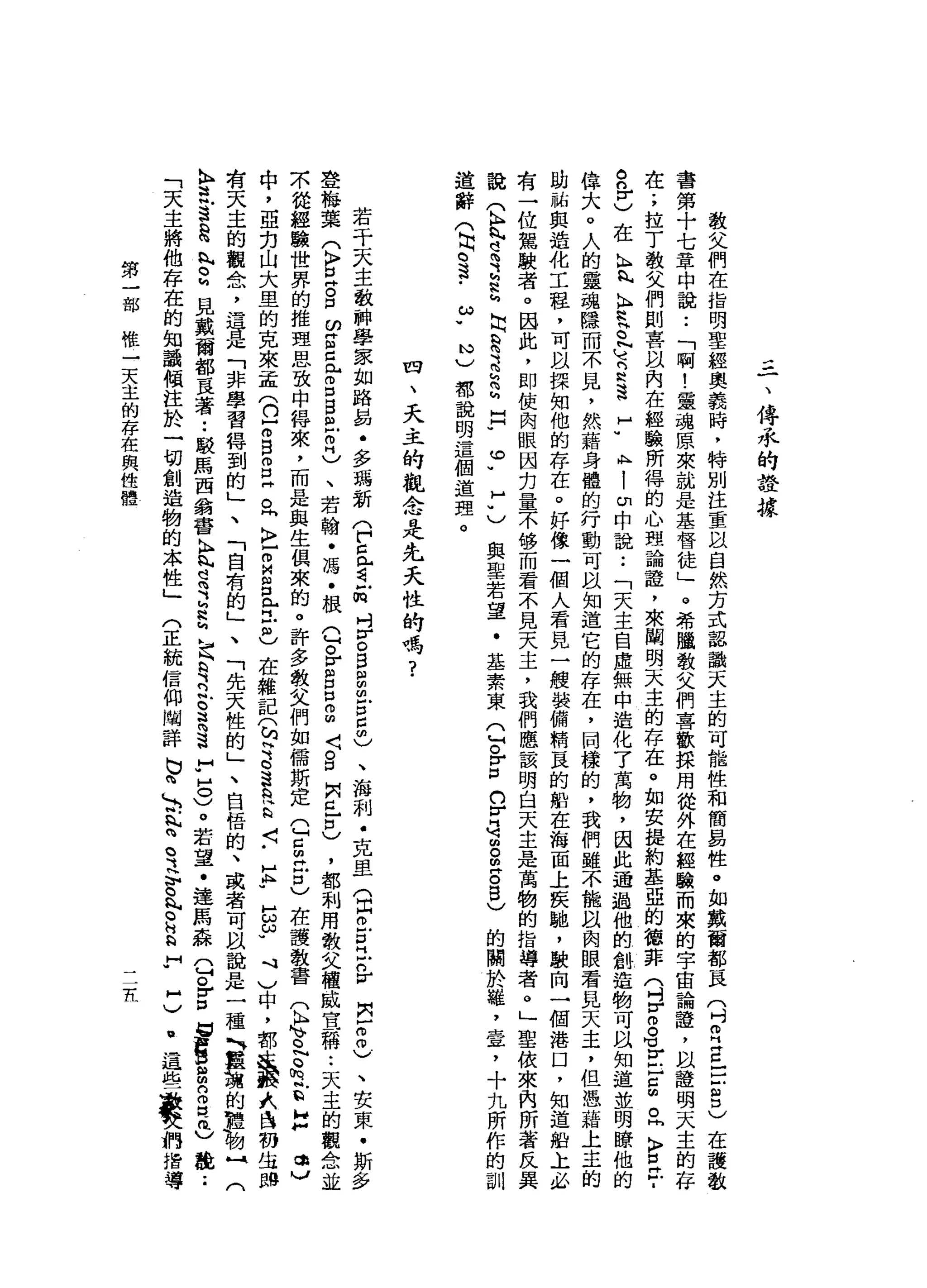 三
一
、
傳
承
的
詮
據
教
父
們
在
指
明
聖
經
奧
義
時
，
特
別
注
重
以
自
然
方
式
認
識
天
主
的
可
能
性
和
簡
易
性
。
如
戴
爾
都
一
民
(
吋
叩
門
E
E
S
)
在
護
教
書
第
十
七
章
中
說
••
「
啊
!
靈
魂
原
來
就
是
基
督
徒
」
。
希
臨
教
父
們
喜
歡
採
用
從
外
在
經
驗
而
來
的
宇
宙
論
證
，
以
證
明
天
主
的
存
在
;
拉
丁
教
父
們
則
喜
以
內
在
經
驗
所
得
的
心
理
論
證
'
來
闡
明
天
主
的
存
在
。
如
安
提
約
基
亞
的
德
菲
(
吋
H
H
g℃
}
已
臣
。
同
〉
E
F
a
o
n
r
)在
h
h
h
k
H
R
E
N
X
N
K
達
于
A
H
|
印
中
說
:
「
天
主
自
虛
無
中
造
化
了
萬
物
，
因
此
通
過
他
的
創
造
物
可
以
知
道
並
明
瞭
他
的
偉
大
。
人
的
靈
魂
隱
而
不
見
，
然
藉
身
體
的
行
動
可
以
知
道
它
的
存
在
，
岡
樣
的
，
我
們
雖
不
能
以
肉
眼
看
見
天
主
，
但
憑
藉
上
主
的
助
祐
與
造
化
工
程
，
可
以
探
知
他
的
存
在
。
好
像
一
個
人
看
見
一
艘
裝
備
精
良
的
船
在
海
面
上
使
馳
，
駛
向
一
個
港
口
，
知
道
蛤
上
必
有
一
位
駕
駛
者
。
因
此
，
即
使
肉
眼
因
刃
量
不
移
而
看
不
見
天
主
，
我
們
應
該
明
白
天
主
是
萬
物
的
指
導
者
。
」
聖
依
來
肉
所
著
反
其
說
(
h
h
h
這
Z
N
g
h
E
E
h
問
h
H
H
U
O
W
H
U
與
聖
若
望
﹒
基
素
東
Q
O
F口
。
r
司
曲
。
m
g
g
)
的
關
於
縫
，
章
，
十
九
所
作
的
訓
道
辭
(
同
。
這-
ω
w
N
)
都
說
明
這
個
道
理
。
四
、
天
主
的
觀
念
是
先
夭
性
的
嗎
?
若
干
天
主
教
神
學
家
如
路
易
﹒
多
喝
新
(
戶
口
已
看
缸
吋V
O
B
E
胡
古
5
)
、
海
刺
﹒
克
里
(
目
。
古
巴n
v
閃
-
2
)
、
安
東
﹒
斯
多
登
梅
葉
(
K
F
E
S
ω
g
z
p
口
巴
巴
巴
)
、
若
翰
﹒
馮
﹒
根
已
。r
m
g
m
m
〈
。
口
問
已
口
)
，
都
利
用
教
父
權
威
宣
稱••
天
主
的
觀
念
並
眾
從
經
驗
世
界
的
推
理
思
致
中
得
來
，
而
是
與
生
俱
來
的
。
許
多
教
父
們
如
儒
斯
定
Q
S
江
口
)
在
護
教
書
(
K
H
h
v
o
N
Q
h
E
H
抖
，
以
中
，
亞
克
山
大
旦
的
克
來
孟
(
n
r
s
g阱
。
h
k
m
E
P
L己
也
在
雜
記
(
h
H
S
S
R
Q
〈
-
H
h
u
E
ω
u
J
1
)
中
，
都
定
義
式
自
羽
生
間
有
天
主
的
觀
念
，
苟
且
是
「
非
學
習
悍
到
的
」
、
「
自
有
的
」
、
「
先
天
性
的
」
、
自
梧
的
、
或
者
可
以
說
是
一
種
全
吉
思
h
r
M
見
戴
爾
都
直
著
••
駁
馬
西
翁
書
記
是
S
L
h
建
立
。
這
S
F
H
O
)。
若
望
﹒
連
馬
森
Q
。
Z
B
宮
扭
曲
2
2
)
能
••
「
天
主
將
他
存
在
的
知
讚
傾
注
於
一
切
創
造
物
的
本
性
」
門
正
統
信
仰
闢
詳
巳
白d
h
a
賦
詩
。
這
智
、
9
.
H
R
H
H
W
H
)
.
這
些
最
特
〈
們
指
導
第
一
部
椎
一
天
主
的
存
在
與
性
體
Ii.
 